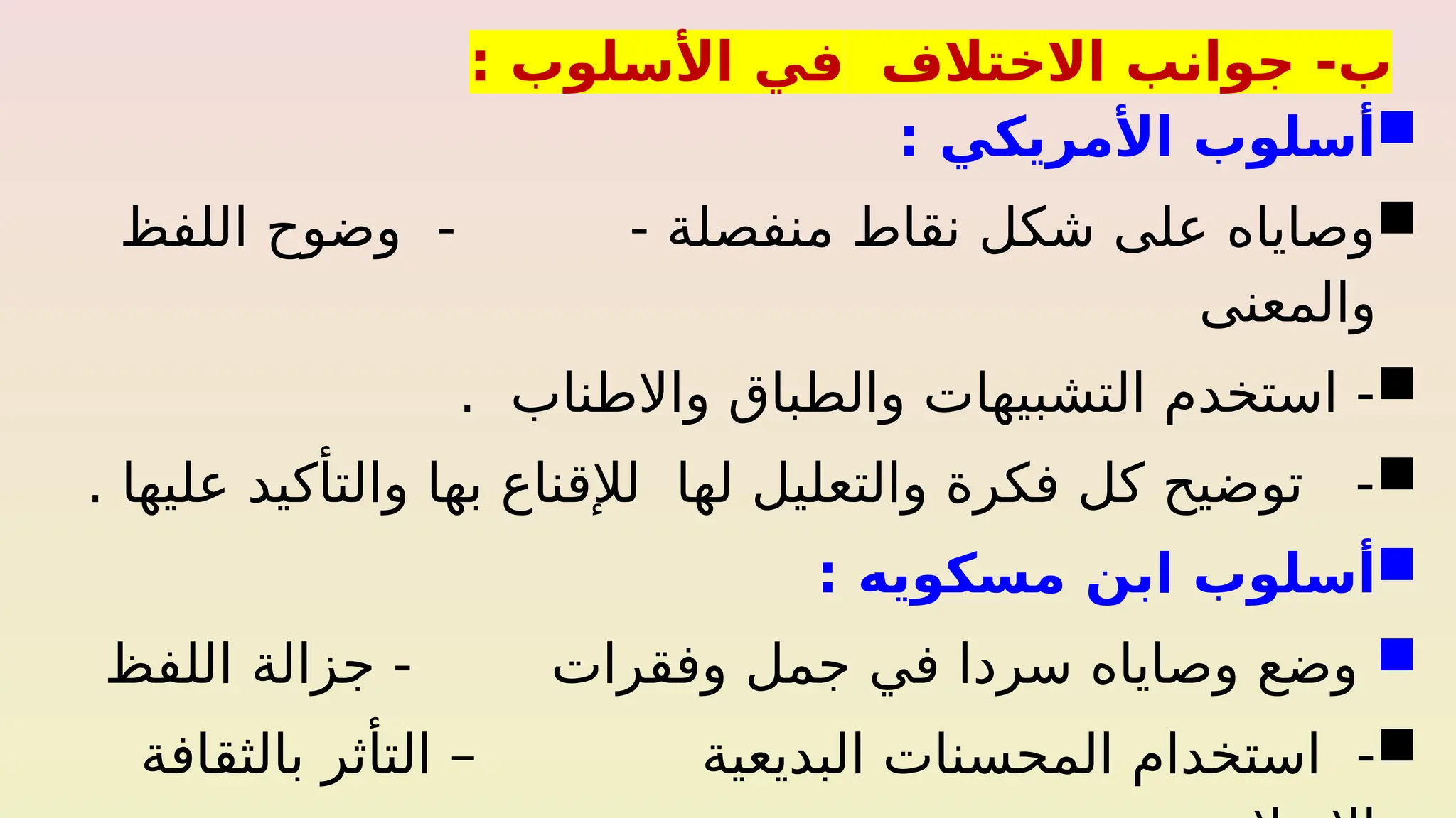 -‫ب‬
‫االختالف‬ ‫جوانب‬
‫في‬
: ‫األسلوب‬

‫أسلوب‬
‫األمريكي‬
:

‫منفصلة‬ ‫نقاط‬ ‫شكل‬ ‫على‬ ‫وصاياه‬
-
‫اللفظ‬ ‫وضوح‬ -
‫والمعنى‬

‫واالطناب‬ ‫والطباق‬ ‫التشبيهات‬ ‫استخدم‬ -
.

. ‫عليها‬ ‫والتأكيد‬ ‫بها‬ ‫لإلقناع‬ ‫لها‬ ‫والتعليل‬ ‫فكرة‬ ‫كل‬ ‫توضيح‬ -

‫أسلوب‬
‫مسكويه‬ ‫ابن‬
:

‫وفقرات‬ ‫جمل‬ ‫في‬ ‫سردا‬ ‫وصاياه‬ ‫وضع‬
‫اللفظ‬ ‫جزالة‬ -

‫البديعية‬ ‫المحسنات‬ ‫استخدام‬ -
‫بالثقافة‬ ‫التأثر‬ –
 