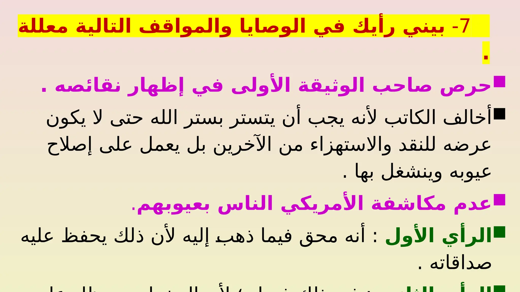 7
-
‫معللة‬ ‫التالية‬ ‫والمواقف‬ ‫الوصايا‬ ‫في‬ ‫رأيك‬ ‫بيني‬
.

. ‫نقائصه‬ ‫إظهار‬ ‫في‬ ‫األولى‬ ‫الوثيقة‬ ‫صاحب‬ ‫حرص‬

‫يكون‬ ‫ال‬ ‫حتى‬ ‫الله‬ ‫بستر‬ ‫يتستر‬ ‫أن‬ ‫يجب‬ ‫ألنه‬ ‫الكاتب‬ ‫أخالف‬
‫إصالح‬ ‫على‬ ‫يعمل‬ ‫بل‬ ‫اآلخرين‬ ‫من‬ ‫واالستهزاء‬ ‫للنقد‬ ‫عرضه‬
. ‫بها‬ ‫وينشغل‬ ‫عيوبه‬

‫بعيوبهم‬ ‫الناس‬ ‫األمريكي‬ ‫مكاشفة‬ ‫عدم‬
.

‫األول‬ ‫الرأي‬
‫عليه‬ ‫يحفظ‬ ‫ذلك‬ ‫ألن‬ ‫إليه‬ %
‫ب‬‫ذه‬ ‫فيما‬ ‫محق‬ ‫أنه‬ :
. ‫صداقاته‬
 