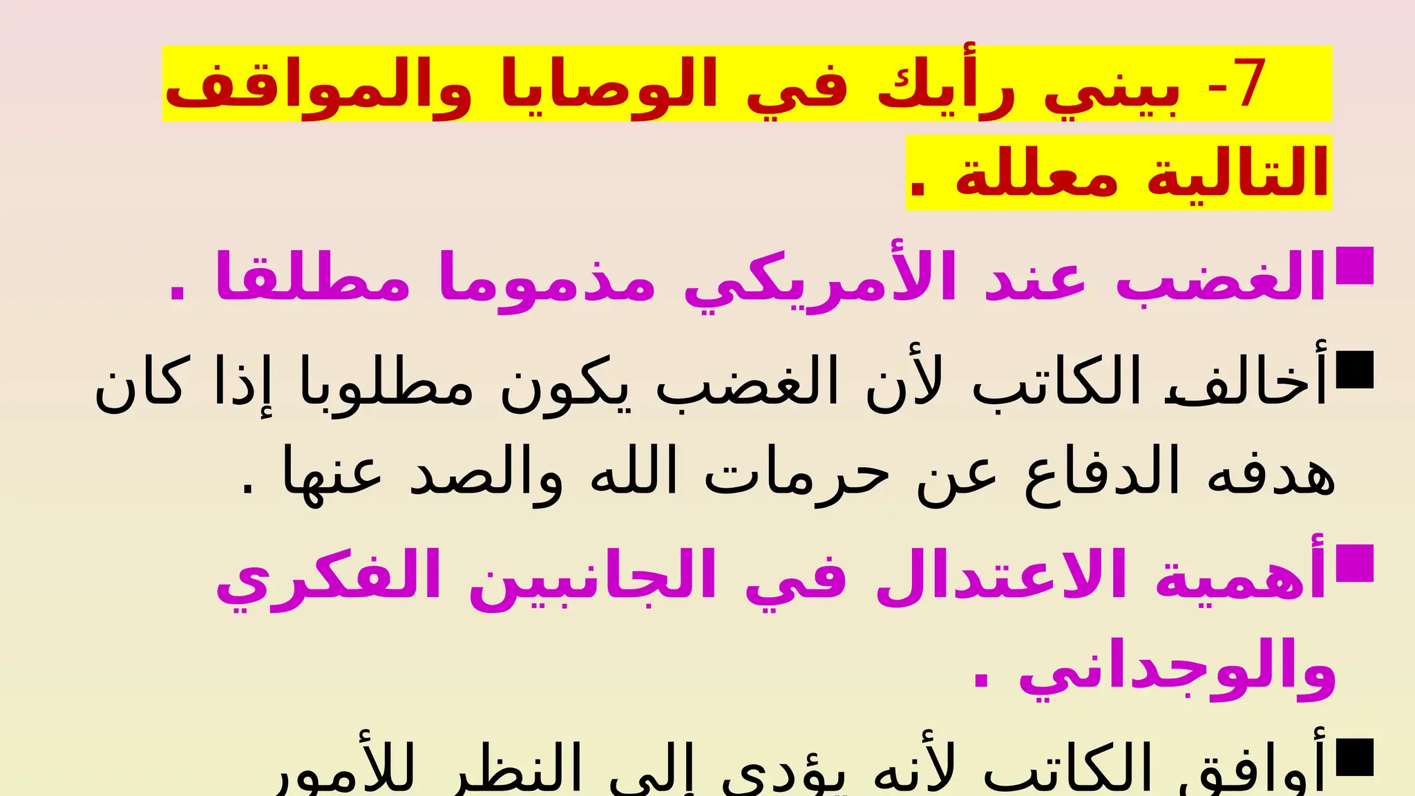 7
-
‫والمواقف‬ ‫الوصايا‬ ‫في‬ ‫رأيك‬ ‫بيني‬
. ‫معللة‬ ‫التالية‬

. ‫مطلقا‬ ‫مذموما‬ ‫األمريكي‬ ‫عند‬ ‫الغضب‬

‫الكاتب‬ %
‫ف‬‫أخال‬
‫كان‬ ‫إذا‬ ‫مطلوبا‬ ‫يكون‬ ‫الغضب‬ ‫ألن‬
. ‫عنها‬ ‫والصد‬ ‫الله‬ ‫حرمات‬ ‫عن‬ ‫الدفاع‬ ‫هدفه‬

‫الفكري‬ ‫الجانبين‬ ‫في‬ ‫االعتدال‬ ‫أهمية‬
. ‫والوجداني‬

‫لألمور‬ ‫النظر‬ ‫إلى‬ ‫يؤدي‬ ‫ألنه‬ ‫الكاتب‬ ‫أوافق‬
 