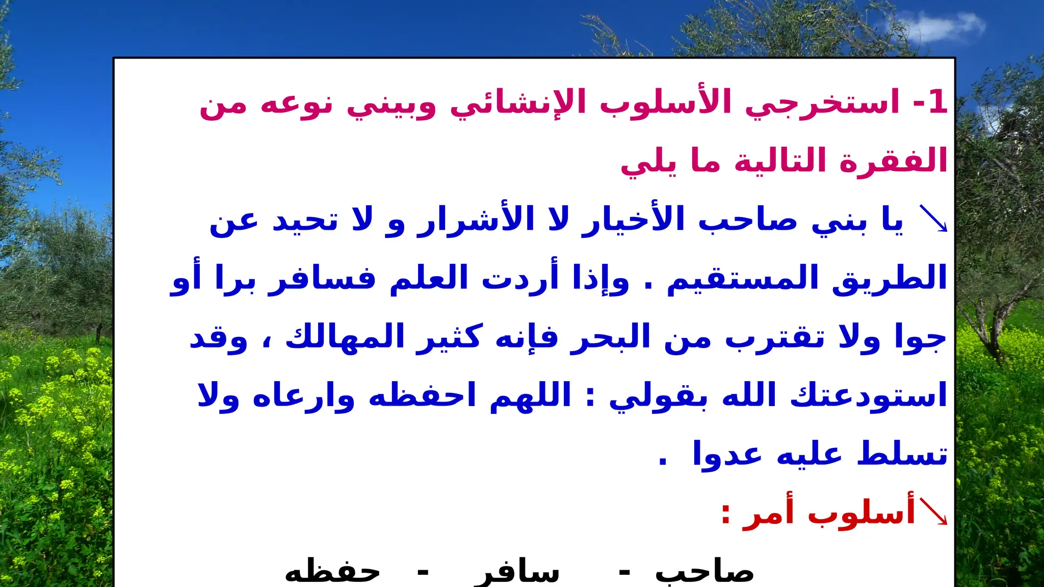 1
‫من‬ ‫نوعه‬ ‫وبيني‬ ‫اإلنشائي‬ ‫األسلوب‬ ‫استخرجي‬ -
‫يلي‬ ‫ما‬ ‫التالية‬ ‫الفقرة‬

‫عن‬ ‫تحيد‬ ‫ال‬ ‫و‬ ‫األشرار‬ ‫ال‬ ‫األخيار‬ ‫صاحب‬ ‫بني‬ ‫يا‬
‫أو‬ ‫برا‬ ‫فسافر‬ ‫العلم‬ ‫أردت‬ ‫وإذا‬ . ‫المستقيم‬ ‫الطريق‬
‫وقد‬ ، ‫المهالك‬ ‫كثير‬ ‫فإنه‬ ‫البحر‬ ‫من‬ ‫تقترب‬ ‫وال‬ ‫جوا‬
‫وال‬ ‫وارعاه‬ ‫احفظه‬ ‫اللهم‬ : ‫بقولي‬ ‫الله‬ ‫استودعتك‬
. ‫عدوا‬ ‫عليه‬ ‫تسلط‬

: ‫أمر‬ ‫أسلوب‬
‫حفظه‬ - ‫سافر‬ - ‫صاحب‬
 