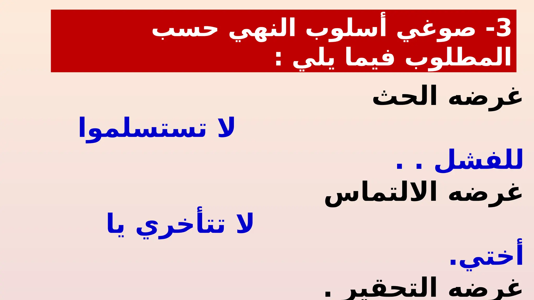‫الحث‬ ‫غرضه‬
‫تستسلموا‬ ‫ال‬
. ‫للفشل‬
.
‫االلتماس‬ ‫غرضه‬
‫يا‬ ‫تتأخري‬ ‫ال‬
‫أختي‬
.
. ‫التحقير‬ ‫غرضه‬
3
‫صوغ‬ -
‫حسب‬ ‫النهي‬ ‫أسلوب‬ ‫ي‬
: ‫يلي‬ ‫فيما‬ ‫المطلوب‬
 