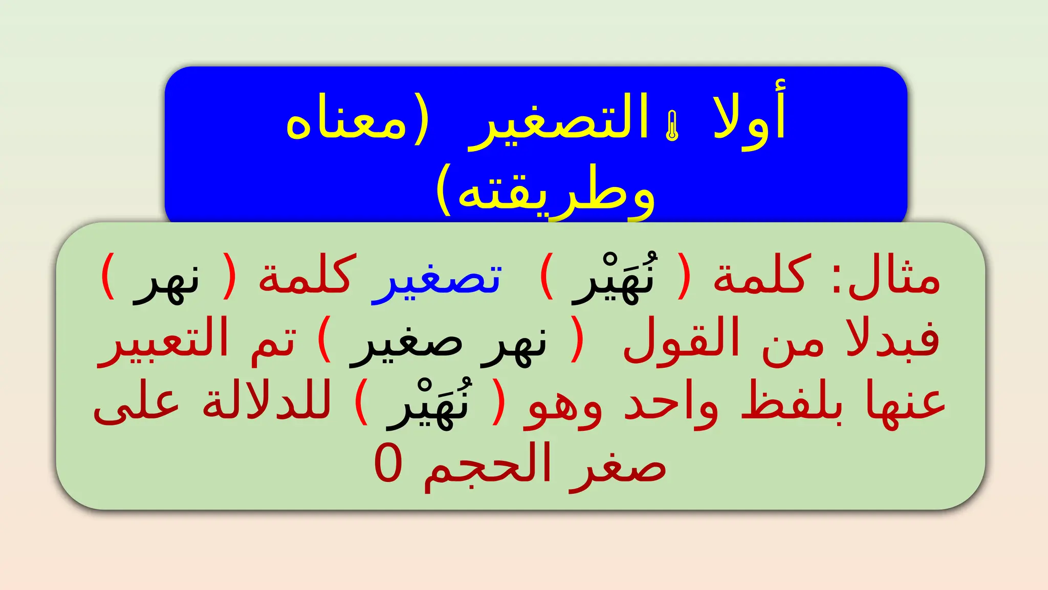 ‫أوال‬

‫(معناه‬ ‫التصغير‬
)‫وطريقته‬
‫كلمة‬ :‫مثال‬
(
‫ر‬ْ‫ي‬َ‫ه‬ُ‫ن‬
)
‫تصغير‬
‫كلمة‬
(
‫نهر‬
)
‫ف‬
‫بدال‬
‫من‬
‫القول‬
(
‫صغير‬ ‫نهر‬
)
‫تم‬
‫التعبير‬
‫وهو‬ ‫واحد‬ ‫بلفظ‬ ‫عنها‬
(
‫ر‬ْ‫ي‬َ‫ه‬ُ‫ن‬
)
‫على‬ ‫للداللة‬
‫الحجم‬ ‫صغر‬
0
 