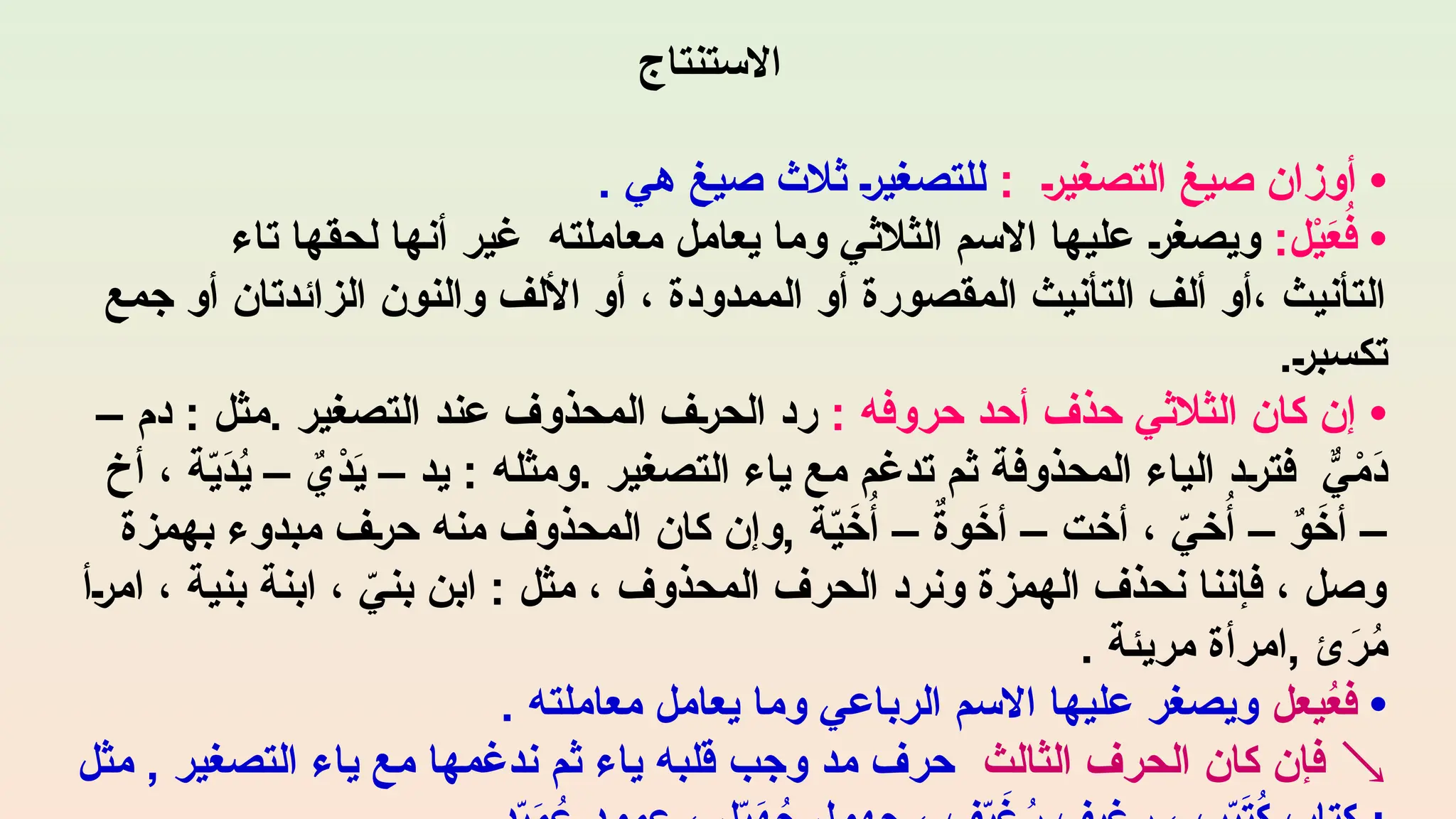 ‫االستنتاج‬
•
‫التصغير‬ ‫صيغ‬ ‫أوزان‬
:
. ‫هي‬ ‫صيغ‬ ‫ثالث‬ ‫للتصغير‬
•
:‫ل‬ْ
‫ي‬َ
‫ع‬ُ
‫ف‬
‫تاء‬ ‫لحقها‬ ‫أنها‬ ‫غير‬ ‫معاملته‬ ‫يعامل‬ ‫وما‬ ‫الثالثي‬ ‫االسم‬ ‫عليها‬ ‫ويصغر‬
‫جمع‬ ‫أو‬ ‫الزائدتان‬ ‫والنون‬ ‫األلف‬ ‫أو‬ ، ‫الممدودة‬ ‫أو‬ ‫المقصورة‬ ‫التأنيث‬ ‫ألف‬ ‫أو‬، ‫التأنيث‬
.‫تكسبر‬
•
: ‫حروفه‬ ‫أحد‬ ‫حذف‬ ‫الثالثي‬ ‫كان‬ ‫إن‬
– ‫دم‬ : ‫مثل‬. ‫التصغير‬ ‫عند‬ ‫المحذوف‬ ‫الحرف‬ ‫رد‬
‫أخ‬ ، ‫ة‬ّ
‫ي‬َ
‫د‬ُ
‫ي‬ – ٌ
‫ْي‬
‫د‬َ
‫ي‬ – ‫يد‬ : ‫ومثله‬. ‫التصغير‬ ‫ياء‬ ‫مع‬ ‫تدغم‬ ‫ثم‬ ‫المحذوفة‬ ‫الياء‬ ‫فترد‬ ٌّ
‫ي‬ْ
‫َم‬
‫د‬
‫بهمزة‬ ‫مبدوء‬ ‫حرف‬ ‫منه‬ ‫المحذوف‬ ‫كان‬ ‫وإن‬, ‫ة‬ّ
‫ي‬َ
‫خ‬ُ‫أ‬ – ٌ
‫ة‬‫و‬َ
‫أخ‬ – ‫أخت‬ ، ّ
‫خي‬ُ‫أ‬ – ٌ
‫و‬َ
‫أخ‬ –
‫امرأ‬ ، ‫بنية‬ ‫ابنة‬ ، ّ
‫بني‬ ‫ابن‬ : ‫مثل‬ ، ‫المحذوف‬ ‫الحرف‬ ‫ونرد‬ ‫الهمزة‬ ‫نحذف‬ ‫فإننا‬ ، ‫وصل‬
. ‫مريئة‬ ‫امرأة‬, ‫ئ‬َ
‫ر‬ُ
‫م‬
•
‫يعل‬ُ
‫ع‬‫ف‬
. ‫معاملته‬ ‫يعامل‬ ‫وما‬ ‫الرباعي‬ ‫االسم‬ ‫عليها‬ ‫ويصغر‬

‫الثالث‬ ‫الحرف‬ ‫كان‬ ‫فإن‬
‫مثل‬ , ‫التصغير‬ ‫ياء‬ ‫مع‬ ‫ندغمها‬ ‫ثم‬ ‫ياء‬ ‫قلبه‬ ‫وجب‬ ‫مد‬ ‫حرف‬
 