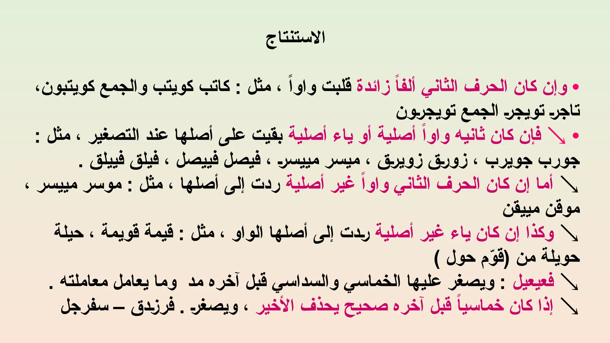 ‫االستنتاج‬
•
‫زائدة‬ ً
‫ا‬‫ألف‬ ‫الثاني‬ ‫الحرف‬ ‫كان‬ ‫وإن‬
،‫كويتبون‬ ‫والجمع‬ ‫كويتب‬ ‫كاتب‬ : ‫مثل‬ ، ً‫ا‬‫واو‬ ‫قلبت‬
‫تويجرون‬ ‫الجمع‬ ‫تويجر‬ ‫تاجر‬
•

‫أصلية‬ ‫ياء‬ ‫أو‬ ‫أصلية‬ ً‫ا‬‫واو‬ ‫ثانيه‬ ‫كان‬ ‫فإن‬
: ‫مثل‬ ، ‫التصغير‬ ‫عند‬ ‫أصلها‬ ‫على‬ ‫بقيت‬
. ‫فييلق‬ ‫فيلق‬ ، ‫فييصل‬ ‫فيصل‬ ، ‫مييسر‬ ‫ميسر‬ ، ‫زويرق‬ ‫زورق‬ ، ‫جويرب‬ ‫جورب‬

‫أصلية‬ ‫غير‬ ً‫ا‬‫واو‬ ‫الثاني‬ ‫الحرف‬ ‫كان‬ ‫إن‬ ‫أما‬
، ‫مييسر‬ ‫موسر‬ : ‫مثل‬ ، ‫أصلها‬ ‫إلى‬ ‫ردت‬
‫مييقن‬ ‫موقن‬

‫أصلية‬ ‫غير‬ ‫ياء‬ ‫كان‬ ‫إن‬ ‫وكذا‬
‫حيلة‬ ، ‫قويمة‬ ‫قيمة‬ : ‫مثل‬ ، ‫الواو‬ ‫أصلها‬ ‫إلى‬ ‫ردت‬
) ‫حول‬ ‫م‬ّ
‫(قو‬ ‫من‬ ‫حويلة‬

‫فعيعيل‬
. ‫معاملته‬ ‫يعامل‬ ‫وما‬ ‫مد‬ ‫آخره‬ ‫قبل‬ ‫والسداسي‬ ‫الخماسي‬ ‫عليها‬ ‫ويصغر‬ :

‫األخير‬ ‫يحذف‬ ‫صحيح‬ ‫آخره‬ ‫قبل‬ ً‫ا‬‫خماسي‬ ‫كان‬ ‫إذا‬
‫سفرجل‬ – ‫فرزدق‬ . ‫ويصغر‬ ،
 