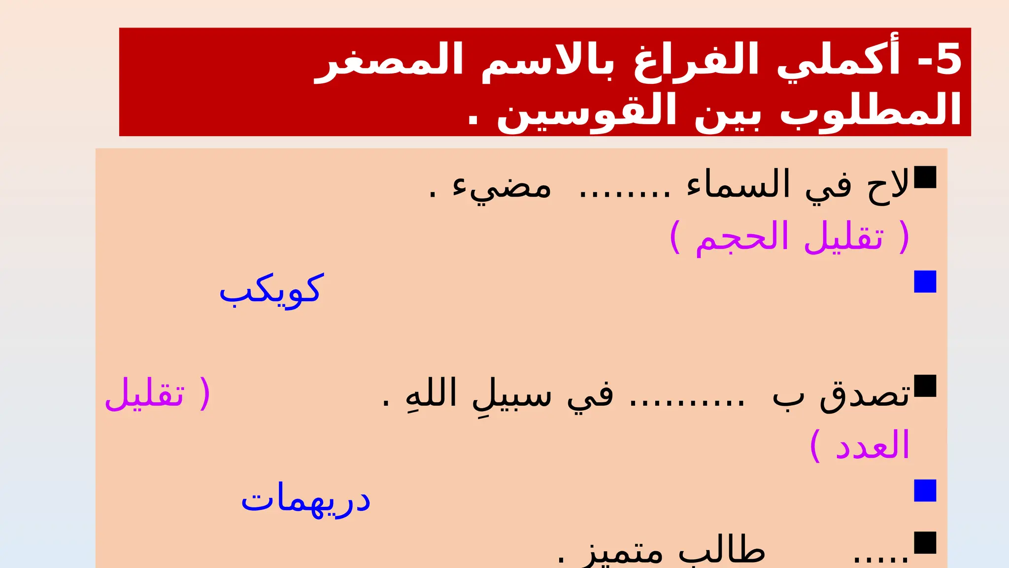 
. ‫مضيء‬ ........ ‫السماء‬ ‫في‬ ‫الح‬
) ‫الحجم‬ ‫تقليل‬ (

‫كويكب‬

. ِ‫ه‬‫الل‬ ِ‫سبيل‬ ‫في‬ .......... ‫ب‬ ‫تصدق‬
‫تقليل‬ (
) ‫العدد‬

‫دريهمات‬

. ‫متميز‬ ‫طالب‬ .....
5
‫المصغر‬ ‫باالسم‬ ‫الفراغ‬ ‫أكملي‬ -
. ‫القوسين‬ ‫بين‬ ‫المطلوب‬
 