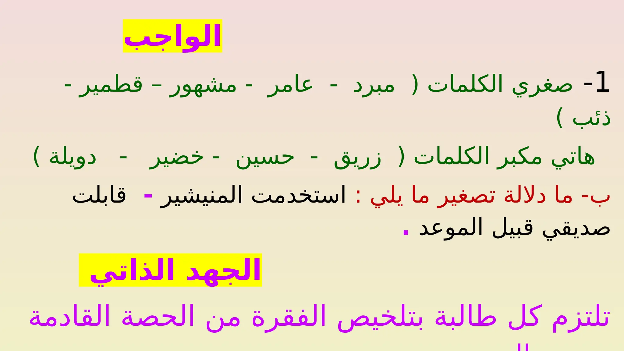 ‫الواجب‬
1
-
- ‫قطمير‬ – ‫مشهور‬ - ‫عامر‬ - ‫مبرد‬ ( ‫الكلمات‬ ‫صغري‬
) ‫ذئب‬
) ‫دويلة‬ - ‫خضير‬ - ‫حسين‬ - ‫زريق‬ ( ‫الكلمات‬ ‫مكبر‬ ‫هاتي‬
: ‫يلي‬ ‫ما‬ ‫تصغير‬ ‫داللة‬ ‫ما‬ -‫ب‬
‫المنيشير‬ ‫استخدمت‬
-
‫قابلت‬
‫الموعد‬ ‫قبيل‬ ‫صديقي‬
.
‫الذاتي‬ ‫الجهد‬
‫القادمة‬ ‫الحصة‬ ‫من‬ ‫الفقرة‬ ‫بتلخيص‬ ‫طالبة‬ ‫كل‬ ‫تلتزم‬
 