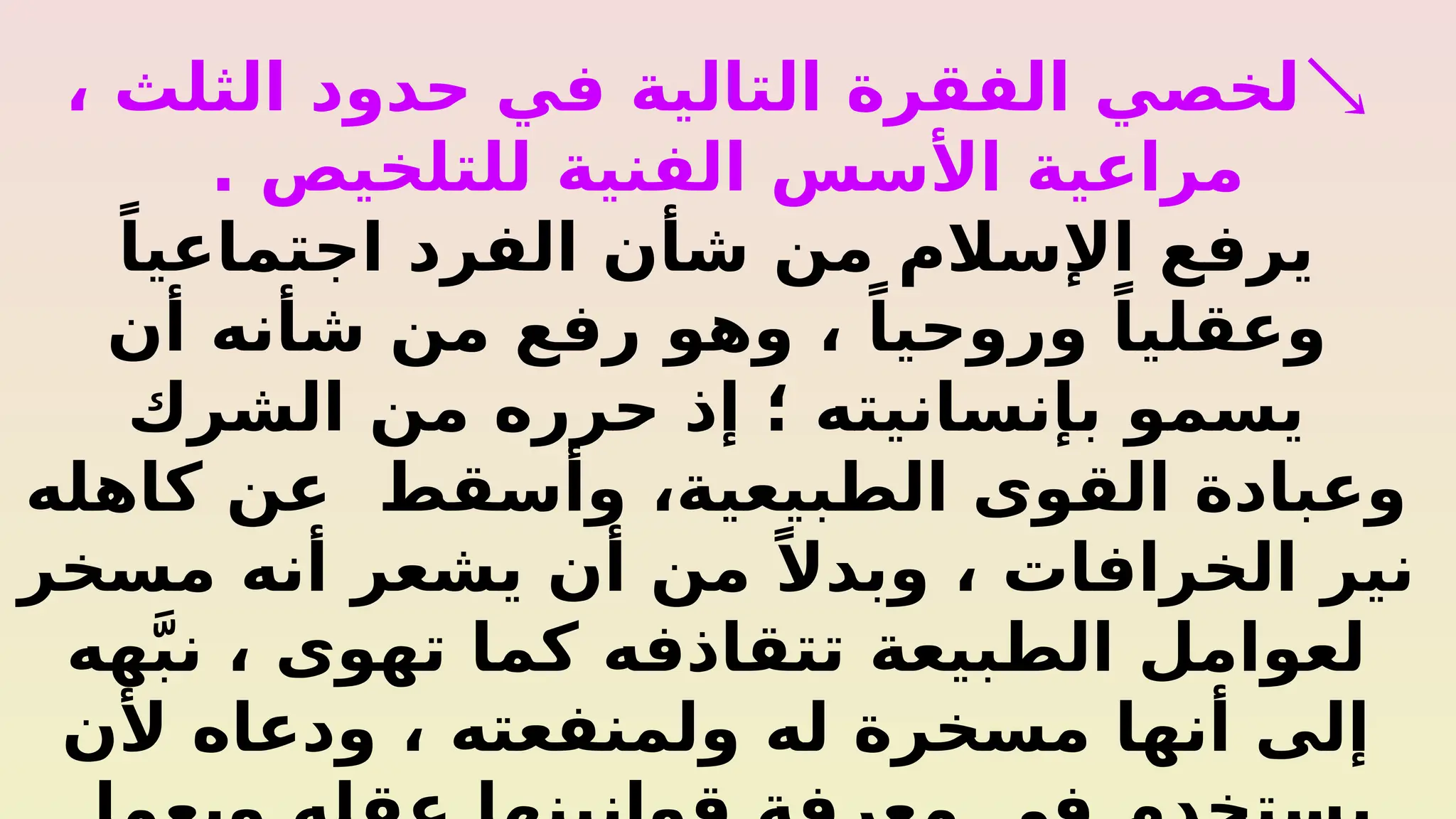 
، ‫الثلث‬ ‫حدود‬ ‫في‬ ‫التالية‬ ‫الفقرة‬ ‫لخصي‬
. ‫للتلخيص‬ ‫الفنية‬ ‫األسس‬ ‫مراعية‬
ً‫اجتماعيا‬ ‫الفرد‬ ‫شأن‬ ‫من‬ ‫اإلسالم‬ ‫يرفع‬
‫أن‬ ‫شأنه‬ ‫من‬ ‫رفع‬ ‫وهو‬ ، ً‫وروحيا‬ ً‫وعقليا‬
‫الشرك‬ ‫من‬ ‫حرره‬ ‫إذ‬ ‫؛‬ ‫بإنسانيته‬ ‫يسمو‬
‫كاهله‬ ‫عن‬ ‫وأسقط‬ ،‫الطبيعية‬ ‫القوى‬ ‫وعبادة‬
‫مسخر‬ ‫أنه‬ ‫يشعر‬ ‫أن‬ ‫من‬ ً‫وبدال‬ ، ‫الخرافات‬ ‫نير‬
‫هه‬َّ‫ب‬‫ن‬ ، ‫تهوى‬ ‫كما‬ ‫تتقاذفه‬ ‫الطبيعة‬ ‫لعوامل‬
‫ألن‬ ‫ودعاه‬ ، ‫ولمنفعته‬ ‫له‬ ‫مسخرة‬ ‫أنها‬ ‫إلى‬
 
