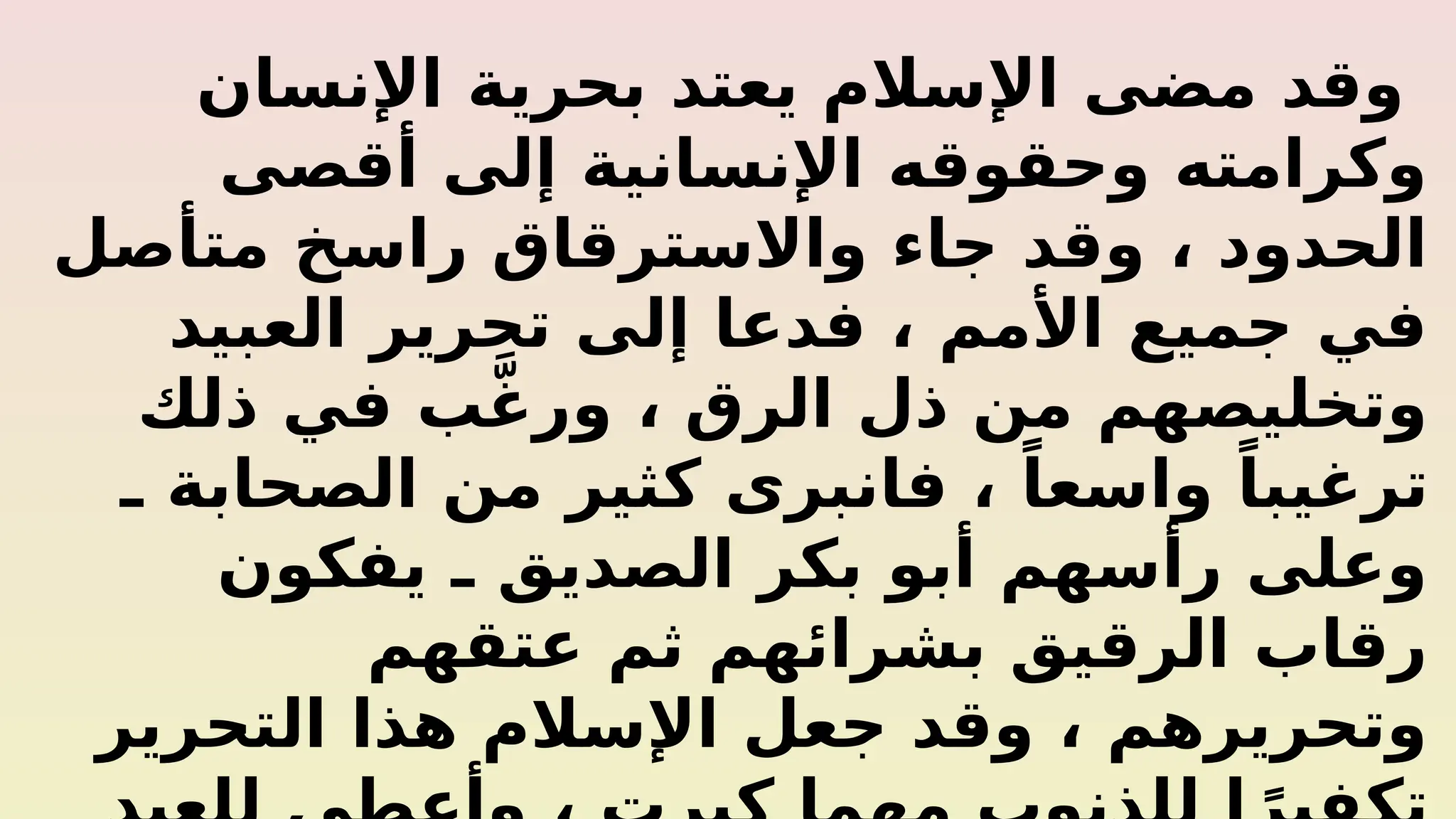 ‫اإلنسان‬ ‫بحرية‬ ‫يعتد‬ ‫اإلسالم‬ ‫مضى‬ ‫وقد‬
‫أقصى‬ ‫إلى‬ ‫اإلنسانية‬ ‫وحقوقه‬ ‫وكرامته‬
‫متأصل‬ ‫راسخ‬ ‫واالسترقاق‬ ‫جاء‬ ‫وقد‬ ، ‫الحدود‬
‫العبيد‬ ‫تحرير‬ ‫إلى‬ ‫فدعا‬ ، ‫األمم‬ ‫جميع‬ ‫في‬
‫ذلك‬ ‫في‬ ‫ب‬َّ‫غ‬‫ور‬ ، ‫الرق‬ ‫ذل‬ ‫من‬ ‫وتخليصهم‬
‫ـ‬ ‫الصحابة‬ ‫من‬ ‫كثير‬ ‫فانبرى‬ ، ً‫واسعا‬ ً‫ترغيبا‬
‫يفكون‬ ‫ـ‬ ‫الصديق‬ ‫بكر‬ ‫أبو‬ ‫رأسهم‬ ‫وعلى‬
‫عتقهم‬ ‫ثم‬ ‫بشرائهم‬ ‫الرقيق‬ ‫رقاب‬
‫التحرير‬ ‫هذا‬ ‫اإلسالم‬ ‫جعل‬ ‫وقد‬ ، ‫وتحريرهم‬
 