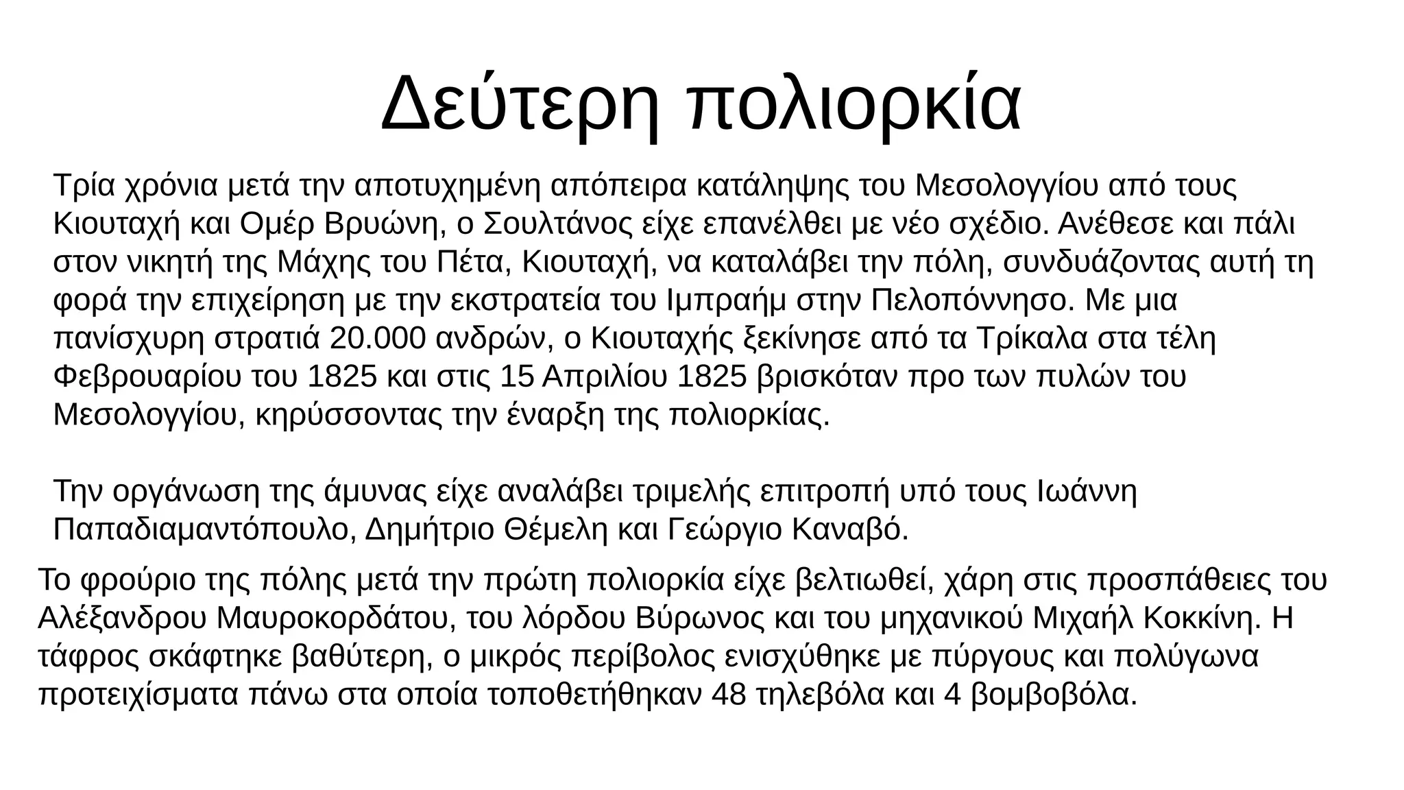 Δεύτερη πολιορκία
Τρία χρόνια μετά την αποτυχημένη απόπειρα κατάληψης του Μεσολογγίου από τους
Κιουταχή και Ομέρ Βρυώνη, ο Σουλτάνος είχε επανέλθει με νέο σχέδιο. Ανέθεσε και πάλι
στον νικητή της Μάχης του Πέτα, Κιουταχή, να καταλάβει την πόλη, συνδυάζοντας αυτή τη
φορά την επιχείρηση με την εκστρατεία του Ιμπραήμ στην Πελοπόννησο. Με μια
πανίσχυρη στρατιά 20.000 ανδρών, ο Κιουταχής ξεκίνησε από τα Τρίκαλα στα τέλη
Φεβρουαρίου του 1825 και στις 15 Απριλίου 1825 βρισκόταν προ των πυλών του
Μεσολογγίου, κηρύσσοντας την έναρξη της πολιορκίας.
Την οργάνωση της άμυνας είχε αναλάβει τριμελής επιτροπή υπό τους Ιωάννη
Παπαδιαμαντόπουλο, Δημήτριο Θέμελη και Γεώργιο Καναβό.
Το φρούριο της πόλης μετά την πρώτη πολιορκία είχε βελτιωθεί, χάρη στις προσπάθειες του
Αλέξανδρου Μαυροκορδάτου, του λόρδου Βύρωνος και του μηχανικού Μιχαήλ Κοκκίνη. Η
τάφρος σκάφτηκε βαθύτερη, ο μικρός περίβολος ενισχύθηκε με πύργους και πολύγωνα
προτειχίσματα πάνω στα οποία τοποθετήθηκαν 48 τηλεβόλα και 4 βομβοβόλα.
 