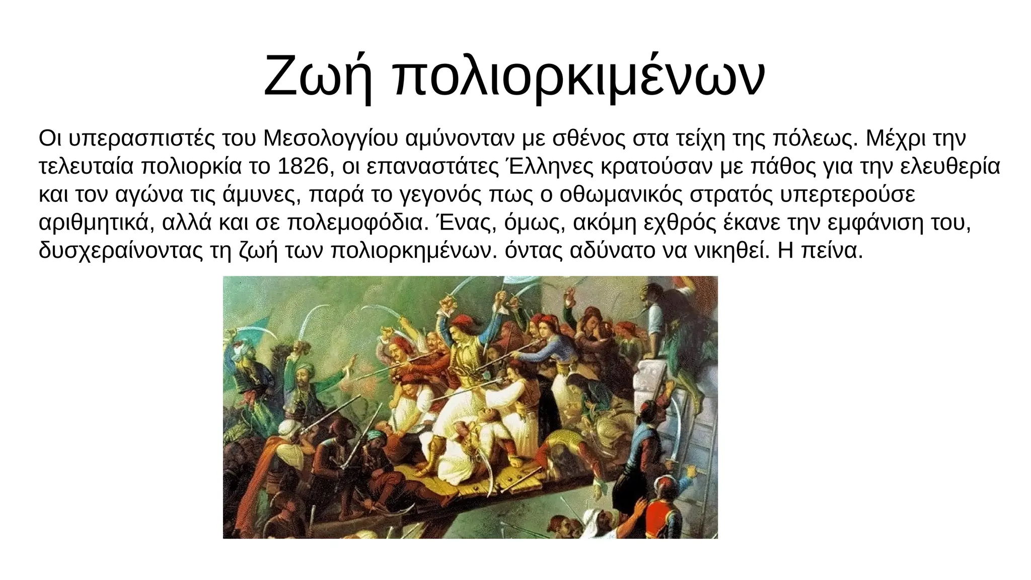 Ζωή πολιορκιμένων
Οι υπερασπιστές του Μεσολογγίου αμύνονταν με σθένος στα τείχη της πόλεως. Μέχρι την
τελευταία πολιορκία το 1826, οι επαναστάτες Έλληνες κρατούσαν με πάθος για την ελευθερία
και τον αγώνα τις άμυνες, παρά το γεγονός πως ο οθωμανικός στρατός υπερτερούσε
αριθμητικά, αλλά και σε πολεμοφόδια. Ένας, όμως, ακόμη εχθρός έκανε την εμφάνιση του,
δυσχεραίνοντας τη ζωή των πολιορκημένων. όντας αδύνατο να νικηθεί. Η πείνα.
 