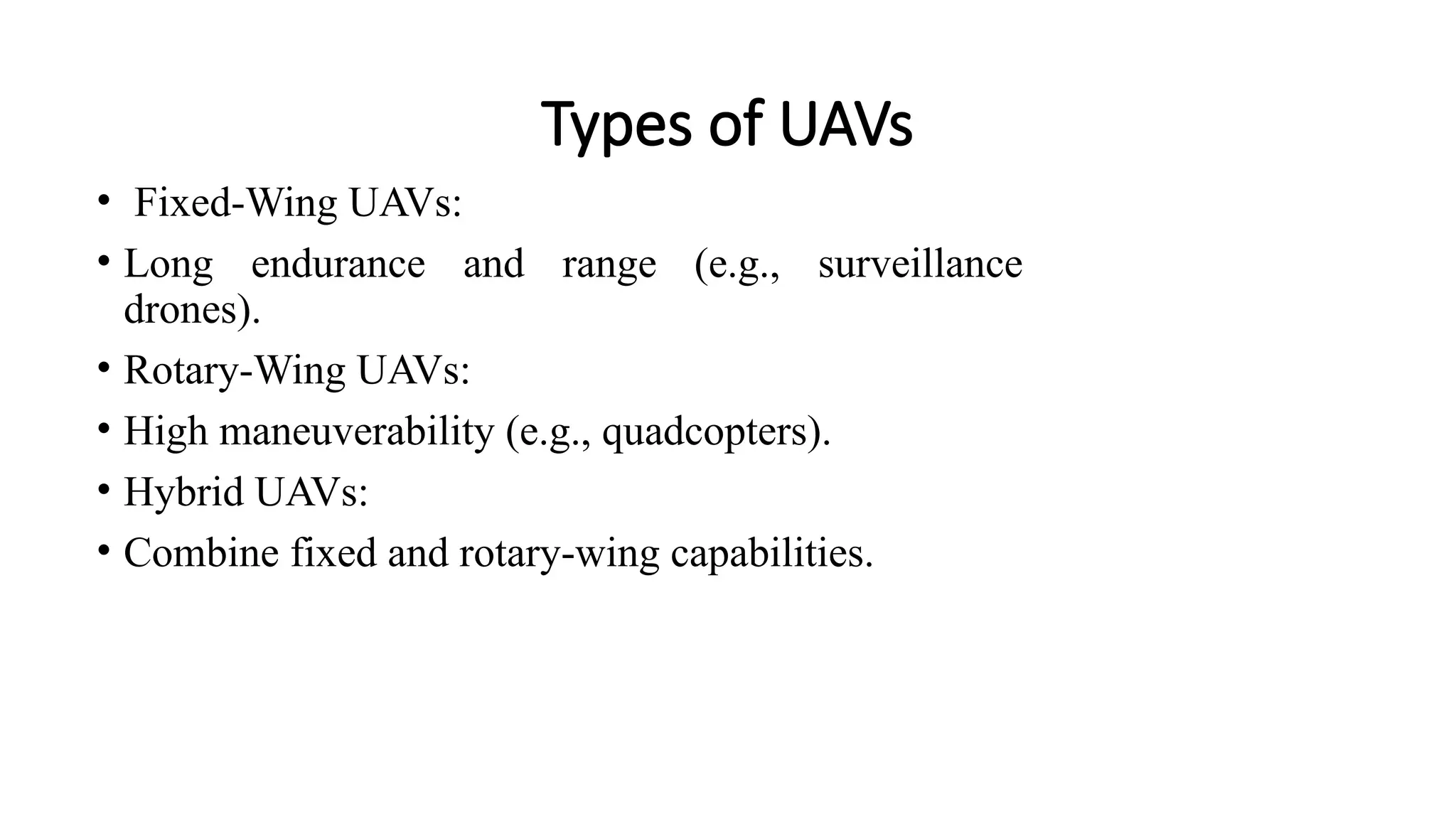 Types of UAVs
• Fixed-Wing UAVs:
• Long endurance and range (e.g., surveillance
drones).
• Rotary-Wing UAVs:
• High maneuverability (e.g., quadcopters).
• Hybrid UAVs:
• Combine fixed and rotary-wing capabilities.
 