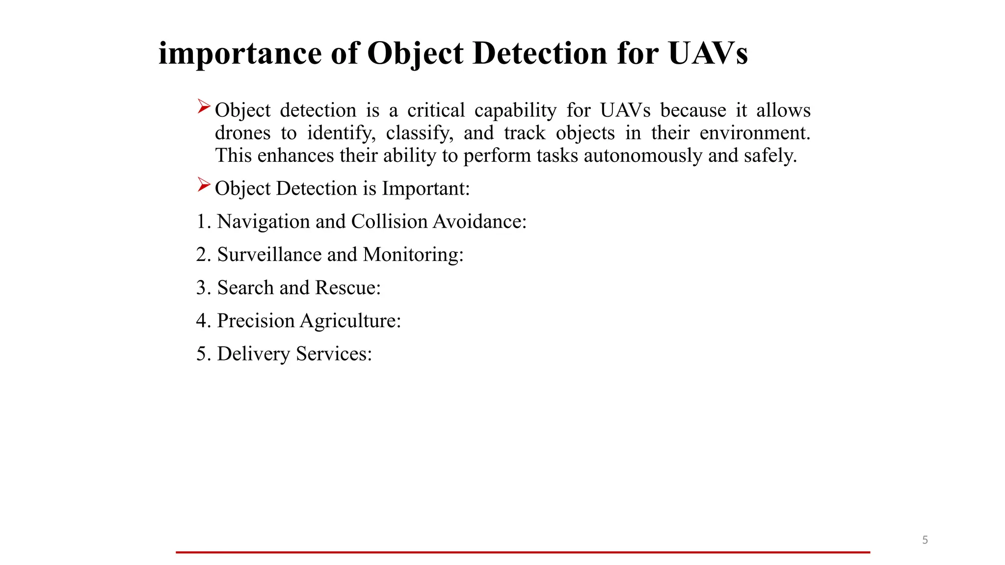 importance of Object Detection for UAVs
Object detection is a critical capability for UAVs because it allows
drones to identify, classify, and track objects in their environment.
This enhances their ability to perform tasks autonomously and safely.
Object Detection is Important:
1. Navigation and Collision Avoidance:
2. Surveillance and Monitoring:
3. Search and Rescue:
4. Precision Agriculture:
5. Delivery Services:
5
 