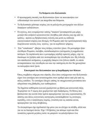 Τα θεάματα στο Κολοσσαίο
• Ο πρωταρχικός σκοπός του Κολοσσαίου ήταν να ικανοποιήσει τον
ενθουσιασμό του κοινού για παιχνίδια και θεάματα.
• Το Κολοσσαίο χτίστηκε κυρίως για τη φιλοξενία μονομαχιών και άλλων
διαφόρων εκδηλώσεων.
• Οι αγώνες, που ονομάζονταν επίσης "munera",(αναπαριστά μια μάχη
μεταξύ δύο ανδρών) οργανώνονταν συνήθως από ιδιώτες και όχι από το
κράτος - πρώτα ως θρησκευτικές τελετές και μετά ως επίδειξη
οικογενειακού κύρους και δύναμη. Οι Ρωμαίοι από την αριστοκρατική τάξη
διοργάνωναν αυτούς τους αγώνες για να κερδίσουν ψήφους
• Στα "venationes" έβαζαν τους άνδρες εναντίον ζώων. Οι μονομάχοι ήταν
ελεύθεροι Ρωμαίοι, σκλάβοι, καταδικασμένοι εγκληματίες ή αιχμάλωτοι
πολέμου. Σε περίπτωση που ο μονομάχος κέρδιζε αρκετές μάχες, είχε το
δικαίωμα να ζητήσει από τον αυτοκράτορα την ελευθερία του. Ως ένδειξη
του αποδεκτού αιτήματος, ο μαχητής έπαιρνε ένα ξύλινο σπαθί, το οποίο
αντιπροσώπευε την ελευθερία του και την υπόσχεση ότι δεν θα χρειαζόταν
να πολεμήσει ποτέ ξανά.
Εσωτερικό του Κολοσσαίου και η διαρίθμηση των θέσεων
Όπως συμβαίνει σήμερα στα γήπεδα, όλοι όσοι εισέρχονταν στο Κολοσσαίο
είχαν ένα εισιτήριο που αντιστοιχούσε στον αριθμό πάνω από μία από τις
πύλες εισόδου. Το εισιτήριο έδειχνε επίσης τα υποχρεωτικά μονοπάτια που
οδηγούσαν στις βαθμίδες των καθισμάτων.
Τα δημόσια καθίσματα (cavea) χωρίζονταν με βάση μια κοινωνική τάξη.
Χωριζόταν σε 5 τομείς που χωρίζονταν από διαδρόμους. Οι θέσεις που
βρίσκονταν πιο κοντά στην αρένα προορίζονταν για τους γερουσιαστές. Οι
ιππότες και άλλες κοινωνικές κατηγορίες καταλάμβαναν τις ανώτερες
κερκίδες, ενώ ο υψηλότερος τομέας, γνωστός και ως summa cavea,
προοριζόταν για τους πληβείους.
Το συγκρότημα είχε σχεδιαστεί όχι μόνο για να ελέγχει τα πλήθη, αλλά και
για να τα διατηρεί άνετα. Είχε 110 βρύσες για πόσιμο νερό και δύο
τουαλέτες αρκετά μεγάλες ώστε να μπορούν να φιλοξενήσουν ένα
 