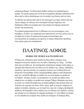 κατάμεστο θέατρο. Το Κολοσσαίο διέθετε ακόμη και αναδιπλούμενη
οροφή. Τις ζεστές ημέρες μια τέντα που ονομαζόταν βελάριο ξεδιπλώνονταν
πάνω από το πάνω κατάστρωμα για να σκιάζει τους θεατές από τον ήλιο.
Το δάπεδο της αρένας ήταν ξύλινο και καλυμμένο με άμμο. Κάτω από την
Αρένα υπήρχε το Υπόγειο, ένα εκτεταμένο πλέγμα σηράγγων και
διαδρόμων καθώς και κελάρια που είναι ακόμη και σήμερα ορατά στο
κέντρο της κατασκευής.
Τα κελάρια χρησιμοποιούνταν ως θάλαμοι για τους μονομάχους, τους
σκλάβους, τα όπλα, τον εξοπλισμό που απαιτούνταν για τους αγώνες και τα
κλουβιά για τα ζώα. Η κατασκευή περιείχε ανελκυστήρες που
λειτουργούσαν με τροχαλίες και σχοινιά, οι οποίοι οδηγούσαν απευθείας
στην αρένα μέσω των καταπακτών.
ΠΛΑΤΙΝΟΣ ΛΟΦΟΣ
ΜΥΘΟΣ ΤΟΥ ΡΕΜΟΥ ΚΑΙ ΤΟ ΡΩΜΥΛΟΥ
Ο Ρέμος και ο Ρωμύλος ήταν παιδιά της Ρέας αλλα ο πατέρας τους
παραμένει άγνωστο καποίοι λένε ότι ήταν ο Ηρακλής ή ο Άρης . Το θέμα
ήταν πως για κάθε μια που διατηρούσε σεξουαλικές επαφές εκτός γάμου, η
τιμωρία ήταν θάνατος και της ίδιας και των παιδίων της . Όμως, ο βασιλιάς
Αμούλιος, έχοντας ακούσει τις τρομερές ιστορίες για τη θεϊκή φύση του
άντρα που συνευρέθηκε η Ρέα, τρομοκρατήθηκε μήπως οι θεοί θυμώσουν
μαζί του, επειδή θα έβλαπτε τα παιδία του για αυτό άφησε τα παιδία να
γεννηθούν. Διέταξε, λοιπόν, να φυλακίσουν τη γυναίκα και έβαλε έναν
υπηρέτη του να αφήσει τα παιδιά στον ποταμό Τίβερη. Θεώρησε πως ίσως
με αυτόν τον τρόπο θεωρηθεί πως τα παιδιά χάθηκαν από φυσικά αίτια και
γλιτώσει την τιμωρία των θεών. Όταν, όμως, ήρθε η στιγμή ο υπηρέτης να
αφήσει τα παιδιά, σκέφτηκε, με τη σειρά του, πως εάν οι φήμες αποδειχτούν
αληθινές, θα θεωρηθεί ο ίδιος υπαίτιος για τον θάνατο των παιδιών, γεγονός
που μπορεί να τον οδηγήσει σε άσχημη κατάληξη. Γι’ αυτό έβαλε τα παιδιά
σε ένα καλάθι και το άφησε στην κρίση του ποταμού. Ο ποτάμιος θεός
 