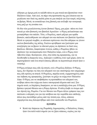 οδήγησε με ήρεμη ροή το καλάθι πάνω σε μια συκιά που βρισκόταν στον
Παλάτινο λόφο. Από εκεί, τα πήρε στη προστασία της μια λύκαινα και τα
μεγάλωσε σαν δικά της παιδιά μέσα σε μια σπηλιά για λίγο καιρό, σώζοντας
τα βρέφη. Μετά, τα ανακάλυψε ένας βοσκός και ανέλαβε την ανατροφή
τους μαζί με τη γυναίκα του.
Οι δύο νέοι μεγαλώνοντας έγιναν βοσκοί. Όμως, μια μέρα –πάνω σε έναν
καυγά με κάτι βοσκούς του βασιλιά Αμουλίου– ο Ρέμος φυλακίστηκε και
μεταφέρθηκε στο παλάτι. Τότε, ο Ρωμύλος, αφού μάζεψε μια ομάδα
βοσκών, απελευθέρωσε τον αδερφό του και σκότωσε τον βασιλιά Αμούλιο.
Μετά το τραγικό συμβάν, οι κάτοικοι πρότειναν στα δύο αδέρφια να γίνουν
εκείνοι βασιλιάδες της πόλης. Εκείνοι αρνήθηκαν και ξεκίνησαν μια
αναζήτηση για να βρουν το ιδανικό μέρος να ιδρύσουν το δικό τους
βασίλειο. Ωστόσο, διαφώνησαν έντονα, καθώς ο Ρωμύλος ήθελε να
ιδρύσουν την αυτοκρατορία στον Παλατίνο λόφο, ενώ ο Ρέμος στον
Αβεντίνο λόφο. Κατέφυγαν, τότε, στη λύση της προφητείας, για να
διευθετηθεί η διαφωνία τους. Διάλεξαν ο καθένας έναν ιερό χώρο, ώστε να
παρατηρήσουν από ένα πτηνό (όποιος έβλεπε τα περισσότερα πτηνά ήταν ο
νικητής).
Ο Ρέμος ανέφερε πως είδε έξι πτηνά, ενώ ο Ρωμύλος δώδεκα. Ο Ρέμος,
όμως, δεν δέχτηκε τη νίκη του αδερφού του και υποστήριξε σαν επιχείρημα
πως είδε πρώτος τα πτηνά. Ο Ρωμύλος, παρόλα αυτά, ευχαριστημένος από
την έκβαση της προφητείας, ξεκίνησε να χτίζει τα τείχη στον Παλατίνο
λόφο. Ο Ρέμος για να υποβαθμίσει τη προσπάθεια του αδερφού του,
ανέβηκε πάνω στα τείχη και έκανε υποτιμητικά άλματα από εκεί. Στο
σημείο αυτό, οι διηγήσεις διαφέρουν, αν και η κατάληξη είναι μια. Ο Ρέμος
βρίσκει τραγικό θάνατο και η Ρώμη ιδρύεται. Η πόλη έλαβε το όνομα από
τον ιδρυτή της, Ρωμύλο. Για τον θάνατο του Ρέμου άλλοι γράφουν πως τον
σκότωσε ο αδερφός του για την ασέβεια και την κοροϊδία που επέδειξε,
άλλοι πως σκοτώθηκε μόνος από την πτώση και, τέλος, κάποιοι
ισχυρίζονται πως δολοφονήθηκε από έναν ακόλουθο του Ρωμύλου.
ΙΣΤΟΡΙΑ
 Κατά την διάρκεια της Ρωμαϊκής Δημοκρατίας, ο Παλατίνος Λόφος
ήταν ένα πολύ καλό σημείο για να ζήσει κάποιος, κυρίως για την
 