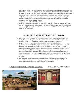 (ανώτερη τάξη) εν μέρει λόγω της υπέροχης θέας από την κορυφή του
λόφου και από την άλλη πίστευαν ότι ο αέρας ήταν καθαρότερος στην
κορυφή του λόφου και ότι εκείνοι που ζούσαν εκεί, ήταν λιγότερο
πιθανό να κολλήσουν τις ασθένειες της εργατικής τάξης η οποία
ανέπνεε τον αέρα χαμηλότερα.
 Ο λόφος έγινε συνώνυμο με την λέξη παλάτι. Στην πραγματικότητα,
σε πολλές γλώσσες, όπως στα Αγγλικά, η λέξη «παλάτι» προέρχεται
από το «Palatine».
ΣΗΜΕΡΙΝΗ ΕΙΚΟΝΑ ΤΟΥ ΠΛΑΤΙΝΟΥ ΛΟΦΟΥ
 Σήμερα μόνο ερείπια παραμένουν από μεγαλοπρεπή παλάτια και
ναούς, κατά την διάρκεια των Αυτοκρατορικών χρόνων.
 Ο Παλατινός Λόφος είναι ο κεντρικότερος από τους 7 λόφους της
Ρώμης και ταυτόχρονα το αρχαιότερο μέρος της πόλης, καθώς
στοιχεία από αρχαιολογικές ανασκαφές αποδεικνύουν ότι ο λόφος
κατοικήθηκε ήδη από τον 10 αιώνα π.Χ. Βρίσκεται ανάμεσα στα
αξιοθέατα όπως το Circus Maximus, το Κολοσσαίο και τη Ρωμαϊκή
Αγορά.
 Oι αρχαιολόγοι πιστεύουν ότι στο Παλατίνο λόφο γεννήθηκε ο
πρώτος αυτοκράτορας της Ρώμης Αύγουστος.
ΝΑΟΣ ΤΟΥ ΑΠΟΛΛΩΝΑ ΚΑΙ ΤΗΣ ΚΥΒΕΛΗΣ ΟΙΚΙΑ ΤΟΥ ΑΥΓΟΥΣΤΟΥ
 