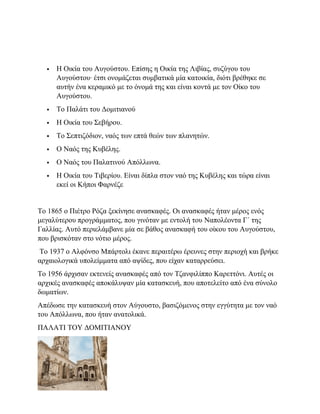  H Οικία του Αυγούστου. Επίσης η Οικία της Λιβίας, συζύγου του
Αυγούστου· έτσι ονομάζεται συμβατικά μία κατοικία, διότι βρέθηκε σε
αυτήν ένα κεραμικό με το όνομά της και είναι κοντά με τον Οίκο του
Αυγούστου.
 To Παλάτι του Δομιτιανού
 Η Οικία του Σεβήρου.
 Το Σεπτιζόδιον, ναός των επτά θεών των πλανητών.
 Ο Ναός της Κυβέλης.
 Ο Ναός του Παλατινού Απόλλωνα.
 Η Οικία του Τιβερίου. Είναι δίπλα στον ναό της Κυβέλης και τώρα είναι
εκεί οι Κήποι Φαρνέζε
Το 1865 ο Πιέτρο Ρόζα ξεκίνησε ανασκαφές. Οι ανασκαφές ήταν μέρος ενός
μεγαλύτερου προγράμματος, που γινόταν με εντολή του Ναπολέοντα Γ΄ της
Γαλλίας. Αυτό περιελάμβανε μία σε βάθος ανασκαφή του οίκου του Αυγούστου,
που βρισκόταν στο νότιο μέρος.
Το 1937 ο Αλφόνσο Μπάρτολι έκανε περαιτέρω έρευνες στην περιοχή και βρήκε
αρχαιολογικά υπολείμματα από αψίδες, που είχαν καταρρεύσει.
Το 1956 άρχισαν εκτενείς ανασκαφές από τον Τζανφιλίππο Καρεττόνι. Αυτές οι
αρχικές ανασκαφές αποκάλυψαν μία κατασκευή, που αποτελείτο από ένα σύνολο
δωματίων.
Απέδωσε την κατασκευή στον Αύγουστο, βασιζόμενος στην εγγύτητα με τον ναό
του Απόλλωνα, που ήταν ανατολικά.
ΠΑΛΑΤΙ ΤΟΥ ΔΟΜΙΤΙΑΝΟΥ
 