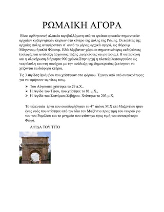 ΡΩΜΑΙΚΗ ΑΓΟΡΑ
Είναι ορθογωνική πλατεία περιβαλλόμενη από τα ερείπια αρκετών σημαντικών
αρχαίων κυβερνητικών κτιρίων στο κέντρο της πόλης της Ρώμης. Οι πολίτες της
αρχαίας πόλης αναφέρονταν σ΄ αυτό το μέρος, αρχικά αγορά, ως Φόρουμ
Μάγκνουμ ή απλά Φόρουμ. Εδώ λάμβαναν χώρα οι σημαντικότερες εκδηλώσεις
(εκλογές και ανάδειξη άρχουσας τάξης ,αγορεύσεις και ρητορίες). Η κατασκευή
και η ολοκήρωση διήρκησε 900 χρόνια.Στην αρχή η πλατεία λειτουργούσε ως
νεκρόπολη και στη συνέχεια με την ανάδειξη της δημοκρατίας ξεκίνησαν να
χτίζονται τα διάφορα κτήρια.
Τις 3 αψίδες θριάμβου που χτίστηκαν στο φόρουμ. Έγιναν από από αυτοκράτορες
για να τιμήσουν τις νίκες τους.
 Του Αύγουστο χτίστηκε το 29 π.Χ..
 Η Αψίδα του Τίτου, που χτίστηκε το 81 μ.Χ.,
 Η Αψίδα του Σεπτίμιου Σεβήρου. Χτίστηκε το 203 μ.Χ.
Το τελευταία έργα που οικοδομήθηκαν το 4ον
αιώνα Μ.Χ επί Μαξεντίου ήταν
ένας ναός που κτίστηκε από τον ίδιο τον Μαξέντιο προς τιμη του νεκρού γιο
του του Ρομύλου και το μνημείο που κτίστηκε προς τιμή του αυτοκράτορα
Φωκά.
ΑΨΙΔΑ ΤΟΥ ΤΙΤΟ
 