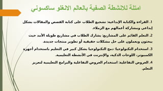 ‫ساكسوني‬ ‫االنغلو‬ ‫بالعالم‬ ‫الصفية‬ ‫لالنشطة‬ ‫امتلة‬
1
: .
‫بشكل‬ ‫والمقاالت‬ ‫القصص‬ ‫كتابة‬ ‫على‬ ‫الطالب‬ ‫تشجيع‬ ‫اإلبداعية‬ ‫والكتابة‬ ‫القراءة‬
.‫الزمالء‬ ‫مع‬ ‫أعمالهم‬ ‫ومشاركة‬ ‫إبداعي‬
2
: .
‫حيث‬ ‫األمد‬ ‫طويلة‬ ‫مشاريع‬ ‫في‬ ‫الطالب‬ ‫يشارك‬ ‫المشاريع‬ ‫على‬ ‫القائم‬ ‫التعلم‬
.‫جديدة‬ ‫منتجات‬ ‫تطوير‬ ‫أو‬ ‫حقيقية‬ ‫مشكالت‬ ‫حل‬ ‫على‬ ‫ويعملون‬ ‫يبحثون‬
3
: .
‫أجهزة‬ ‫باستخدام‬ ‫التعليم‬ ‫في‬ ‫كبير‬ ‫بشكل‬ ‫التكنولوجيا‬ ‫دمج‬ ‫التكنولوجيا‬ ‫استخدام‬
.‫التعليمية‬ ‫األنشطة‬ ‫في‬ ‫واإلنترنت‬ ،‫الذكية‬ ‫اللوحات‬ ،‫الكمبيوتر‬
4
: .
‫لتعزيز‬ ‫التعليمية‬ ‫والبرامج‬ ‫التفاعلية‬ e
‫ض‬‫العرو‬ ‫استخدام‬ ‫التفاعلية‬ ‫العروض‬
.‫التعلم‬
 