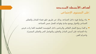 ‫اإلجتماعي‬ ‫المستوى‬ ‫على‬:

‫والتفكير‬ ‫للتبادل‬ ‫فضاء‬ ‫خلق‬ ‫طريق‬ ‫عن‬ ‫وذلك‬ ،‫الجماعة‬ ‫داخل‬ ‫قوية‬ ‫روابط‬ ‫بناء‬
.‫الجماعة‬ ‫ضمن‬ ‫للعمل‬ ‫وقواعد‬ ‫مبادئ‬ ‫ووضع‬ ‫والحوار‬ ‫الجماعي‬

‫فرص‬ ‫زادت‬ ‫_لما‬
‫ك‬ ‫_ليمية‬
‫ع‬‫الت‬ ‫المؤسسة‬ ‫داخل‬ ‫والرياضي‬ ‫الثقافي‬ ‫العمل‬ ‫ترسخ‬ ‫كلما‬ ‫و‬
‫المشترك‬ ‫والتفكير‬ ‫الحر‬ ‫والتواصل‬ ‫والتعاون‬ ‫التبادل‬ ‫أسس‬ ‫على‬ ‫الجماعة‬ ‫بناء‬
.‫الغير‬ ‫واحترام‬
‫المندمجة‬ ‫األنشطة‬ ‫أهداف‬
 