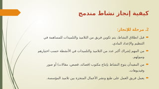 ‫مندمج‬ ‫نشاط‬ ‫إنجاز‬ ‫كيفية‬
2
: .
‫لإلنجاز‬ ‫مرحلة‬

‫في‬ ‫للمساهمة‬ ‫والتلميذات‬ ‫التالميذ‬ ‫من‬ ‫فريق‬ ‫تكوين‬ ‫يتم‬ ،‫النشاط‬ ‫انطالق‬ ‫قبل‬
.‫المادي‬ ‫واإلعداد‬ ‫التنظيم‬

‫اختيارهم‬ ‫حسب‬ ‫األنشطة‬ ‫في‬ ‫والتلميذات‬ ‫التالميذ‬ ‫من‬ ‫عدد‬ ‫أكبر‬ ‫إشراك‬ ‫المهم‬ ‫من‬
.‫وميولهم‬

) (
‫صور‬ ‫أو‬ ‫مقاالت‬ ،‫قصص‬ ،‫قصائد‬ ‫مكتوب‬ ‫بإنتاج‬ ‫النشاط‬ ‫يتوج‬ ‫المفيدأن‬ ‫من‬
.‫وفيديوهات‬

.‫المؤسسة‬ ‫تالميذ‬ ‫بين‬ ‫المنجزة‬ ‫األعمال‬ ‫ونشر‬ ‫طبع‬ ‫على‬ ‫العمل‬ ‫فريق‬ ‫يعمل‬
 