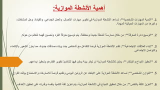 ‫أهمية‬
‫األنشطة‬
‫الموازية‬
:
1
،‫المشكالت‬ ‫وحل‬ ،‫والقيادة‬ ،‫الجماعي‬ ‫والعمل‬ ،‫االتصال‬ ‫مهارات‬ ‫تطوير‬ ‫في‬ ‫الموازية‬ ‫األنشطة‬ ‫تساعد‬ :**‫الشخصية‬ ‫المهارات‬ ‫**تنمية‬ .
.‫المهمة‬ ‫الحياتية‬ ‫المهارات‬ ‫من‬ ‫وغيرها‬
2
.‫حوله‬ ‫من‬ ‫للعالم‬ ‫فهمه‬ ‫وتحسين‬ ‫الفرد‬ ‫معرفة‬ ‫توسيع‬ ‫يتم‬ ،‫ومختلفة‬ ‫جديدة‬ ‫أنشطة‬ ‫ممارسة‬ ‫خالل‬ ‫من‬ :**‫المعرفة‬ ‫دائرة‬ ‫**توسيع‬ .
3
‫باالنتماء‬ ‫الشعور‬ ‫يعزز‬ ‫مما‬ ،‫جديدة‬ ‫صداقات‬ ‫وبناء‬ ‫جدد‬ ‫أشخاص‬ ‫مع‬ ‫للتفاعل‬ ‫ا‬ ً
‫فرص‬ ‫الموازية‬ ‫األنشطة‬ ‫تقدم‬ :**‫االجتماعية‬ ‫العالقات‬ ‫**بناء‬ .
.‫االجتماعي‬ ‫والتواصل‬
4
.‫إبداعهم‬ ‫وتحفيز‬ ‫أفكارهم‬ ‫تطوير‬ ‫للتالميذ‬ ‫فيها‬ ‫يمكن‬ ‫بيئة‬ ‫توفر‬ ‫أن‬ ‫الموازية‬ ‫لألنشطة‬ ‫يمكن‬ :**‫واالبتكار‬ ‫اإلبداع‬ ‫**تحفيز‬ .
5
.‫الفراغ‬ ‫بوقت‬ ‫واالستمتاع‬ ‫لالسترخاء‬ ‫فرصة‬ ‫وتقديم‬ ‫اليومي‬ ‫الروتين‬ ‫عن‬ ‫االبتعاد‬ ‫على‬ ‫الموازية‬ ‫األنشطة‬ ‫تساعد‬ :**‫الشخصي‬ ‫**التوازن‬ .
6
.‫األهداف‬ ‫تحقيق‬ ‫على‬ ‫وقدرته‬ ‫بنفسه‬ ‫التلميذ‬ ‫ثقة‬ ‫تعزيز‬ ‫يتم‬ ،‫الموازية‬ ‫األنشطة‬ ‫في‬ ‫النجاح‬ ‫تحقيق‬ ‫خالل‬ ‫من‬ :**‫بالنفس‬ ‫الثقة‬ ‫**تعزيز‬ .
 