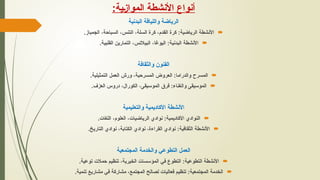 ‫ـية‬‫ز‬‫الموا‬ ‫األنشطة‬ ‫أنواع‬
:
‫البدنية‬ ‫واللياقة‬ ‫الرياضة‬

.‫الجمباز‬ ،‫السباحة‬ ،‫التنس‬ ،‫السلة‬ ‫كرة‬ ،‫القدم‬ ‫كرة‬ :‫الرياضية‬ ‫األنشطة‬

.‫القلبية‬ ‫التمارين‬ ،‫البيالتس‬ ،‫اليوغا‬ :‫البدنية‬ ‫األنشطة‬
‫والثقافة‬ ‫الفنون‬

.‫التمثيلية‬ ‫العمل‬ ‫ورش‬ ،‫المسرحية‬ ‫العروض‬ :‫والدراما‬ ‫المسرح‬

.‫العزف‬ ‫دروس‬ ،‫الكورال‬ ،‫الموسيقى‬ ‫فرق‬ :‫والغناء‬ ‫الموسيقى‬
‫والتعليمية‬ ‫األكاديمية‬ ‫األنشطة‬

.‫اللغات‬ ،‫العلوم‬ ،‫الرياضيات‬ ‫نوادي‬ :‫األكاديمية‬ ‫النوادي‬

.‫التاريخ‬ ‫نوادي‬ ،‫الكتابة‬ ‫نوادي‬ ،‫القراءة‬ ‫نوادي‬ :‫الثقافية‬ ‫األنشطة‬
‫المجتمعية‬ ‫والخدمة‬ ‫التطوعي‬ ‫العمل‬

.‫توعية‬ ‫حمالت‬ ‫تنظيم‬ ،‫الخيرية‬ ‫المؤسسات‬ ‫في‬ ‫التطوع‬ :‫التطوعية‬ ‫األنشطة‬

.‫تنمية‬ ‫مشاريع‬ ‫في‬ ‫مشاركة‬ ،‫المجتمع‬ ‫لصالح‬ ‫فعاليات‬ ‫تنظيم‬ :‫المجتمعية‬ ‫الخدمة‬
 