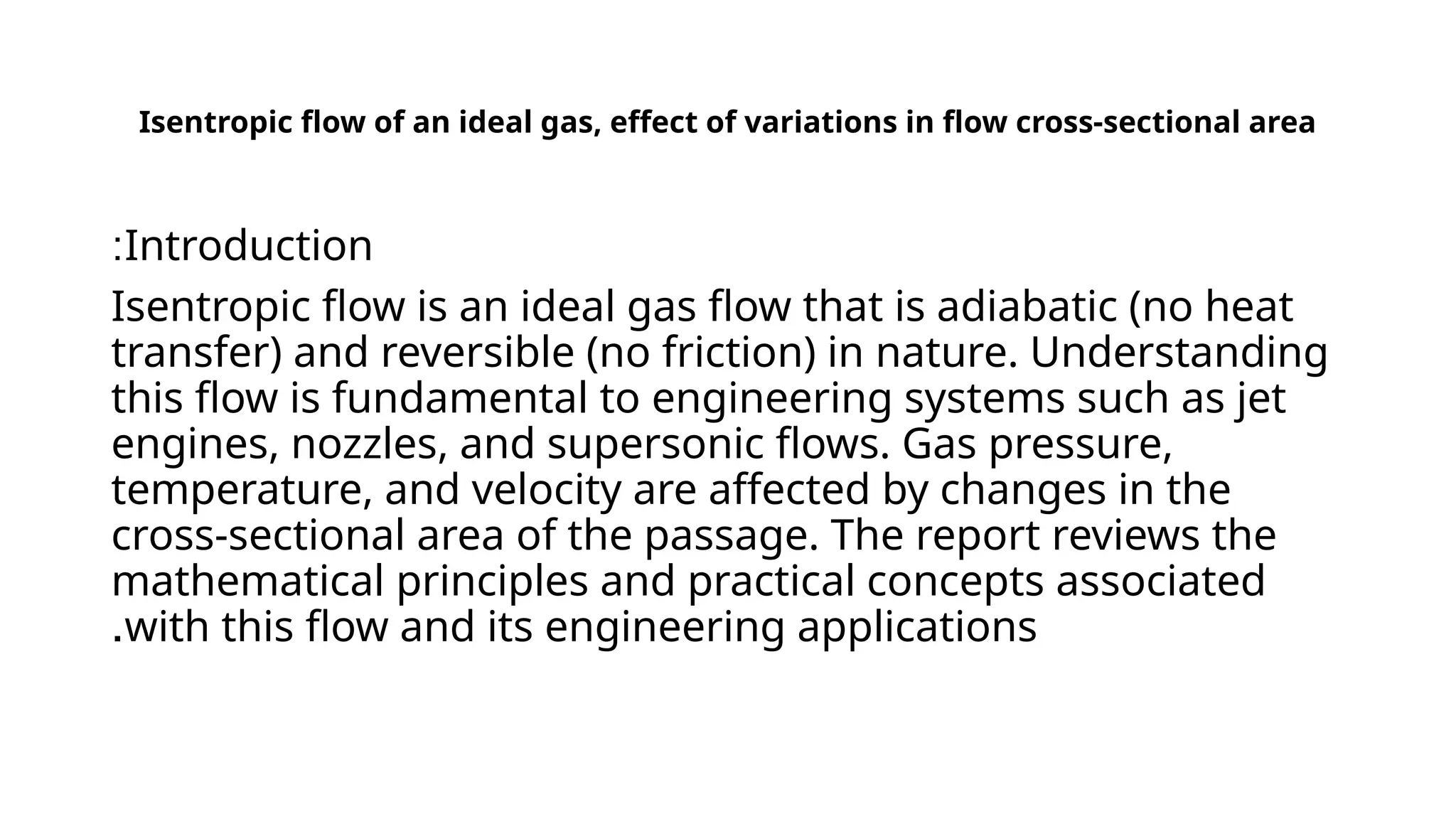 Isentropic flow of an ideal gas, effect of variations in flow cross-sectional area
Introduction
:
Isentropic flow is an ideal gas flow that is adiabatic (no heat
transfer) and reversible (no friction) in nature. Understanding
this flow is fundamental to engineering systems such as jet
engines, nozzles, and supersonic flows. Gas pressure,
temperature, and velocity are affected by changes in the
cross-sectional area of ​
​
the passage. The report reviews the
mathematical principles and practical concepts associated
with this flow and its engineering applications
.
 