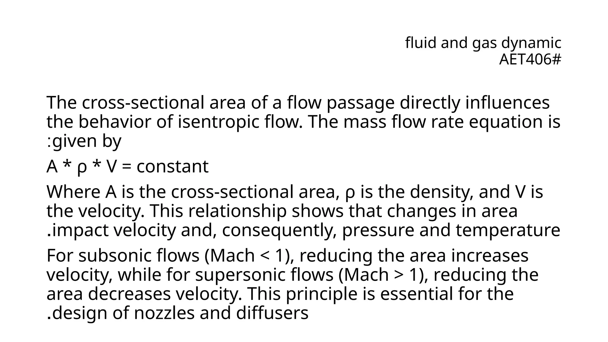 fluid and gas dynamic
AET406#
The cross-sectional area of a flow passage directly influences
the behavior of isentropic flow. The mass flow rate equation is
given by
:
A * ρ * V = constant
Where A is the cross-sectional area, ρ is the density, and V is
the velocity. This relationship shows that changes in area
impact velocity and, consequently, pressure and temperature
.
For subsonic flows (Mach < 1), reducing the area increases
velocity, while for supersonic flows (Mach > 1), reducing the
area decreases velocity. This principle is essential for the
design of nozzles and diffusers
.
 