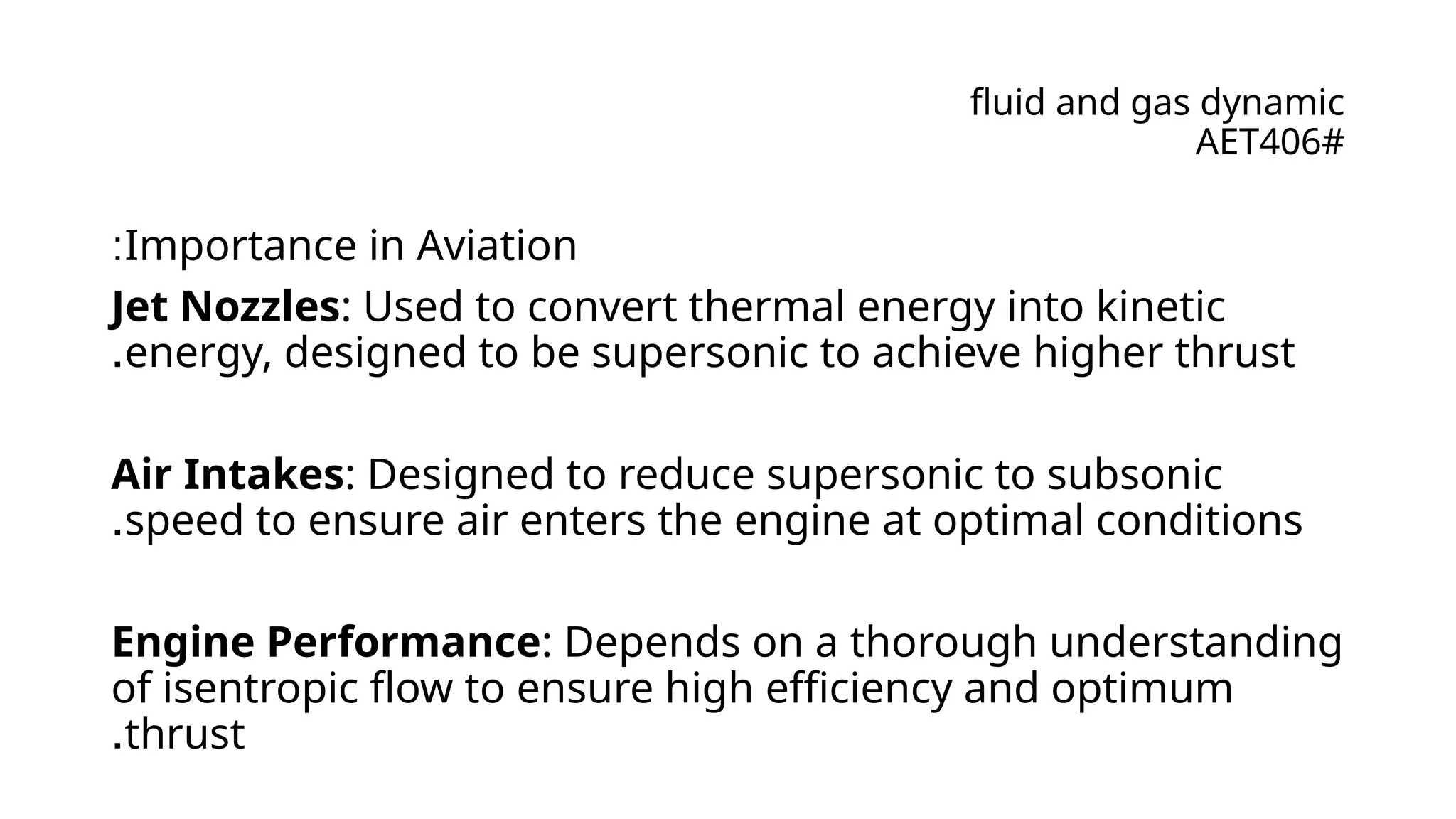 fluid and gas dynamic
AET406#
Importance in Aviation
:
Jet Nozzles: Used to convert thermal energy into kinetic
energy, designed to be supersonic to achieve higher thrust
.
Air Intakes: Designed to reduce supersonic to subsonic
speed to ensure air enters the engine at optimal conditions
.
Engine Performance: Depends on a thorough understanding
of isentropic flow to ensure high efficiency and optimum
thrust
.
 