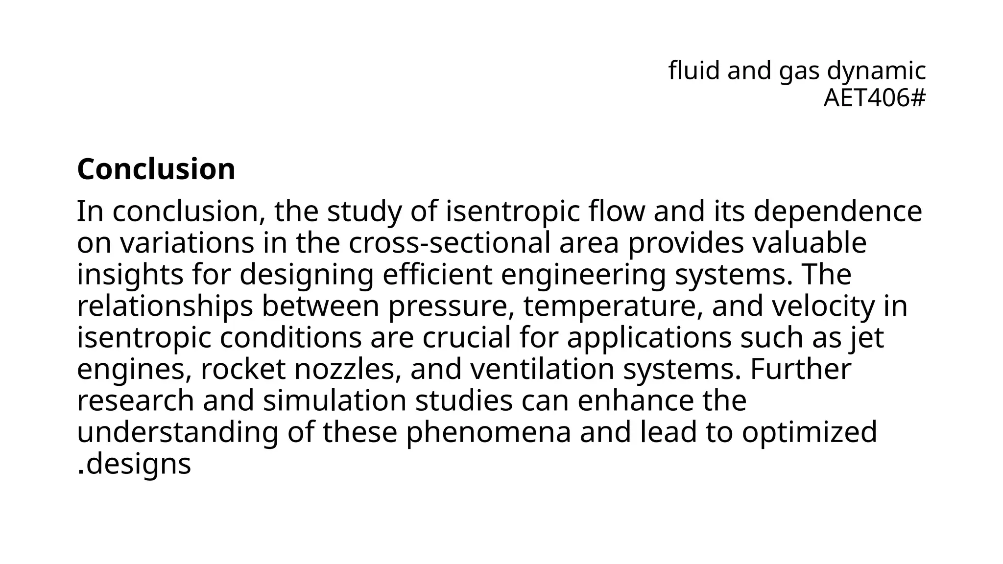 fluid and gas dynamic
AET406#
Conclusion
In conclusion, the study of isentropic flow and its dependence
on variations in the cross-sectional area provides valuable
insights for designing efficient engineering systems. The
relationships between pressure, temperature, and velocity in
isentropic conditions are crucial for applications such as jet
engines, rocket nozzles, and ventilation systems. Further
research and simulation studies can enhance the
understanding of these phenomena and lead to optimized
designs
.
 