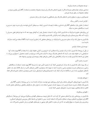 -
‫نوآورانه‬ ‫خدمات‬ ‫و‬ ‫محصوالت‬ ‫توسعه‬
‫شناسا‬
‫یی‬
‫ن‬
‫ی‬
‫ازها‬
‫خواسته‬ ‫و‬
‫ها‬
‫ی‬
‫مصرف‬
‫طر‬ ‫از‬ ‫کنندگان‬
‫ی‬
‫ق‬
‫داده‬
‫ها‬
‫ی‬
‫برا‬ ‫بالدرنگ‬
‫ی‬
‫هدفمند‬ ‫محصوالت‬ ‫توسعه‬
‫و‬
‫از‬ ‫استفاده‬
IoT
‫برا‬
‫ی‬
‫پ‬
‫ی‬
‫گ‬
‫ی‬
‫ر‬
‫ی‬
‫و‬ ‫مصرف‬
.‫عمرشان‬ ‫چرخه‬ ‫طول‬ ‫در‬ ‫محصوالت‬ ‫عملکرد‬
‫تصم‬
‫ی‬
‫م‬
‫گ‬
‫ی‬
‫ر‬
‫ی‬
‫سر‬
‫ی‬
‫ع‬
‫داده‬ ‫براساس‬ ‫موقع‬ ‫به‬ ‫و‬
‫ها‬
‫ی‬
‫برا‬ ‫بالدرنگ‬
‫ی‬
‫پاسخگو‬
‫یی‬
‫تغ‬ ‫به‬
‫یی‬
‫رات‬
‫مشتر‬ ‫رفتار‬ ‫و‬ ‫بازار‬
‫ی‬
‫ان‬
.
-
‫افزا‬
‫ی‬
‫ش‬
‫امن‬
‫ی‬
‫ت‬
‫ر‬ ‫کاهش‬ ‫و‬
‫ی‬
‫سک‬
‫تحل‬ ‫از‬ ‫استفاده‬
‫ی‬
‫ل‬
‫شبکه‬ ‫رفتار‬
‫ها‬
‫ی‬
IoT
‫برا‬
‫ی‬
‫شناسا‬
‫یی‬
‫تهد‬ ‫با‬ ‫مقابله‬ ‫و‬
‫ی‬
‫دات‬
‫امن‬
‫ی‬
‫ت‬
‫ی‬
‫و‬
‫ا‬
‫ی‬
‫جاد‬
‫س‬
‫ی‬
‫ستم‬
‫ها‬
‫ی‬
‫کنترل‬
‫ی‬
‫برا‬ ‫هوشمند‬
‫ی‬
‫مد‬
‫ی‬
‫ر‬
‫ی‬
‫ت‬
‫دسترس‬ ‫بهتر‬
‫ی‬
‫و‬
‫امن‬
‫ی‬
‫ت‬
‫دستگاه‬
‫ها‬
‫ی‬
.‫شبکه‬ ‫به‬ ‫متصل‬
‫ا‬
‫ی‬
‫ن‬
‫رو‬
‫ی‬
‫کردها‬
‫ی‬
‫استراتژ‬ ‫و‬ ‫جامع‬
‫ی‬
‫ک‬
‫مک‬ ‫به‬
‫ک‬
‫ی‬
‫نز‬
‫ی‬
‫م‬ ‫کمک‬
‫ی‬
‫کند‬
‫د‬ ‫خدمات‬ ‫تا‬
‫ی‬
‫ج‬
‫ی‬
‫تال‬
‫گونه‬ ‫به‬ ‫را‬ ‫خود‬
‫ا‬
‫ی‬
‫ن‬ ‫تنها‬ ‫نه‬ ‫که‬ ‫دهد‬ ‫بهبود‬
‫ی‬
‫ازها‬
‫ی‬
‫فعل‬
‫ی‬
‫مشتر‬
‫ی‬
‫ان‬
‫را‬
‫پ‬ ‫بلکه‬ ،‫کند‬ ‫برآورده‬
‫ی‬
‫ش‬
‫زم‬
‫ی‬
‫نه‬
‫ا‬
‫ی‬
‫برا‬
‫ی‬
‫نوآور‬
‫ی‬
‫ها‬
‫ی‬
‫آ‬
‫ی‬
‫نده‬
‫افزا‬ ‫و‬
‫ی‬
‫ش‬
‫رقابت‬
‫پذ‬
‫ی‬
‫ر‬
‫ی‬
.‫سازد‬ ‫فراهم‬
‫م‬
‫ک‬
‫ک‬
‫ی‬
‫نز‬
‫ی‬
‫عنوان‬ ‫به‬
‫ی‬
‫ک‬
‫مد‬ ‫مشاوره‬ ‫شرکت‬
‫ی‬
‫ر‬
‫ی‬
‫ت‬
‫ی‬
‫استراتژ‬ ‫و‬
‫ی‬
،‫ک‬
‫پروژه‬ ‫در‬
‫ها‬
‫ی‬
‫مختلف‬
‫ی‬
‫فناور‬ ‫از‬ ‫که‬
‫ی‬
‫ا‬
‫ی‬
‫نترنت‬
‫اش‬
‫ی‬
‫اء‬
(
IoT
)
‫م‬ ‫استفاده‬
‫ی‬
،‫کنند‬
‫مشارکت‬
‫است‬ ‫داشته‬
:
-
‫به‬
‫ی‬
‫نه‬
‫ساز‬
‫ی‬
‫عمل‬
‫ی‬
‫ات‬
‫تول‬
‫ی‬
‫د‬
‫ی‬
‫در‬
‫ی‬
‫ک‬
‫ی‬
‫پروژه‬ ‫از‬
‫مک‬ ،‫ها‬
‫ک‬
‫ی‬
‫نز‬
‫ی‬
‫با‬
‫ی‬
‫ک‬
‫تول‬ ‫شرکت‬
‫ی‬
‫د‬
‫ی‬
‫همکار‬ ‫بزرگ‬
‫ی‬
‫بهره‬ ‫تا‬ ‫کرد‬
‫ور‬
‫ی‬
‫کارا‬ ‫و‬
‫یی‬
‫تول‬ ‫خطوط‬
‫ی‬
‫د‬
‫از‬ ‫استفاده‬ ‫با‬ ‫را‬
IoT
‫آنها‬ .‫بخشد‬ ‫بهبود‬
‫حسگرها‬
‫یی‬
‫تول‬ ‫خطوط‬ ‫در‬ ‫را‬
‫ی‬
‫د‬
‫داده‬ ‫که‬ ‫کردند‬ ‫نصب‬
‫ها‬
‫ی‬
‫ماش‬ ‫کارکرد‬ ‫به‬ ‫مربوط‬ ‫بالدرنگ‬
‫ی‬
‫ن‬
،‫آالت‬
‫تول‬ ‫نرخ‬
‫ی‬
،‫د‬
‫ک‬ ‫و‬
‫ی‬
‫ف‬
‫ی‬
‫ت‬
‫جمع‬ ‫را‬ ‫محصول‬
‫آور‬
‫ی‬
‫م‬
‫ی‬
‫با‬ .‫کرد‬
‫تحل‬
‫ی‬
‫ل‬
‫ا‬
‫ی‬
‫ن‬
‫داده‬
‫مک‬ ،‫ها‬
‫ک‬
‫ی‬
‫نز‬
‫ی‬
‫راهکارها‬ ‫شرکت‬ ‫به‬ ‫توانست‬
‫یی‬
‫برا‬
‫ی‬
‫زمان‬ ‫کاهش‬
‫ها‬
‫ی‬
‫به‬ ‫و‬ ‫توقف‬
‫ی‬
‫نه‬
‫ساز‬
‫ی‬
‫بهره‬
‫ور‬
‫ی‬
‫پ‬
‫ی‬
‫شنهاد‬
.‫دهد‬
-
‫مد‬
‫ی‬
‫ر‬
‫ی‬
‫ت‬
‫زنج‬
‫ی‬
‫ره‬
‫تأم‬
‫ی‬
‫ن‬
‫در‬
‫ی‬
‫ک‬
‫د‬ ‫پروژه‬
‫ی‬
،‫گر‬
‫مک‬
‫ک‬
‫ی‬
‫نز‬
‫ی‬
‫به‬
‫ی‬
‫ک‬
‫خرده‬ ‫شرکت‬
‫فروش‬
‫ی‬
‫زنج‬ ‫تا‬ ‫کرد‬ ‫کمک‬
‫ی‬
‫ره‬
‫تأم‬
‫ی‬
‫ن‬
‫وس‬ ‫به‬ ‫را‬ ‫خود‬
‫ی‬
‫له‬
IoT
‫دستگاه‬ ‫از‬ ‫استفاده‬ .‫بخشد‬ ‫بهبود‬
‫ها‬
‫ی‬
‫رد‬
‫ی‬
‫اب‬
‫ی‬
‫س‬ ‫و‬
‫ی‬
‫ستم‬
‫ها‬
‫ی‬
‫مد‬
‫ی‬
‫ر‬
‫ی‬
‫ت‬
‫موجود‬
‫ی‬
‫مبتن‬
‫ی‬
‫ا‬ ‫بر‬
‫ی‬
‫نترنت‬
‫اش‬
‫ی‬
،‫اء‬
‫موجود‬ ‫دقت‬ ‫بهبود‬ ‫به‬
‫ی‬
‫زمان‬ ‫کاهش‬ ‫و‬
‫ها‬
‫ی‬
‫تأخ‬
‫ی‬
‫ر‬
‫تحل‬ .‫شد‬ ‫منجر‬ ‫کاالها‬ ‫ارسال‬ ‫در‬
‫ی‬
‫ل‬
‫داده‬
‫ها‬
‫ی‬
‫جمع‬
‫آور‬
‫ی‬
‫ا‬ ‫از‬ ‫شده‬
‫ی‬
‫ن‬
‫دستگاه‬
‫تصم‬ ‫تا‬ ‫کرد‬ ‫کمک‬ ‫شرکت‬ ‫به‬ ‫ها‬
‫ی‬
‫م‬
‫گ‬
‫ی‬
‫ر‬
‫ی‬
‫ها‬
‫ی‬
‫استراتژ‬
‫ی‬
‫ک‬
‫ی‬
‫تام‬ ‫درباره‬
‫ی‬
‫ن‬
‫موجود‬
‫ی‬
‫تام‬ ‫انتخاب‬ ‫و‬
‫ی‬
‫ن‬
‫کنندگان‬
‫اتخاذ‬
.‫کند‬
-
‫شهرها‬
‫ی‬
‫هوشمند‬
‫مک‬
‫ک‬
‫ی‬
‫نز‬
‫ی‬
‫شهردار‬ ‫با‬
‫ی‬
‫ها‬
‫ی‬
‫کشورها‬
‫ی‬
‫برا‬ ‫مختلف‬
‫ی‬
‫اجرا‬
‫ی‬
‫پروژه‬
‫ها‬
‫ی‬
‫ا‬ ‫در‬ .‫است‬ ‫داشته‬ ‫مشارکت‬ ‫هوشمند‬ ‫شهر‬
‫ی‬
‫ن‬
‫پروژه‬
‫فناور‬ ‫از‬ ،‫ها‬
‫ی‬
IoT
‫برا‬
‫ی‬
‫مان‬
‫ی‬
‫تور‬
‫ی‬
‫نگ‬
‫تراف‬
‫ی‬
،‫ک‬
‫مد‬
‫ی‬
‫ر‬
‫ی‬
‫ت‬
‫انرژ‬ ‫مصرف‬
‫ی‬
‫عموم‬ ‫خدمات‬ ‫بهبود‬ ‫و‬ ،‫آب‬ ‫و‬
‫ی‬
‫حسگرها‬ ‫مثال‬ ‫عنوان‬ ‫به‬ .‫شد‬ ‫استفاده‬
‫ی‬
‫تراف‬
‫ی‬
‫ک‬
‫ی‬
‫برنامه‬ ‫و‬
‫ها‬
‫ی‬
‫تحل‬
‫ی‬
‫ل‬
‫به‬ ‫داده‬
‫تراف‬ ‫ازدحام‬ ‫کاهش‬
‫ی‬
‫ک‬
‫ی‬
‫مد‬ ‫بهبود‬ ‫و‬
‫ی‬
‫ر‬
‫ی‬
‫ت‬
‫حمل‬
‫عموم‬ ‫ونقل‬
‫ی‬
.‫کردند‬ ‫کمک‬
-
‫نگهدار‬
‫ی‬
‫پ‬
‫ی‬
‫شگ‬
‫ی‬
‫رانه‬
‫مک‬
‫ک‬
‫ی‬
‫نز‬
‫ی‬
‫پروژه‬ ‫در‬
‫ها‬
‫یی‬
‫برا‬
‫ی‬
‫شرکت‬
‫ها‬
‫ی‬
‫صنعت‬
‫ی‬
‫س‬ ‫توسعه‬ ‫شامل‬ ‫که‬ ‫است‬ ‫کرده‬ ‫کار‬
‫ی‬
‫ستم‬
‫ها‬
‫ی‬
‫نگهدار‬
‫ی‬
‫پ‬
‫ی‬
‫شگ‬
‫ی‬
‫رانه‬
‫م‬
‫ی‬
‫شود‬
‫ا‬ .
‫ی‬
‫ن‬
‫پروژه‬
‫حسگرها‬ ‫از‬ ‫ها‬
‫ی‬
IoT
‫برا‬
‫ی‬
‫جمع‬
‫آور‬
‫ی‬
‫داده‬
‫ها‬
‫ی‬
‫ماش‬ ‫عملکرد‬ ‫به‬ ‫مربوط‬
‫ی‬
‫ن‬
‫آالت‬
‫تحل‬ ‫با‬ ‫سپس‬ .‫کردند‬ ‫استفاده‬
‫ی‬
‫ل‬
‫ا‬
‫ی‬
‫ن‬
‫داده‬
‫پ‬ ‫امکان‬ ،‫ها‬
‫ی‬
‫ش‬
‫ب‬
‫ی‬
‫ن‬
‫ی‬
‫خراب‬
‫ی‬
‫ها‬
‫ی‬
‫احتمال‬
‫ی‬
‫و‬
‫برنامه‬
‫ر‬
‫ی‬
‫ز‬
‫ی‬
‫برا‬
‫ی‬
‫تعم‬
‫ی‬
‫رات‬
‫ا‬ ‫که‬ ،‫شد‬ ‫فراهم‬ ‫موقع‬ ‫به‬
‫ی‬
‫ن‬
‫توجه‬ ‫قابل‬ ‫کاهش‬ ‫به‬ ‫منجر‬ ‫امر‬
‫ی‬
‫هز‬ ‫در‬
‫ی‬
‫نه‬
‫ها‬
‫ی‬
‫نگهدار‬
‫ی‬
‫خاموش‬ ‫زمان‬ ‫و‬
‫ی‬
‫ماش‬
‫ی‬
‫ن‬
‫آالت‬
.‫شد‬
 