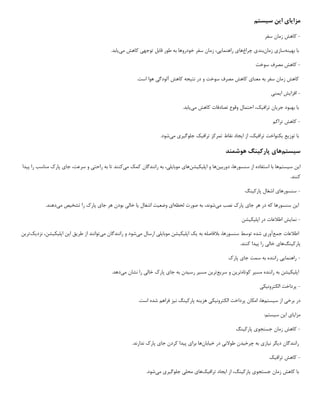 ‫مزا‬
‫ی‬
‫ا‬
‫ی‬
‫ا‬
‫ی‬
‫ن‬
‫س‬
‫ی‬
‫ستم‬
-
‫سفر‬ ‫زمان‬ ‫کاهش‬
‫به‬ ‫با‬
‫ی‬
‫نه‬
‫ساز‬
‫ی‬
‫زمان‬
‫بند‬
‫ی‬
‫چراغ‬
‫ها‬
‫ی‬
‫راهنما‬
‫یی‬
،
‫توجه‬ ‫قابل‬ ‫طور‬ ‫به‬ ‫خودروها‬ ‫سفر‬ ‫زمان‬
‫ی‬
‫م‬ ‫کاهش‬
‫ی‬
‫ی‬
‫ابد‬
.
-
‫سوخت‬ ‫مصرف‬ ‫کاهش‬
‫معنا‬ ‫به‬ ‫سفر‬ ‫زمان‬ ‫کاهش‬
‫ی‬
‫نت‬ ‫در‬ ‫و‬ ‫سوخت‬ ‫مصرف‬ ‫کاهش‬
‫ی‬
‫جه‬
‫آلودگ‬ ‫کاهش‬
‫ی‬
.‫است‬ ‫هوا‬
-
‫افزا‬
‫ی‬
‫ش‬
‫ا‬
‫ی‬
‫من‬
‫ی‬
‫جر‬ ‫بهبود‬ ‫با‬
‫ی‬
‫ان‬
‫تراف‬
‫ی‬
،‫ک‬
‫م‬ ‫کاهش‬ ‫تصادفات‬ ‫وقوع‬ ‫احتمال‬
‫ی‬
‫ی‬
‫ابد‬
.
-
‫تراکم‬ ‫کاهش‬
‫توز‬ ‫با‬
‫ی‬
‫ع‬
‫ی‬
‫کنواخت‬
‫تراف‬
‫ی‬
،‫ک‬
‫ا‬ ‫از‬
‫ی‬
‫جاد‬
‫تراف‬ ‫تمرکز‬ ‫نقاط‬
‫ی‬
‫ک‬
‫جلوگ‬
‫ی‬
‫ر‬
‫ی‬
‫م‬
‫ی‬
‫شود‬
.
‫س‬
‫ی‬
‫ستم‬
‫ها‬
‫ی‬
‫پارک‬
‫ی‬
‫نگ‬
‫هوشمند‬
‫ا‬
‫ی‬
‫ن‬
‫س‬
‫ی‬
‫ستم‬
‫ها‬
‫دورب‬ ،‫سنسورها‬ ‫از‬ ‫استفاده‬ ‫با‬
‫ی‬
‫ن‬
‫ها‬
‫اپل‬ ‫و‬
‫ی‬
‫ک‬
‫ی‬
‫شن‬
‫ها‬
‫ی‬
‫موبا‬
‫ی‬
‫ل‬
‫ی‬
،
‫م‬ ‫کمک‬ ‫رانندگان‬ ‫به‬
‫ی‬
‫کنند‬
‫راحت‬ ‫به‬ ‫تا‬
‫ی‬
‫جا‬ ،‫سرعت‬ ‫و‬
‫ی‬
‫پ‬ ‫را‬ ‫مناسب‬ ‫پارک‬
‫ی‬
‫دا‬
.‫کنند‬
-
‫سنسورها‬
‫ی‬
‫پارک‬ ‫اشغال‬
‫ی‬
‫نگ‬
‫ا‬
‫ی‬
‫ن‬
‫جا‬ ‫هر‬ ‫در‬ ‫که‬ ‫سنسورها‬
‫ی‬
‫م‬ ‫نصب‬ ‫پارک‬
‫ی‬
،‫شوند‬
‫لحظه‬ ‫صورت‬ ‫به‬
‫ا‬
‫ی‬
‫وضع‬
‫ی‬
‫ت‬
‫اشغال‬
‫ی‬
‫ا‬
‫خال‬
‫ی‬
‫جا‬ ‫هر‬ ‫بودن‬
‫ی‬
‫تشخ‬ ‫را‬ ‫پارک‬
‫ی‬
‫ص‬
‫م‬
‫ی‬
‫دهند‬
.
-
‫نما‬
‫ی‬
‫ش‬
‫اپل‬ ‫در‬ ‫اطالعات‬
‫ی‬
‫ک‬
‫ی‬
‫شن‬
‫جمع‬ ‫اطالعات‬
‫آور‬
‫ی‬
‫به‬ ‫بالفاصله‬ ،‫سنسورها‬ ‫توسط‬ ‫شده‬
‫ی‬
‫ک‬
‫اپل‬
‫ی‬
‫ک‬
‫ی‬
‫شن‬
‫موبا‬
‫ی‬
‫ل‬
‫ی‬
‫م‬ ‫ارسال‬
‫ی‬
‫شود‬
‫م‬ ‫رانندگان‬ ‫و‬
‫ی‬
‫توانند‬
‫طر‬ ‫از‬
‫ی‬
‫ق‬
‫ا‬
‫ی‬
‫ن‬
‫اپل‬
‫ی‬
‫ک‬
‫ی‬
،‫شن‬
‫نزد‬
‫ی‬
‫ک‬
‫تر‬
‫ی‬
‫ن‬
‫پارک‬
‫ی‬
‫نگ‬
‫ها‬
‫ی‬
‫خال‬
‫ی‬
‫پ‬ ‫را‬
‫ی‬
‫دا‬
.‫کنند‬
-
‫راهنما‬
‫یی‬
‫جا‬ ‫سمت‬ ‫به‬ ‫راننده‬
‫ی‬
‫پارک‬
‫اپل‬
‫ی‬
‫ک‬
‫ی‬
‫شن‬
‫مس‬ ‫راننده‬ ‫به‬
‫ی‬
‫ر‬
‫کوتاه‬
‫تر‬
‫ی‬
‫ن‬
‫سر‬ ‫و‬
‫ی‬
‫ع‬
‫تر‬
‫ی‬
‫ن‬
‫مس‬
‫ی‬
‫ر‬
‫رس‬
‫ی‬
‫دن‬
‫جا‬ ‫به‬
‫ی‬
‫خال‬ ‫پارک‬
‫ی‬
‫م‬ ‫نشان‬ ‫را‬
‫ی‬
‫دهد‬
.
-
‫الکترون‬ ‫پرداخت‬
‫ی‬
‫ک‬
‫ی‬
‫برخ‬ ‫در‬
‫ی‬
‫س‬ ‫از‬
‫ی‬
‫ستم‬
،‫ها‬
‫الکترون‬ ‫پرداخت‬ ‫امکان‬
‫ی‬
‫ک‬
‫ی‬
‫هز‬
‫ی‬
‫نه‬
‫پارک‬
‫ی‬
‫نگ‬
‫ن‬
‫ی‬
‫ز‬
.‫است‬ ‫شده‬ ‫فراهم‬
‫مزا‬
‫ی‬
‫ا‬
‫ی‬
‫ا‬
‫ی‬
‫ن‬
‫س‬
‫ی‬
‫ستم‬
:
-
‫جستجو‬ ‫زمان‬ ‫کاهش‬
‫ی‬
‫پارک‬
‫ی‬
‫نگ‬
‫د‬ ‫رانندگان‬
‫ی‬
‫گر‬
‫ن‬
‫ی‬
‫از‬
‫ی‬
‫چرخ‬ ‫به‬
‫ی‬
‫دن‬
‫طوالن‬
‫ی‬
‫خ‬ ‫در‬
‫ی‬
‫ابان‬
‫ها‬
‫برا‬
‫ی‬
‫پ‬
‫ی‬
‫دا‬
‫جا‬ ‫کردن‬
‫ی‬
.‫ندارند‬ ‫پارک‬
-
‫تراف‬ ‫کاهش‬
‫ی‬
‫ک‬
‫جستجو‬ ‫زمان‬ ‫کاهش‬ ‫با‬
‫ی‬
‫پارک‬
‫ی‬
،‫نگ‬
‫ا‬ ‫از‬
‫ی‬
‫جاد‬
‫تراف‬
‫ی‬
‫ک‬
‫ها‬
‫ی‬
‫محل‬
‫ی‬
‫جلوگ‬
‫ی‬
‫ر‬
‫ی‬
‫م‬
‫ی‬
‫شود‬
.
 