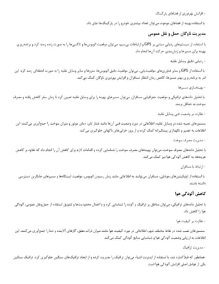 -
‫افزا‬
‫ی‬
‫ش‬
‫بهره‬
‫ور‬
‫ی‬
‫فضاها‬ ‫از‬
‫ی‬
‫پارک‬
‫ی‬
‫نگ‬
‫به‬ ‫استفاده‬ ‫با‬
‫ی‬
‫نه‬
‫فضاها‬ ‫از‬
‫ی‬
‫م‬ ،‫موجود‬
‫ی‬
‫توان‬
‫ب‬ ‫تعداد‬
‫ی‬
‫شتر‬
‫ی‬
‫پارک‬ ‫در‬ ‫را‬ ‫خودرو‬
‫ی‬
‫نگ‬
‫ها‬
‫جا‬
‫ی‬
.‫داد‬
‫مد‬
‫ی‬
‫ر‬
‫ی‬
‫ت‬
‫حمل‬ ‫ناوگان‬
‫عموم‬ ‫نقل‬ ‫و‬
‫ی‬
‫با‬
‫س‬ ‫از‬ ‫استفاده‬
‫ی‬
‫ستم‬
‫ها‬
‫ی‬
‫رد‬
‫ی‬
‫اب‬
‫ی‬
‫مبتن‬
‫ی‬
‫بر‬
GPS
‫ب‬ ‫ارتباطات‬ ‫و‬
‫ی‬
‫س‬
‫ی‬
،‫م‬
‫م‬
‫ی‬
‫توان‬
‫موقع‬
‫ی‬
‫ت‬
‫اتوبوس‬
‫تاکس‬ ‫و‬ ‫ها‬
‫ی‬
‫ها‬
‫برنامه‬ ‫و‬ ‫کرد‬ ‫رصد‬ ‫زنده‬ ‫صورت‬ ‫به‬ ‫را‬
‫ر‬
‫ی‬
‫ز‬
‫ی‬
‫به‬
‫ی‬
‫نه‬
‫برا‬
‫ی‬
‫مس‬
‫ی‬
‫رها‬
‫زمان‬ ‫و‬
‫بند‬
‫ی‬
‫آن‬ ‫حرکت‬
.‫داد‬ ‫انجام‬ ‫ها‬
-
‫رد‬
‫ی‬
‫اب‬
‫ی‬
‫دق‬
‫ی‬
‫ق‬
‫وسا‬
‫ی‬
‫ل‬
‫نقل‬
‫ی‬
‫ه‬
‫از‬ ‫استفاده‬ ‫با‬
GPS
‫سا‬ ‫و‬
‫ی‬
‫ر‬
‫فناور‬
‫ی‬
‫ها‬
‫ی‬
‫موقع‬
‫ی‬
‫ت‬
‫ی‬
‫اب‬
‫ی‬
،
‫م‬
‫ی‬
‫توان‬
‫موقع‬
‫ی‬
‫ت‬
‫دق‬
‫ی‬
‫ق‬
‫اتوبوس‬
‫سا‬ ‫و‬ ‫متروها‬ ،‫ها‬
‫ی‬
‫ر‬
‫وسا‬
‫ی‬
‫ل‬
‫نقل‬
‫ی‬
‫ه‬
‫لحظه‬ ‫صورت‬ ‫به‬ ‫را‬
‫ا‬
‫ی‬
‫ا‬ .‫کرد‬ ‫رصد‬
‫ی‬
‫ن‬
‫برنامه‬ ‫به‬ ‫امر‬
‫ر‬
‫ی‬
‫ز‬
‫ی‬
‫مس‬ ‫بهتر‬
‫ی‬
،‫رها‬
‫افزا‬ ‫و‬ ‫مسافران‬ ‫انتظار‬ ‫زمان‬ ‫کاهش‬
‫ی‬
‫ش‬
‫بهره‬
‫ور‬
‫ی‬
‫م‬ ‫کمک‬ ‫ناوگان‬
‫ی‬
‫کند‬
.
-
‫به‬
‫ی‬
‫نه‬
‫ساز‬
‫ی‬
‫مس‬
‫ی‬
‫رها‬
‫تحل‬ ‫با‬
‫ی‬
‫ل‬
‫داده‬
‫ها‬
‫ی‬
‫تراف‬
‫ی‬
‫ک‬
‫ی‬
‫موقع‬ ‫و‬
‫ی‬
‫ت‬
‫جغراف‬
‫ی‬
‫ا‬
‫یی‬
‫م‬ ،‫مسافران‬
‫ی‬
‫توان‬
‫مس‬
‫ی‬
‫رها‬
‫ی‬
‫به‬
‫ی‬
‫نه‬
‫برا‬ ‫را‬
‫ی‬
‫وسا‬
‫ی‬
‫ل‬
‫نقل‬
‫ی‬
‫ه‬
‫تع‬
‫یی‬
‫ن‬
‫کاهش‬ ‫سفر‬ ‫زمان‬ ‫تا‬ ‫کرد‬
‫ی‬
‫افته‬
‫مصرف‬ ‫و‬
.‫برسد‬ ‫حداقل‬ ‫به‬ ‫سوخت‬
-
‫وضع‬ ‫بر‬ ‫نظارت‬
‫ی‬
‫ت‬
‫فن‬
‫ی‬
‫وسا‬
‫ی‬
‫ل‬
‫نقل‬
‫ی‬
‫ه‬
‫سنسورها‬
‫ی‬
‫تعب‬
‫ی‬
‫ه‬
‫وسا‬ ‫در‬ ‫شده‬
‫ی‬
‫ل‬
‫نقل‬
‫ی‬
،‫ه‬
‫اطالعات‬
‫ی‬
‫وضع‬ ‫مورد‬ ‫در‬
‫ی‬
‫ت‬
‫فن‬
‫ی‬
‫آن‬
‫تا‬ ‫فشار‬ ‫مانند‬ ‫ها‬
‫ی‬
،‫ر‬
‫دما‬
‫ی‬
‫م‬ ‫و‬ ‫موتور‬
‫ی‬
‫زان‬
‫جمع‬ ‫را‬ ‫سوخت‬
‫آور‬
‫ی‬
‫م‬
‫ی‬
‫کنند‬
‫ا‬ .
‫ی‬
‫ن‬
‫تعم‬ ‫به‬ ‫اطالعات‬
‫ی‬
‫ر‬
‫نگهدار‬ ‫و‬
‫ی‬
‫پ‬
‫ی‬
‫شگ‬
‫ی‬
‫رانه‬
‫خراب‬ ‫بروز‬ ‫از‬ ‫و‬ ‫کرده‬ ‫کمک‬
‫ی‬
‫ها‬
‫ی‬
‫ناگهان‬
‫ی‬
‫جلوگ‬
‫ی‬
‫ر‬
‫ی‬
‫م‬
‫ی‬
‫کند‬
.
-
‫مد‬
‫ی‬
‫ر‬
‫ی‬
‫ت‬
‫سوخت‬ ‫مصرف‬
‫تحل‬ ‫با‬
‫ی‬
‫ل‬
‫داده‬
‫ها‬
‫ی‬
‫م‬ ،‫سوخت‬ ‫مصرف‬
‫ی‬
‫توان‬
‫به‬
‫ی‬
‫نه‬
‫ها‬
‫ی‬
‫شناسا‬ ‫را‬ ‫سوخت‬ ‫مصرف‬
‫یی‬
‫برا‬ ‫الزم‬ ‫اقدامات‬ ‫و‬ ‫کرده‬
‫ی‬
‫کاهش‬ ‫بر‬ ‫عالوه‬ ‫که‬ ‫داد‬ ‫انجام‬ ‫را‬ ‫آن‬ ‫کاهش‬
‫هز‬
‫ی‬
‫نه‬
،‫ها‬
‫آلودگ‬ ‫کاهش‬ ‫به‬
‫ی‬
‫ن‬ ‫هوا‬
‫ی‬
‫ز‬
‫م‬ ‫کمک‬
‫ی‬
‫کند‬
.
-
‫مسافران‬ ‫با‬ ‫ارتباط‬
‫اپل‬ ‫از‬ ‫استفاده‬ ‫با‬
‫ی‬
‫ک‬
‫ی‬
‫شن‬
‫ها‬
‫ی‬
‫موبا‬
‫ی‬
‫ل‬
‫ی‬
،
‫م‬ ‫مسافران‬
‫ی‬
‫توانند‬
‫اطالعات‬ ‫به‬
‫ی‬
‫رس‬ ‫زمان‬ ‫مانند‬
‫ی‬
‫دن‬
‫موقع‬ ،‫اتوبوس‬
‫ی‬
‫ت‬
‫ا‬
‫ی‬
‫ستگاه‬
‫ها‬
‫مس‬ ‫و‬
‫ی‬
‫رها‬
‫ی‬
‫جا‬
‫ی‬
‫گز‬
‫ی‬
‫ن‬
‫دسترس‬
‫ی‬
.‫باشند‬ ‫داشته‬
‫کاهش‬
‫آلودگ‬
‫ی‬
‫هوا‬
‫با‬
‫تحل‬
‫ی‬
‫ل‬
‫داده‬
‫ها‬
‫ی‬
‫تراف‬
‫ی‬
‫ک‬
‫ی‬
،
‫م‬
‫ی‬
‫توان‬
‫تراف‬ ‫پر‬ ‫مناطق‬
‫ی‬
‫ک‬
‫شناسا‬ ‫را‬ ‫آلوده‬ ‫و‬
‫یی‬
‫محدود‬ ‫اعمال‬ ‫با‬ ‫و‬ ‫کرد‬
‫ی‬
‫ت‬
‫ها‬
‫تشو‬ ‫و‬
‫ی‬
‫ق‬
‫حمل‬ ‫از‬ ‫استفاده‬
‫عموم‬ ‫ونقل‬
‫ی‬
،
‫آلودگ‬
‫ی‬
.‫داد‬ ‫کاهش‬ ‫را‬ ‫هوا‬
-
‫ک‬ ‫بر‬ ‫نظارت‬
‫ی‬
‫ف‬
‫ی‬
‫ت‬
‫هوا‬
‫سنسورها‬
‫ی‬
‫اطالعات‬ ،‫شهر‬ ‫مختلف‬ ‫نقاط‬ ‫در‬ ‫شده‬ ‫نصب‬
‫ی‬
‫ک‬ ‫مورد‬ ‫در‬
‫ی‬
‫ف‬
‫ی‬
‫ت‬
‫م‬ ‫مانند‬ ‫هوا‬
‫ی‬
‫زان‬
‫گازها‬ ،‫معلق‬ ‫ذرات‬
‫ی‬
‫آال‬
‫ی‬
‫نده‬
‫جمع‬ ‫را‬ ‫دما‬ ‫و‬
‫آور‬
‫ی‬
‫م‬
‫ی‬
‫کنند‬
‫ا‬ .
‫ی‬
‫ن‬
‫ارز‬ ‫به‬ ‫اطالعات‬
‫ی‬
‫اب‬
‫ی‬
‫وضع‬
‫ی‬
‫ت‬
‫آلودگ‬
‫ی‬
‫شناسا‬ ‫و‬ ‫هوا‬
‫یی‬
‫آلودگ‬ ‫منابع‬
‫ی‬
‫م‬ ‫کمک‬
‫ی‬
‫کند‬
.
-
‫مد‬
‫ی‬
‫ر‬
‫ی‬
‫ت‬
‫تراف‬
‫ی‬
‫ک‬
‫ا‬ ‫از‬ ‫استفاده‬ ‫با‬ ،‫شد‬ ‫اشاره‬ ‫قبال‬ ‫که‬ ‫همانطور‬
‫ی‬
‫نترنت‬
‫اش‬
‫ی‬
‫اء‬
‫م‬
‫ی‬
‫توان‬
‫تراف‬
‫ی‬
‫ک‬
‫مد‬ ‫را‬
‫ی‬
‫ر‬
‫ی‬
‫ت‬
‫ا‬ ‫از‬ ‫و‬ ‫کرده‬
‫ی‬
‫جاد‬
‫تراف‬
‫ی‬
‫ک‬
‫ها‬
‫ی‬
‫سنگ‬
‫ی‬
‫ن‬
‫جلوگ‬
‫ی‬
‫ر‬
‫ی‬
‫تراف‬ .‫کرد‬
‫ی‬
‫ک‬
‫سنگ‬
‫ی‬
‫ن‬
‫ی‬
‫ک‬
‫ی‬
‫اصل‬ ‫عوامل‬ ‫از‬
‫ی‬
‫افزا‬
‫ی‬
‫ش‬
‫آلودگ‬
‫ی‬
.‫است‬ ‫هوا‬
 