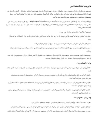 ‫ها‬
‫ی‬
‫پرلوپ‬
(
Hyperloop
‫)دب‬
‫ی‬
‫ها‬
‫ی‬
‫پرلوپ‬
‫دب‬
‫ی‬
‫ی‬
‫ک‬
‫ی‬
‫پروژه‬ ‫از‬
‫ها‬
‫ی‬
‫پ‬
‫ی‬
‫شرو‬
‫حمل‬ ‫حوزه‬ ‫در‬
‫نو‬ ‫و‬ ‫پرسرعت‬ ‫ونقل‬
‫ی‬
‫ن‬
‫ز‬ ‫بهبود‬ ‫هدف‬ ‫با‬ ‫که‬ ‫است‬
‫ی‬
‫رساخت‬
‫ها‬
‫ی‬
‫حمل‬
‫ب‬ ‫سفر‬ ‫زمان‬ ‫کاهش‬ ‫و‬ ‫ونقل‬
‫ی‬
‫ن‬
‫شهرها‬
‫ی‬
‫طراح‬ ‫منطقه‬ ‫و‬ ‫امارات‬
‫ی‬
‫ا‬ .‫است‬ ‫شده‬
‫ی‬
‫ده‬
‫اصل‬
‫ی‬
‫ها‬
‫ی‬
،‫پرلوپ‬
‫حرکت‬
‫ی‬
‫ک‬
‫مسافربر‬ ‫کپسول‬
‫ی‬
‫ی‬
‫ا‬
‫بار‬
‫ی‬
‫در‬
‫ی‬
‫ک‬
‫کم‬ ‫تونل‬
‫وس‬ ‫به‬ ‫که‬ ‫است‬ ‫فشار‬
‫ی‬
‫له‬
‫س‬
‫ی‬
‫ستم‬
‫ها‬
‫ی‬
‫مغناط‬
‫ی‬
‫س‬
‫ی‬
‫سرعت‬ ‫به‬
‫ها‬
‫ی‬
‫بس‬
‫ی‬
‫ار‬
‫پ‬ ‫دست‬ ‫باال‬
‫ی‬
‫دا‬
‫م‬
‫ی‬
‫کند‬
.
‫پروژه‬
‫ها‬
‫ی‬
‫پرلوپ‬
‫ا‬ ‫توسط‬ ‫ابتدا‬ ‫در‬
‫ی‬
‫الن‬
‫معرف‬ ‫ماسک‬
‫ی‬
‫شرکت‬ ‫توسط‬ ‫بعدا‬ ‫اما‬ ،‫شد‬
Virgin Hyperloop One
‫برا‬
‫ی‬
‫پ‬ ‫توسعه‬ ‫و‬ ‫اجرا‬
‫ی‬
‫گ‬
‫ی‬
‫ر‬
‫ی‬
‫دب‬ .‫شد‬
‫ی‬
‫و‬
‫ابوظب‬
‫ی‬
،
‫عرب‬ ‫متحده‬ ‫امارات‬ ‫بزرگ‬ ‫شهر‬ ‫دو‬
‫ی‬
،
‫عنوان‬ ‫به‬
‫ی‬
‫ک‬
‫ی‬
‫اصل‬ ‫مقاصد‬ ‫از‬
‫ی‬
‫ا‬
‫ی‬
‫ن‬
‫فناور‬
‫ی‬
‫م‬ ‫سفر‬ ‫زمان‬ ‫تا‬ ‫شدند‬ ‫گرفته‬ ‫نظر‬ ‫در‬
‫ی‬
‫ان‬
‫ا‬
‫ی‬
‫ن‬
‫را‬ ‫شهر‬ ‫دو‬
‫به‬
‫از‬ ‫کمتر‬
12
‫دق‬
‫ی‬
‫قه‬
.‫دهند‬ ‫کاهش‬
‫ها‬
‫ی‬
‫پرلوپ‬
‫ترک‬ ‫از‬
‫ی‬
‫ب‬
‫ی‬
‫فناور‬ ‫از‬
‫ی‬
‫ها‬
‫ی‬
‫پ‬
‫ی‬
‫شرفته‬
‫م‬ ‫بهره‬
‫ی‬
‫برد‬
:
-
‫تونل‬
‫ها‬
‫ی‬
‫کم‬
‫تونل‬ :‫فشار‬
‫گونه‬ ‫به‬ ‫ها‬
‫ا‬
‫ی‬
‫طراح‬
‫ی‬
‫شده‬
‫آن‬ ‫در‬ ‫که‬ ‫اند‬
‫کاهش‬ ‫شدت‬ ‫به‬ ‫هوا‬ ‫فشار‬ ‫ها‬
‫ی‬
‫افته‬
‫است(نزد‬
‫ی‬
‫ک‬
‫حداقل‬ ‫به‬ ‫هوا‬ ‫اصطکاک‬ ‫تا‬ )‫خال‬ ‫به‬
.‫برسد‬
-
‫موتورها‬
‫ی‬
‫الکتر‬
‫ی‬
‫ک‬
‫ی‬
‫خط‬
‫ی‬
‫ا‬ :
‫ی‬
‫ن‬
‫شتاب‬ ‫امکان‬ ‫موتورها‬
‫گ‬
‫ی‬
‫ر‬
‫ی‬
‫بس‬
‫ی‬
‫ار‬
‫سر‬
‫ی‬
‫ع‬
‫کپسول‬
‫م‬ ‫فراهم‬ ‫را‬ ‫ها‬
‫ی‬
‫کنند‬
.
-
‫س‬
‫ی‬
‫ستم‬
‫ها‬
‫ی‬
‫تعل‬
‫ی‬
‫ق‬
‫مغناط‬
‫ی‬
‫س‬
‫ی‬
‫برا‬ :
‫ی‬
‫زم‬ ‫با‬ ‫اصطکاک‬ ‫کاهش‬
‫ی‬
،‫ن‬
‫کپسول‬
‫رو‬ ‫ها‬
‫ی‬
‫مس‬
‫ی‬
‫رها‬
‫ی‬
‫مغناط‬
‫ی‬
‫س‬
‫ی‬
‫م‬ ‫حرکت‬
‫ی‬
‫کنند‬
‫به‬ ‫و‬
‫حرکت‬ ‫شناور‬ ‫صورت‬
‫م‬
‫ی‬
‫کنند‬
.
-
‫س‬
‫ی‬
‫ستم‬
‫ها‬
‫ی‬
‫ا‬
‫ی‬
‫من‬
‫ی‬
‫دل‬ ‫به‬ :‫هوشمند‬
‫ی‬
‫ل‬
‫بس‬ ‫سرعت‬
‫ی‬
‫ار‬
‫فناور‬ ،‫باال‬
‫ی‬
‫ها‬
‫ی‬
‫پ‬
‫ی‬
‫شرفته‬
‫ا‬
‫ی‬
‫برا‬
‫ی‬
‫اطم‬
‫ی‬
‫نان‬
‫ا‬ ‫از‬
‫ی‬
‫من‬
‫ی‬
‫ا‬ ‫در‬ ‫مسافران‬
‫ی‬
‫ن‬
‫س‬
‫ی‬
‫ستم‬
‫طراح‬
‫ی‬
‫است‬ ‫شده‬
‫س‬ ‫و‬ ‫سنسورها‬ ‫شامل‬ ‫که‬
‫ی‬
‫ستم‬
‫ها‬
‫ی‬
‫برا‬ ‫خودکار‬
‫ی‬
‫لحظه‬ ‫نظارت‬ ‫و‬ ‫کنترل‬
‫ا‬
‫ی‬
.‫هستند‬
‫مزا‬
‫ی‬
‫ا‬
‫پروژه‬ ‫اهداف‬ ‫و‬
-
‫دب‬ ‫از‬ ‫سفر‬ :‫سفر‬ ‫زمان‬ ‫کاهش‬
‫ی‬
‫ابوظب‬ ‫به‬
‫ی‬
‫به‬ ‫که‬
‫حدود‬ ‫معمول‬ ‫طور‬
‫ی‬
‫ک‬
‫تا‬ ‫ساعت‬
‫ی‬
‫ک‬
‫ن‬ ‫و‬ ‫ساعت‬
‫ی‬
‫م‬
‫م‬ ‫طول‬
‫ی‬
،‫کشد‬
‫از‬ ‫کمتر‬ ‫به‬
12
‫دق‬
‫ی‬
‫قه‬
‫خواهد‬ ‫کاهش‬
‫ی‬
‫افت‬
.
-
‫آلودگ‬ ‫کاهش‬
‫ی‬
‫دل‬ ‫به‬ :
‫ی‬
‫ل‬
‫ا‬
‫ی‬
‫نکه‬
‫ها‬
‫ی‬
‫پرلوپ‬
‫انرژ‬ ‫از‬
‫ی‬
‫الکتر‬
‫ی‬
‫ک‬
‫ی‬
‫تجد‬ ‫و‬
‫ی‬
‫دپذ‬
‫ی‬
‫ر‬
‫م‬ ‫بهره‬
‫ی‬
،‫برد‬
‫م‬
‫ی‬
‫زان‬
‫آلودگ‬
‫ی‬
‫ز‬
‫ی‬
‫ست‬
‫مح‬
‫ی‬
‫ط‬
‫ی‬
‫س‬ ‫به‬ ‫نسبت‬ ‫آن‬
‫ی‬
‫ستم‬
‫ها‬
‫ی‬
‫حمل‬
‫سنت‬ ‫ونقل‬
‫ی‬
.‫است‬ ‫کمتر‬ ‫مراتب‬ ‫به‬
-
‫افزا‬
‫ی‬
‫ش‬
‫ظرف‬
‫ی‬
‫ت‬
‫حمل‬
‫ا‬ :‫ونقل‬
‫ی‬
‫ن‬
‫س‬
‫ی‬
‫ستم‬
‫م‬
‫ی‬
‫تواند‬
‫ز‬ ‫حجم‬
‫ی‬
‫اد‬
‫ی‬
‫بس‬ ‫زمان‬ ‫در‬ ‫را‬ ‫کاالها‬ ‫و‬ ‫مسافران‬ ‫از‬
‫ی‬
‫ار‬
‫تراف‬ ‫مشکالت‬ ‫حل‬ ‫به‬ ‫و‬ ‫کند‬ ‫جابجا‬ ‫کوتاه‬
‫ی‬
‫ک‬
‫ی‬
‫و‬
‫جر‬ ‫بهبود‬
‫ی‬
‫ان‬
‫حمل‬
.‫کند‬ ‫کمک‬ ‫ونقل‬
-
‫افزا‬
‫ی‬
‫ش‬
‫کارا‬
‫یی‬
‫اقتصاد‬
‫ی‬
‫دب‬ :
‫ی‬
‫عنوان‬ ‫به‬
‫ی‬
‫ک‬
‫تجار‬ ‫مرکز‬
‫ی‬
‫ب‬
‫ی‬
‫ن‬
‫الملل‬
‫ی‬
،
‫ز‬ ‫داشتن‬ ‫با‬
‫ی‬
‫رساخت‬
‫ها‬
‫ی‬
‫پ‬
‫ی‬
‫شرفته‬
‫تر‬
‫م‬
‫ی‬
‫تواند‬
‫سرما‬ ‫جذب‬
‫ی‬
‫ه‬
‫گذار‬
‫ی‬
‫ها‬
‫ی‬
‫ب‬
‫ی‬
‫شتر‬
‫و‬
‫اقتصاد‬ ‫رشد‬
‫ی‬
‫باالتر‬
‫ی‬
.‫باشد‬ ‫داشته‬
‫چالش‬
‫ها‬
‫محدود‬ ‫و‬
‫ی‬
‫ت‬
‫ها‬
-
‫هز‬
‫ی‬
‫نه‬
‫تونل‬ ‫ساخت‬ :‫باال‬ ‫ساخت‬
‫ها‬
‫ی‬
‫کم‬
‫س‬ ‫و‬ ‫فشار‬
‫ی‬
‫ستم‬
‫ها‬
‫ی‬
‫مغناط‬
‫ی‬
‫س‬
‫ی‬
‫پ‬
‫ی‬
‫چ‬
‫ی‬
،‫ده‬
‫هز‬
‫ی‬
‫نه‬
‫ها‬
‫ی‬
‫سنگ‬
‫ی‬
‫ن‬
‫ی‬
.‫دارد‬
-
‫پا‬
‫ی‬
‫دار‬
‫ی‬
‫فناور‬
‫ی‬
‫ا‬ ‫بودن‬ ‫نوآورانه‬ ‫به‬ ‫توجه‬ ‫با‬ :
‫ی‬
‫ن‬
‫فناور‬
‫ی‬
،
‫برخ‬ ‫هنوز‬
‫ی‬
‫جنبه‬ ‫از‬
‫ها‬
‫ی‬
‫ا‬
‫ی‬
‫من‬
‫ی‬
‫کارا‬ ‫و‬
‫یی‬
‫ن‬ ‫آن‬
‫ی‬
‫از‬
‫بررس‬ ‫به‬
‫ی‬
‫آزما‬ ‫و‬
‫ی‬
‫ش‬
‫ها‬
‫ی‬
‫ب‬
‫ی‬
‫شتر‬
‫ی‬
.‫دارد‬
-
‫پذ‬
‫ی‬
‫رش‬
‫عموم‬
‫ی‬
‫بس‬ :
‫ی‬
‫ار‬
‫ی‬
‫دل‬ ‫به‬ ‫است‬ ‫ممکن‬ ‫افراد‬ ‫از‬
‫ی‬
‫ل‬
‫بس‬ ‫سرعت‬
‫ی‬
‫ار‬
‫باال‬
‫ی‬
‫ا‬
‫ی‬
‫ن‬
‫س‬
‫ی‬
‫ستم‬
‫جد‬ ‫و‬
‫ی‬
‫د‬
‫نگران‬ ،‫آن‬ ‫بودن‬
‫ی‬
‫ها‬
‫یی‬
‫امن‬ ‫درباره‬
‫ی‬
‫ت‬
.‫باشند‬ ‫داشته‬ ‫آن‬
 