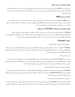 ‫پاسخ‬
‫مد‬ ‫و‬ ‫حوادث‬ ‫به‬
‫ی‬
‫ر‬
‫ی‬
‫ت‬
‫بحران‬
‫ی‬
‫ک‬
‫ی‬
‫مزا‬ ‫از‬
‫ی‬
‫ا‬
‫ی‬
‫بزرگ‬
EMAS
‫قابل‬ ،
‫ی‬
‫ت‬
‫سر‬ ‫پاسخ‬
‫ی‬
‫ع‬
‫جاده‬ ‫حوادث‬ ‫به‬
‫ا‬
‫ی‬
‫ت‬ .‫است‬
‫ی‬
‫م‬
‫ها‬
‫ی‬
‫پشت‬
‫ی‬
‫بان‬
‫ی‬
‫م‬
‫ی‬
‫توانند‬
‫موقع‬ ‫از‬ ‫سرعت‬ ‫به‬
‫ی‬
‫ت‬
‫و‬ ‫شده‬ ‫مطلع‬ ‫حوادث‬
‫نظ‬ ،‫الزم‬ ‫اقدامات‬
‫ی‬
‫ر‬
‫ن‬ ‫اعزام‬
‫ی‬
‫رو‬
‫ی‬
‫امداد‬
‫ی‬
‫اطالع‬ ‫و‬
‫رسان‬
‫ی‬
‫برا‬ ‫رانندگان‬ ‫به‬
‫ی‬
‫تغ‬
‫یی‬
‫ر‬
‫مس‬
‫ی‬
،‫ر‬
‫ا‬ .‫دهند‬ ‫انجام‬ ‫را‬
‫ی‬
‫ن‬
‫تأخ‬ ‫زمان‬ ‫کاهش‬ ‫باعث‬ ‫کار‬
‫ی‬
‫ر‬
‫جا‬ ‫در‬
‫ده‬
‫ها‬
‫و‬
‫ا‬ ‫بهبود‬
‫ی‬
‫من‬
‫ی‬
‫م‬
‫ی‬
‫شود‬
.
‫تأث‬
‫ی‬
‫رات‬
‫س‬
‫ی‬
‫ستم‬
EMAS
‫س‬
‫ی‬
‫ستم‬
EMAS
‫به‬ ‫اطالعات‬ ‫ارائه‬ ‫با‬
‫دق‬ ‫و‬ ‫روز‬
‫ی‬
‫ق‬
‫تأث‬ ،‫رانندگان‬ ‫به‬
‫ی‬
‫ر‬
‫قابل‬
‫توجه‬
‫ی‬
‫جر‬ ‫بهبود‬ ‫در‬
‫ی‬
‫ان‬
‫تراف‬
‫ی‬
‫ک‬
‫بزرگراه‬ ‫در‬ ‫سفر‬ ‫زمان‬ ‫کاهش‬ ‫و‬
‫ها‬
‫ی‬
‫پرتردد‬
‫داده‬ ‫طبق‬ .‫است‬ ‫داشته‬ ‫سنگاپور‬
‫ها‬
‫ی‬
( ‫سازمان‬ ‫توسط‬ ‫منتشرشده‬
LTA
‫پاسخگو‬ ‫زمان‬ ،)
‫یی‬
‫بزرگراه‬ ‫در‬ ‫حوادث‬ ‫به‬
‫کاهش‬ ‫شدت‬ ‫به‬ ‫ها‬
‫ی‬
‫افته‬
‫به‬ ‫و‬ ،‫است‬
‫بود‬
‫ا‬ ‫عملکرد‬
‫ی‬
‫ن‬
‫س‬
‫ی‬
‫ستم‬
‫افزا‬ ‫و‬ ‫حوادث‬ ‫کاهش‬ ‫به‬
‫ی‬
‫ش‬
‫ا‬
‫ی‬
‫من‬
‫ی‬
‫جاده‬
.‫است‬ ‫شده‬ ‫منجر‬ ‫ها‬
‫پلتفرم‬
‫مد‬ ‫جامع‬
‫ی‬
‫ر‬
‫ی‬
‫ت‬
‫تراف‬
‫ی‬
‫ک‬
(
i-Transport
‫در‬ )
‫سنگاپور‬
i-Transport
‫ی‬
‫ک‬
‫پلتفرم‬
‫ی‬
‫کپارچه‬
‫برا‬ ‫هوشمند‬ ‫و‬
‫ی‬
‫مد‬
‫ی‬
‫ر‬
‫ی‬
‫ت‬
‫تحل‬ ‫و‬
‫ی‬
‫ل‬
‫تراف‬
‫ی‬
‫ک‬
‫اصل‬ ‫نقش‬ ‫که‬ ‫است‬ ‫سنگاپور‬ ‫در‬
‫ی‬
‫جمع‬ ‫آن‬
‫آور‬
‫ی‬
،
‫تحل‬
‫ی‬
‫ل‬
‫و‬
‫به‬
‫اشتراک‬
‫گذار‬
‫ی‬
‫داده‬
‫ها‬
‫ی‬
‫تراف‬
‫ی‬
‫ک‬
‫ی‬
‫ا‬ .‫است‬
‫ی‬
‫ن‬
‫س‬
‫ی‬
‫ستم‬
‫تکنولوژ‬ ‫از‬ ‫استفاده‬ ‫با‬
‫ی‬
‫ها‬
‫ی‬
‫ا‬
‫ی‬
‫نترنت‬
‫اش‬
‫ی‬
‫اء‬
(
IoT
‫بر‬ ‫تمرکز‬ ‫با‬ ‫و‬ )
‫ی‬
‫کپارچگ‬
‫ی‬
‫داده‬
‫طراح‬ ‫ها‬
‫ی‬
‫تا‬ ‫شده‬
‫تراف‬ ‫اطالعات‬ ‫همه‬
‫ی‬
‫ک‬
‫ی‬
‫در‬ ‫را‬
‫ی‬
‫ک‬
‫مرکز‬ ‫سامانه‬
‫ی‬
‫مد‬
‫ی‬
‫ر‬
‫ی‬
‫ت‬
‫برا‬ ‫آن‬ ‫از‬ ‫و‬ ‫کند‬
‫ی‬
‫تصم‬
‫ی‬
‫م‬
‫گ‬
‫ی‬
‫ر‬
‫ی‬
‫ها‬
‫اطالع‬ ‫و‬
‫رسان‬
‫ی‬
‫عموم‬
‫ی‬
.‫ببرد‬ ‫بهره‬
‫عملکرد‬
i-Transport
-
‫جمع‬
‫آور‬
‫ی‬
‫داده‬
‫ها‬
‫ی‬
‫حسگرها‬ ‫از‬ ‫جامع‬
‫ی‬
‫مختلف‬
i-Transport
‫داده‬
‫ها‬
‫ی‬
‫گسترده‬
‫ا‬
‫ی‬
‫حسگرها‬ ‫از‬
‫ی‬
‫تراف‬
‫ی‬
‫ک‬
‫ی‬
،
‫دورب‬
‫ی‬
‫ن‬
،‫ها‬
‫دستگاه‬
‫ها‬
‫ی‬
‫تشخ‬
‫ی‬
‫ص‬
‫سا‬ ‫و‬ ‫خودرو‬
‫ی‬
‫ر‬
‫ابزارها‬
‫ی‬
IoT
‫در‬
‫ی‬
‫افت‬
‫م‬
‫ی‬
‫کند‬
‫ا‬ .
‫ی‬
‫ن‬
‫داده‬
‫ها‬
‫تراف‬ ‫حجم‬ ،‫سرعت‬ ‫به‬ ‫مربوط‬ ‫اطالعات‬ ‫شامل‬
‫ی‬
،‫ک‬
‫وضع‬ ،‫تصادفات‬ ‫وقوع‬
‫ی‬
‫ت‬
‫جاده‬
‫شرا‬ ‫و‬ ‫ها‬
‫ی‬
‫ط‬
‫آب‬
‫ا‬ ‫از‬ ‫استفاده‬ ‫با‬ .‫هستند‬ ‫وهوا‬
‫ی‬
‫ن‬
‫داده‬
‫ا‬ ،‫ها‬
‫ی‬
‫ن‬
‫پ‬
‫لتفرم‬
‫م‬
‫ی‬
‫تواند‬
‫به‬
‫دق‬ ‫طور‬
‫ی‬
‫ق‬
‫لحظه‬ ‫و‬
‫ا‬
‫ی‬
‫وضع‬
‫ی‬
‫ت‬
‫تراف‬
‫ی‬
‫ک‬
.‫کند‬ ‫نظارت‬ ‫را‬
-
‫تجز‬
‫ی‬
‫ه‬
‫تحل‬ ‫و‬
‫ی‬
‫ل‬
‫داده‬
‫ها‬
‫در‬
‫س‬ ‫قلب‬
‫ی‬
‫ستم‬
i-Transport
‫الگور‬ ،
‫ی‬
‫تم‬
‫ها‬
‫ی‬
‫پ‬
‫ی‬
‫شرفته‬
‫ا‬
‫ی‬
‫برا‬
‫ی‬
‫تجز‬
‫ی‬
‫ه‬
‫تحل‬ ‫و‬
‫ی‬
‫ل‬
‫داده‬
‫ها‬
‫ی‬
‫تراف‬
‫ی‬
‫ک‬
‫ی‬
‫ا‬ .‫دارد‬ ‫وجود‬
‫ی‬
‫ن‬
‫الگور‬
‫ی‬
‫تم‬
‫ها‬
‫پ‬ ‫به‬
‫ی‬
‫ش‬
‫ب‬
‫ی‬
‫ن‬
‫ی‬
‫ازدحام‬
‫تراف‬
‫ی‬
‫ک‬
‫ی‬
،
‫شناسا‬
‫یی‬
‫الگوها‬
‫ی‬
‫رفتار‬
‫ی‬
‫پ‬ ‫ارائه‬ ‫و‬
‫ی‬
‫شنهادها‬
‫ی‬
‫به‬
‫ی‬
‫نه‬
‫برا‬
‫ی‬
‫مس‬
‫ی‬
‫رها‬
‫ی‬
‫جاده‬
‫ا‬
‫ی‬
‫م‬ ‫کمک‬
‫ی‬
‫کنند‬
‫ا‬ .
‫ی‬
‫ن‬
‫تحل‬
‫ی‬
‫ل‬
‫ها‬
‫به‬
‫مستق‬ ‫طور‬
‫ی‬
‫م‬
‫اخت‬ ‫در‬
‫ی‬
‫ار‬
‫نهادها‬
‫ی‬
‫مد‬
‫ی‬
‫ر‬
‫ی‬
‫ت‬
‫ی‬
‫تراف‬ ‫کنترل‬ ‫مراکز‬ ‫و‬
‫ی‬
‫ک‬
‫م‬ ‫قرار‬
‫ی‬
‫گ‬
‫ی‬
‫رد‬
‫برا‬ ‫تا‬
‫ی‬
‫تصم‬
‫ی‬
‫م‬
‫گ‬
‫ی‬
‫ر‬
‫ی‬
‫ها‬
‫ی‬
‫سر‬
‫ی‬
‫ع‬
‫بحران‬ ‫مواقع‬ ‫در‬
‫ی‬
.‫شود‬ ‫استفاده‬
-
‫اطالع‬
‫رسان‬
‫ی‬
‫عموم‬
‫ی‬
‫پشت‬ ‫و‬
‫ی‬
‫بان‬
‫ی‬
‫اپل‬ ‫از‬
‫ی‬
‫ک‬
‫ی‬
‫شن‬
‫ها‬
‫ی‬
‫موبا‬
‫ی‬
‫ل‬
‫ی‬
i-Transport
‫طر‬ ‫از‬
‫ی‬
‫ق‬
‫اپل‬
‫ی‬
‫ک‬
‫ی‬
‫شن‬
‫ها‬
‫ی‬
‫نما‬ ‫و‬ ‫مختلف‬
‫ی‬
‫شگرها‬
‫ی‬
‫تراف‬
‫ی‬
‫ک‬
‫ی‬
‫تراف‬ ‫اطالعات‬
‫ی‬
‫ک‬
‫ی‬
‫لحظه‬
‫ا‬
‫ی‬
‫اخت‬ ‫در‬ ‫را‬
‫ی‬
‫ار‬
‫م‬ ‫قرار‬ ‫مردم‬ ‫عموم‬ ‫و‬ ‫رانندگان‬
‫ی‬
‫دهد‬
.
‫اپل‬
‫ی‬
‫ک‬
‫ی‬
‫شن‬
‫ها‬
‫یی‬
* ‫مانند‬
MyTransport.SG
‫م‬ ‫اجازه‬ ‫کاربران‬ ‫به‬ *
‫ی‬
‫دهند‬
‫به‬ ‫اطالعات‬ ‫به‬ ‫تا‬
‫تراف‬ ‫روز‬
‫ی‬
،‫ک‬
‫زمان‬
‫بند‬
‫ی‬
‫حمل‬
‫عموم‬ ‫ونقل‬
‫ی‬
،
‫وضع‬
‫ی‬
‫ت‬
‫تص‬
‫ادفات‬
‫حت‬ ‫و‬
‫ی‬
‫وضع‬
‫ی‬
‫ت‬
‫پارک‬
‫ی‬
‫نگ‬
‫ها‬
‫دسترس‬
‫ی‬
.‫باشند‬ ‫داشته‬
-
‫پشت‬
‫ی‬
‫بان‬
‫ی‬
‫س‬ ‫از‬
‫ی‬
‫است‬
‫گذار‬
‫ی‬
‫ها‬
‫ز‬ ‫توسعه‬ ‫و‬
‫ی‬
‫رساخت‬
‫ها‬
‫داده‬
‫ها‬
‫ی‬
‫جمع‬
‫آور‬
‫ی‬
‫شده‬
‫توسط‬
i-Transport
،
‫ی‬
‫ک‬
‫ح‬ ‫منبع‬
‫ی‬
‫ات‬
‫ی‬
‫برا‬
‫ی‬
‫س‬ ‫اصالح‬ ‫و‬ ‫توسعه‬
‫ی‬
‫است‬
‫ها‬
‫ی‬
‫حمل‬
‫ونقل‬
‫ی‬
‫داده‬ .‫است‬ ‫سنگاپور‬
‫ها‬
‫ی‬
‫ا‬
‫ی‬
‫ن‬
‫س‬
‫ی‬
‫ستم‬
‫به‬
‫س‬
‫ی‬
‫است‬
‫گذاران‬
‫م‬ ‫کمک‬
‫ی‬
‫کند‬
‫ن‬ ‫تا‬
‫ی‬
‫ازها‬
‫تراف‬ ‫مشکالت‬ ‫و‬
‫ی‬
‫ک‬
‫ی‬
‫تصم‬ ‫و‬ ‫کنند‬ ‫درک‬ ‫بهتر‬ ‫را‬ ‫شهر‬
‫ی‬
‫مات‬
‫استراتژ‬
‫ی‬
‫ک‬
‫برا‬
‫ی‬
‫ز‬ ‫توسعه‬
‫ی‬
‫رساخت‬
‫ها‬
‫ی‬
‫آ‬
‫ی‬
‫نده‬
‫بگ‬
‫ی‬
‫رند‬
.
 