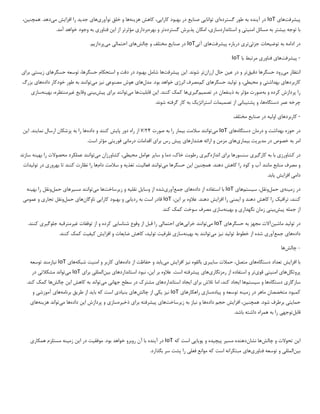 ‫پ‬
‫ی‬
‫شرفت‬
‫ها‬
‫ی‬
IoT
‫آ‬ ‫در‬
‫ی‬
‫نده‬
‫گسترده‬ ‫طور‬ ‫به‬
‫ا‬
‫ی‬
‫توانا‬
‫یی‬
‫صنا‬
‫ی‬
‫ع‬
‫کارا‬ ‫بهبود‬ ‫در‬
‫یی‬
،
‫هز‬ ‫کاهش‬
‫ی‬
‫نه‬
‫ها‬
‫نوآور‬ ‫خلق‬ ‫و‬
‫ی‬
‫ها‬
‫ی‬
‫جد‬
‫ی‬
‫د‬
‫افزا‬ ‫را‬
‫ی‬
‫ش‬
‫م‬
‫ی‬
‫دهد‬
‫همچن‬ .
‫ی‬
،‫ن‬
‫ب‬ ‫توجه‬ ‫با‬
‫ی‬
‫شتر‬
‫امن‬ ‫مسائل‬ ‫به‬
‫ی‬
‫ت‬
‫ی‬
‫استانداردساز‬ ‫و‬
‫ی‬
،
‫پذ‬ ‫امکان‬
‫ی‬
‫رش‬
‫گسترده‬
‫بهره‬ ‫و‬ ‫تر‬
‫بردار‬
‫ی‬
‫ا‬ ‫از‬ ‫مؤثرتر‬
‫ی‬
‫ن‬
‫فناور‬
‫ی‬
.‫آمد‬ ‫خواهد‬ ‫وجود‬ ‫به‬
‫در‬
‫توض‬ ‫به‬ ‫ادامه‬
‫ی‬
‫حات‬
‫جزئ‬
‫ی‬
‫تر‬
‫ی‬
‫پ‬ ‫درباره‬
‫ی‬
‫شرفت‬
‫ها‬
‫ی‬
‫آ‬
‫تی‬
IoT
‫صنا‬ ‫در‬
‫ی‬
‫ع‬
‫چالش‬ ‫و‬ ‫مختلف‬
‫ها‬
‫ی‬
‫احتمال‬
‫ی‬
‫م‬
‫ی‬
‫پرداز‬
‫ی‬
‫م‬
.
-
‫پ‬
‫ی‬
‫شرفت‬
‫ها‬
‫ی‬
‫فناور‬
‫ی‬
‫با‬ ‫مرتبط‬
IoT
‫م‬ ‫انتظار‬
‫ی‬
‫رود‬
‫دق‬ ‫حسگرها‬
‫ی‬
‫ق‬
‫تر‬
‫ع‬ ‫در‬ ‫و‬
‫ی‬
‫ن‬
‫ارزان‬ ‫حال‬
‫ا‬ .‫شوند‬ ‫تر‬
‫ی‬
‫ن‬
‫پ‬
‫ی‬
‫شرفت‬
‫ها‬
‫حسگرها‬ ‫توسعه‬ ،‫حسگرها‬ ‫استحکام‬ ‫و‬ ‫دقت‬ ‫در‬ ‫بهبود‬ ‫شامل‬
‫ی‬
‫ز‬
‫ی‬
‫ست‬
‫ی‬
‫برا‬
‫ی‬
‫کاربردها‬
‫ی‬
‫بهداشت‬
‫ی‬
‫مح‬ ‫و‬
‫ی‬
‫ط‬
‫ی‬
،
‫تول‬ ‫و‬
‫ی‬
‫د‬
‫حسگرها‬
‫ی‬
‫کم‬
‫انرژ‬ ‫مصرف‬
‫ی‬
‫مدل‬ .‫بود‬ ‫خواهد‬
‫ها‬
‫ی‬
‫مصنوع‬ ‫هوش‬
‫ی‬
‫ن‬
‫ی‬
‫ز‬
‫م‬
‫ی‬
‫توانند‬
‫داده‬ ‫خودکار‬ ‫طور‬ ‫به‬
‫ها‬
‫ی‬
‫بزرگ‬
‫به‬ ‫و‬ ‫کرده‬ ‫پردازش‬ ‫را‬
‫ذ‬ ‫به‬ ‫مؤثر‬ ‫صورت‬
‫ی‬
‫نفعان‬
‫تصم‬ ‫در‬
‫ی‬
‫م‬
‫گ‬
‫ی‬
‫ر‬
‫ی‬
‫ها‬
‫ا‬ .‫کنند‬ ‫کمک‬
‫ی‬
‫ن‬
‫قابل‬
‫ی‬
‫ت‬
‫ها‬
‫م‬
‫ی‬
‫توانند‬
‫برا‬
‫ی‬
‫پ‬
‫ی‬
‫ش‬
‫ب‬
‫ی‬
‫ن‬
‫ی‬
‫وقا‬
‫ی‬
‫ع‬
‫غ‬
‫ی‬
،‫رمنتظره‬
‫به‬
‫ی‬
‫نه‬
‫ساز‬
‫ی‬
‫دستگاه‬ ‫عمر‬ ‫چرخه‬
‫پشت‬ ‫و‬ ،‫ها‬
‫ی‬
‫بان‬
‫ی‬
‫تصم‬ ‫از‬
‫ی‬
‫مات‬
‫استراتژ‬
‫ی‬
‫ک‬
.‫شوند‬ ‫گرفته‬ ‫کار‬ ‫به‬
-
‫کاربردها‬
‫ی‬
‫اول‬
‫ی‬
‫ه‬
‫صنا‬ ‫در‬
‫ی‬
‫ع‬
‫مختلف‬
‫حوزه‬ ‫در‬
‫بهداشت‬
‫درمان‬ ‫و‬
‫دستگاه‬
‫ها‬
‫ی‬
IoT
‫م‬
‫ی‬
‫توانند‬
‫ب‬ ‫سالمت‬
‫ی‬
‫مار‬
‫صورت‬ ‫به‬ ‫را‬
۲۴
/
۷
‫دور‬ ‫راه‬ ‫از‬
‫پا‬
‫ی‬
‫ش‬
‫داده‬ ‫و‬ ‫کنند‬
‫نما‬ ‫ارسال‬ ‫پزشکان‬ ‫به‬ ‫را‬ ‫ها‬
‫ی‬
‫ند‬
‫ا‬ .
‫ی‬
‫ن‬
‫مد‬ ‫در‬ ‫خصوص‬ ‫به‬ ‫امر‬
‫ی‬
‫ر‬
‫ی‬
‫ت‬
‫ب‬
‫ی‬
‫مار‬
‫ی‬
‫ها‬
‫ی‬
‫هشدارها‬ ‫ارائه‬ ‫و‬ ‫مزمن‬
‫ی‬
‫پ‬
‫ی‬
‫ش‬
‫برا‬ ‫رس‬
‫ی‬
‫درمان‬ ‫اقدامات‬
‫ی‬
‫فور‬
‫ی‬
‫ت‬
‫ی‬
.‫است‬ ‫مؤثر‬
‫در‬
‫کشاورز‬
‫ی‬
‫کارگ‬ ‫به‬ ‫با‬
‫ی‬
‫ر‬
‫ی‬
‫برا‬ ‫سنسورها‬
‫ی‬
‫اندازه‬
‫گ‬
‫ی‬
‫ر‬
‫ی‬
‫سا‬ ‫و‬ ‫دما‬ ،‫خاک‬ ‫رطوبت‬
‫ی‬
‫ر‬
‫مح‬ ‫عوامل‬
‫ی‬
‫ط‬
‫ی‬
،
‫م‬ ‫کشاورزان‬
‫ی‬
‫توانند‬
‫به‬ ‫را‬ ‫محصوالت‬ ‫عملکرد‬
‫ی‬
‫نه‬
‫سازند‬
.‫دهند‬ ‫کاهش‬ ‫را‬ ‫کود‬ ‫و‬ ‫آب‬ ‫مانند‬ ‫منابع‬ ‫مصرف‬ ‫و‬
‫این‬ ‫همچنین‬
‫حسگرها‬
‫م‬
‫ی‬
‫توانند‬
‫فعال‬
‫ی‬
،‫ت‬
‫تغذ‬
‫ی‬
‫ه‬
‫دام‬ ‫سالمت‬ ‫و‬
‫بهرور‬ ‫تا‬ ‫کنند‬ ‫نظارت‬ ‫را‬ ‫ها‬
‫ی‬
‫تول‬ ‫در‬
‫ی‬
‫دات‬
‫دام‬
‫ی‬
‫افزا‬
‫ی‬
‫ش‬
‫ی‬
‫ابد‬
.
‫زم‬ ‫در‬
‫ی‬
‫نه‬
‫ی‬
‫حمل‬
‫س‬ ،‫ونقل‬
‫ی‬
‫ستم‬
‫ها‬
‫ی‬
IoT
‫داده‬ ‫از‬ ‫استفاده‬ ‫با‬
‫ها‬
‫ی‬
‫جمع‬
‫آور‬
‫ی‬
‫شده‬
‫وسا‬ ‫از‬
‫ی‬
‫ل‬
‫نقل‬
‫ی‬
‫ه‬
‫ز‬ ‫و‬
‫ی‬
‫رساخت‬
‫ها‬
‫م‬
‫ی‬
‫توانند‬
‫مس‬
‫ی‬
‫رها‬
‫ی‬
‫حمل‬
‫به‬ ‫را‬ ‫ونقل‬
‫ی‬
‫نه‬
‫تراف‬ ،‫کنند‬
‫ی‬
‫ک‬
‫ا‬ ‫و‬ ‫دهند‬ ‫کاهش‬ ‫را‬
‫ی‬
‫من‬
‫ی‬
‫افزا‬ ‫را‬
‫ی‬
‫ش‬
‫ا‬ ‫بر‬ ‫عالوه‬ .‫دهند‬
‫ی‬
،‫ن‬
IoT
‫رد‬ ‫به‬ ‫است‬ ‫قادر‬
‫ی‬
‫اب‬
‫ی‬
‫کارا‬ ‫بهبود‬ ‫و‬
‫یی‬
‫ناوگان‬
‫ها‬
‫ی‬
‫حمل‬
‫تجار‬ ‫ونقل‬
‫ی‬
‫عموم‬ ‫و‬
‫ی‬
‫پ‬ ‫جمله‬ ‫از‬
‫ی‬
‫ش‬
‫ب‬
‫ی‬
‫ن‬
‫ی‬
‫نگهدار‬ ‫زمان‬
‫ی‬
‫به‬ ‫و‬
‫ی‬
‫نه‬
‫ساز‬
‫ی‬
‫سوخت‬ ‫مصرف‬
‫کند‬ ‫کمک‬
.
‫در‬
‫تول‬
‫ی‬
‫د‬
‫ماش‬
‫ی‬
‫ن‬
‫آالت‬
‫حسگرها‬ ‫به‬ ‫مجهز‬
‫ی‬
IoT
‫م‬
‫ی‬
‫توانند‬
‫خراب‬
‫ی‬
‫ها‬
‫ی‬
‫احتمال‬
‫ی‬
‫شناسا‬ ‫وقوع‬ ‫از‬ ‫قبل‬ ‫را‬
‫یی‬
‫غ‬ ‫توقفات‬ ‫از‬ ‫و‬ ‫کرده‬
‫ی‬
‫رمترقبه‬
‫جلوگ‬
‫ی‬
‫ر‬
‫ی‬
.‫کنند‬
‫داده‬
‫ها‬
‫ی‬
‫جمع‬
‫آور‬
‫ی‬
‫تول‬ ‫خطوط‬ ‫از‬ ‫شده‬
‫ی‬
‫د‬
‫نیز‬
‫م‬
‫ی‬
‫توانند‬
‫به‬ ‫به‬
‫ی‬
‫نه‬
‫ساز‬
‫ی‬
‫ظرف‬
‫ی‬
‫ت‬
‫تول‬
‫ی‬
،‫د‬
‫ضا‬ ‫کاهش‬
‫ی‬
‫عات‬
‫افزا‬ ‫و‬
‫ی‬
‫ش‬
‫ک‬
‫ی‬
‫ف‬
‫ی‬
‫ت‬
.‫کنند‬ ‫کمک‬
-
‫چالش‬
‫ها‬
‫افزا‬ ‫با‬
‫ی‬
‫ش‬
‫دستگاه‬ ‫تعداد‬
‫ها‬
‫ی‬
‫سا‬ ‫حمالت‬ ،‫متصل‬
‫ی‬
‫بر‬
‫ی‬
‫ن‬ ‫بالقوه‬
‫ی‬
‫ز‬
‫افزا‬
‫ی‬
‫ش‬
‫م‬
‫ی‬
‫ی‬
‫ابد‬
‫داده‬ ‫از‬ ‫حفاظت‬ ‫و‬
‫ها‬
‫ی‬
‫امن‬ ‫و‬ ‫کاربر‬
‫ی‬
‫ت‬
‫شبکه‬
‫ها‬
‫ی‬
IoT
‫ن‬
‫ی‬
‫ازمند‬
‫توسعه‬
‫پروتکل‬
‫ها‬
‫ی‬
‫امن‬
‫ی‬
‫ت‬
‫ی‬
‫قو‬
‫ی‬
‫تر‬
‫رمزنگار‬ ‫از‬ ‫استفاده‬ ‫و‬
‫ی‬
‫ها‬
‫ی‬
‫پ‬
‫ی‬
‫شرفته‬
‫ا‬ ‫بر‬ ‫عالوه‬ .‫است‬
‫ی‬
،‫ن‬
‫استانداردها‬ ‫نبود‬
‫ی‬
‫ب‬
‫ی‬
‫ن‬
‫الملل‬
‫ی‬
‫برا‬
‫ی‬
IoT
‫م‬
‫ی‬
‫تواند‬
‫مشکالت‬
‫ی‬
‫در‬
‫سازگار‬
‫ی‬
‫دستگاه‬
‫س‬ ‫و‬ ‫ها‬
‫ی‬
‫ستم‬
‫ها‬
‫ا‬
‫ی‬
‫جاد‬
‫برا‬ ‫تالش‬ ‫اما‬ ،‫کند‬
‫ی‬
‫ا‬
‫ی‬
‫جاد‬
‫استانداردها‬
‫ی‬
‫جهان‬ ‫سطح‬ ‫در‬ ‫مشترک‬
‫ی‬
‫م‬
‫ی‬
‫تواند‬
‫ا‬ ‫کاهش‬ ‫به‬
‫ی‬
‫ن‬
‫چالش‬
.‫کند‬ ‫کمک‬ ‫ها‬
‫زم‬ ‫در‬ ‫ماهر‬ ‫متخصصان‬ ‫کمبود‬
‫ی‬
‫نه‬
‫پ‬ ‫و‬ ‫توسعه‬
‫ی‬
‫اده‬
‫ساز‬
‫ی‬
‫راهکارها‬
‫ی‬
IoT
‫ن‬
‫ی‬
‫ز‬
‫ی‬
‫ک‬
‫ی‬
‫چالش‬ ‫از‬
‫ها‬
‫ی‬
‫بن‬
‫ی‬
‫اد‬
‫ی‬
‫با‬ ‫که‬ ‫است‬
‫ی‬
‫د‬
‫طر‬ ‫از‬
‫ی‬
‫ق‬
‫برنام‬
‫ه‬
‫ها‬
‫ی‬
‫آموزش‬
‫ی‬
‫و‬
‫حما‬
‫ی‬
‫ت‬
‫ی‬
‫همچن‬ .‫شود‬ ‫برطرف‬
‫ی‬
،‫ن‬
‫افزا‬
‫ی‬
‫ش‬
‫داده‬ ‫حجم‬
‫ن‬ ‫و‬ ‫ها‬
‫ی‬
‫از‬
‫ز‬ ‫به‬
‫ی‬
‫رساخت‬
‫ها‬
‫ی‬
‫پ‬
‫ی‬
‫شرفته‬
‫برا‬
‫ی‬
‫ذخ‬
‫ی‬
‫ره‬
‫ساز‬
‫ی‬
‫ا‬ ‫پردازش‬ ‫و‬
‫ی‬
‫ن‬
‫داده‬
‫م‬ ‫ها‬
‫ی‬
‫تواند‬
‫هز‬
‫ی‬
‫نه‬
‫ها‬
‫ی‬
‫قابل‬
‫توجه‬
‫ی‬
.‫باشد‬ ‫داشته‬ ‫همراه‬ ‫به‬ ‫را‬
‫ا‬
‫ی‬
‫ن‬
‫چالش‬ ‫و‬ ‫تحوالت‬
‫نشان‬ ‫ها‬
‫مس‬ ‫دهنده‬
‫ی‬
‫ر‬
‫پ‬
‫ی‬
‫چ‬
‫ی‬
‫ده‬
‫پو‬ ‫و‬
‫ی‬
‫ا‬
‫یی‬
‫که‬ ‫است‬
IoT
‫آ‬ ‫در‬
‫ی‬
‫نده‬
‫موفق‬ .‫بود‬ ‫خواهد‬ ‫روبرو‬ ‫آن‬ ‫با‬
‫ی‬
‫ت‬
‫ا‬ ‫در‬
‫ی‬
‫ن‬
‫زم‬
‫ی‬
‫نه‬
‫همکار‬ ‫مستلزم‬
‫ی‬
‫ب‬
‫ی‬
‫ن‬
‫الملل‬
‫ی‬
‫فناور‬ ‫توسعه‬ ‫و‬
‫ی‬
‫ها‬
‫ی‬
‫فعل‬ ‫موانع‬ ‫که‬ ‫است‬ ‫مبتکرانه‬
‫ی‬
.‫بگذارد‬ ‫سر‬ ‫پشت‬ ‫را‬
 