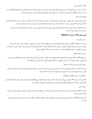 ‫تعهدات‬
‫مح‬
‫ی‬
‫ط‬
‫ز‬
‫ی‬
‫ست‬
‫ی‬
‫مرسک‬
‫رو‬ ‫بر‬ ‫شدت‬ ‫به‬
‫ی‬
‫ز‬ ‫اثرات‬ ‫کاهش‬
‫ی‬
‫ست‬
‫مح‬
‫ی‬
‫ط‬
‫ی‬
‫فعال‬
‫ی‬
‫ت‬
‫ها‬
‫ی‬
‫م‬ ‫تالش‬ ‫و‬ ‫است‬ ‫متمرکز‬ ‫خود‬
‫ی‬
‫کند‬
‫گازها‬ ‫انتشار‬ ‫کاهش‬ ‫هدف‬ ‫به‬ ‫تا‬
‫ی‬
‫گلخانه‬
‫ا‬
‫ی‬
‫دست‬
‫ی‬
‫ابد‬
‫ا‬ .
‫ی‬
‫ن‬
‫برنامه‬ ‫شرکت‬
‫ها‬
‫ی‬
‫مختلف‬
‫ی‬
‫برا‬
‫ی‬
‫سوخت‬ ‫از‬ ‫استفاده‬
‫ها‬
‫ی‬
‫به‬ ‫و‬ ‫پاک‬
‫ی‬
‫نه‬
‫ساز‬
‫ی‬
‫انرژ‬ ‫مصرف‬
‫ی‬
‫کشت‬ ‫در‬
‫ی‬
‫ها‬
‫م‬ ‫اجرا‬
‫ی‬
‫کند‬
.
‫چالش‬
‫ها‬
‫فرصت‬ ‫و‬
‫ها‬
‫با‬
‫شد‬ ‫رقابت‬ ‫وجود‬
‫ی‬
‫د‬
‫جهان‬ ‫بازار‬ ‫در‬
‫ی‬
‫نوآور‬ ‫با‬ ‫است‬ ‫توانسته‬ ‫مرسک‬ ،‫نقل‬ ‫و‬ ‫حمل‬
‫ی‬
‫جا‬ ‫خود‬ ‫خدمات‬ ‫ارتقاء‬ ‫و‬
‫ی‬
‫گاه‬
‫برجسته‬
‫ا‬
‫ی‬
‫افزا‬ .‫کند‬ ‫حفظ‬ ‫صنعت‬ ‫در‬
‫ی‬
‫ش‬
‫برا‬ ‫تقاضا‬
‫ی‬
‫الکترون‬ ‫تجارت‬
‫ی‬
‫ک‬
‫ی‬
‫ن‬ ‫و‬
‫ی‬
‫از‬
‫لجست‬ ‫خدمات‬ ‫به‬
‫ی‬
‫ک‬
‫بس‬
‫ی‬
‫ار‬
‫فرصت‬ ،‫کارآمد‬
‫ها‬
‫ی‬
‫جد‬
‫ی‬
‫د‬
‫ی‬
‫برا‬ ‫را‬
‫ی‬
‫ا‬
‫ی‬
‫ن‬
.‫است‬ ‫آورده‬ ‫وجود‬ ‫به‬ ‫شرکت‬
‫مرسک‬
‫تأک‬ ‫با‬
‫ی‬
‫د‬
‫ز‬ ‫مداوم‬ ‫توسعه‬ ‫بر‬
‫ی‬
‫رساخت‬
‫ها‬
‫فناور‬ ‫و‬
‫ی‬
‫ها‬
‫ی‬
‫نو‬
‫ی‬
،‫ن‬
‫م‬ ‫تالش‬
‫ی‬
‫کند‬
‫پ‬ ‫عنوان‬ ‫به‬ ‫تا‬
‫ی‬
‫شرو‬
‫جهان‬ ‫نقل‬ ‫و‬ ‫حمل‬ ‫در‬
‫ی‬
‫باق‬
‫ی‬
‫خدمات‬ ‫و‬ ‫بماند‬
‫ارزشمند‬
‫ی‬
‫مشتر‬ ‫به‬
‫ی‬
‫ان‬
.‫دهد‬ ‫ارائه‬ ‫خود‬
‫کاربردها‬
‫ی‬
IoT
‫در‬
‫شرکت‬
Maersk
-
‫رد‬
‫ی‬
‫اب‬
‫ی‬
‫کانت‬
‫ی‬
‫نرها‬
‫دستگاه‬ ‫از‬ ‫مرسک‬
‫ها‬
‫ی‬
IoT
‫برا‬
‫ی‬
‫رد‬
‫ی‬
‫اب‬
‫ی‬
‫دق‬ ‫مکان‬
‫ی‬
‫ق‬
‫کانت‬
‫ی‬
‫نرها‬
‫واقع‬ ‫زمان‬ ‫در‬
‫ی‬
‫م‬ ‫استفاده‬
‫ی‬
‫کند‬
‫ا‬ .
‫ی‬
‫ن‬
‫رد‬
‫ی‬
‫اب‬
‫ی‬
‫شفاف‬ ‫به‬
‫ی‬
‫ت‬
‫ب‬
‫ی‬
‫شتر‬
‫زنج‬
‫ی‬
‫ره‬
‫تأم‬
‫ی‬
‫ن‬
‫منجر‬
‫م‬
‫ی‬
‫شود‬
‫مشتر‬ ‫و‬
‫ی‬
‫ان‬
‫م‬
‫ی‬
‫توانند‬
‫موقع‬
‫ی‬
‫ت‬
‫وضع‬ ‫و‬
‫ی‬
‫ت‬
‫حمل‬
‫و‬
‫محموله‬ ‫نقل‬
‫ها‬
‫ی‬
‫پ‬ ‫دقت‬ ‫به‬ ‫را‬ ‫خود‬
‫ی‬
‫گ‬
‫ی‬
‫ر‬
‫ی‬
‫ا‬ .‫کنند‬
‫ی‬
‫ن‬
‫فناور‬
‫ی‬
‫مد‬ ‫بهبود‬ ‫باعث‬
‫ی‬
‫ر‬
‫ی‬
‫ت‬
‫لجست‬
‫ی‬
‫ک‬
‫و‬
‫زمان‬
‫بند‬
‫ی‬
‫دق‬
‫ی‬
‫ق‬
‫تر‬
‫تحو‬ ‫در‬
‫ی‬
‫ل‬
‫محموله‬
‫م‬ ‫ها‬
‫ی‬
‫شود‬
‫سرقت‬ ‫از‬ ‫و‬
‫ی‬
‫ا‬
‫جلوگ‬ ‫کاال‬ ‫شدن‬ ‫گم‬
‫ی‬
‫ر‬
‫ی‬
‫م‬
‫ی‬
‫کند‬
.
-
‫پا‬
‫ی‬
‫ش‬
‫شرا‬
‫ی‬
‫ط‬
‫مح‬
‫ی‬
‫ط‬
‫ی‬
‫سنسورها‬
‫ی‬
IoT
‫کانت‬ ‫در‬
‫ی‬
‫نرها‬
‫ی‬
‫شرا‬ ‫مرسک‬
‫ی‬
‫ط‬
‫مح‬
‫ی‬
‫ط‬
‫ی‬
‫پا‬ ‫را‬ ‫رطوبت‬ ‫و‬ ‫دما‬ ‫همچون‬
‫ی‬
‫ش‬
‫م‬
‫ی‬
‫کنند‬
‫ا‬ .
‫ی‬
‫ن‬
‫پا‬
‫ی‬
‫ش‬
‫به‬
‫و‬
‫ی‬
‫ژه‬
‫برا‬
‫ی‬
‫کاالها‬ ‫حمل‬
‫ی‬
‫مانند‬ ‫حساس‬
‫غذا‬ ‫مواد‬
‫یی‬
‫ح‬ ‫داروها‬ ‫و‬
‫ی‬
‫ات‬
‫ی‬
‫ز‬ ،‫است‬
‫ی‬
‫را‬
‫تغ‬
‫یی‬
‫ر‬
‫ناگهان‬
‫ی‬
‫شرا‬ ‫در‬
‫ی‬
‫ط‬
‫مح‬
‫ی‬
‫ط‬
‫ی‬
‫م‬
‫ی‬
‫تواند‬
‫ا‬ ‫فساد‬ ‫باعث‬
‫ی‬
‫ن‬
.‫شود‬ ‫کاالها‬ ‫نوع‬
-
‫کارا‬ ‫بهبود‬
‫یی‬
‫عمل‬ ‫و‬ ‫سوخت‬
‫ی‬
‫ات‬
‫کشت‬
‫ی‬
‫ها‬
‫داده‬ ‫از‬ ‫استفاده‬ ‫با‬ ‫مرسک‬
‫ها‬
‫ی‬
‫جمع‬
‫آور‬
‫ی‬
‫رو‬ ‫بر‬ ‫سنسورها‬ ‫از‬ ‫شده‬
‫ی‬
‫کشت‬
‫ی‬
،‫ها‬
‫به‬ ‫را‬ ‫موتور‬ ‫عملکرد‬ ‫و‬ ‫سوخت‬ ‫مصرف‬
‫ی‬
‫نه‬
‫م‬
‫ی‬
‫کند‬
‫ا‬ .
‫ی‬
‫ن‬
‫داده‬
‫شناسا‬ ‫به‬ ‫ها‬
‫یی‬
‫بهتر‬
‫ی‬
‫ن‬
‫مس‬
‫ی‬
‫رها‬
‫به‬ ‫و‬
‫ی‬
‫نه‬
‫ساز‬
‫ی‬
‫کشت‬ ‫سرعت‬
‫ی‬
‫ها‬
‫برا‬
‫ی‬
‫م‬ ‫کمک‬ ‫سوخت‬ ‫کمتر‬ ‫مصرف‬
‫ی‬
‫کنند‬
.
-
‫پ‬
‫ی‬
‫شگ‬
‫ی‬
‫ر‬
‫ی‬
‫خراب‬ ‫از‬
‫ی‬
‫نگهدار‬ ‫و‬
‫ی‬
‫پ‬
‫ی‬
‫شگو‬
‫ی‬
‫انه‬
‫داده‬
‫ها‬
‫یی‬
‫طر‬ ‫از‬ ‫که‬
‫ی‬
‫ق‬
IoT
‫جمع‬
‫آور‬
‫ی‬
‫م‬
‫ی‬
،‫شوند‬
‫م‬ ‫کمک‬ ‫مرسک‬ ‫به‬
‫ی‬
‫کنند‬
‫نگهدار‬ ‫بتواند‬ ‫تا‬
‫ی‬
‫پ‬
‫ی‬
‫شگو‬
‫ی‬
‫انه‬
‫برا‬
‫ی‬
‫تجه‬
‫ی‬
‫زات‬
‫کشت‬ ‫و‬
‫ی‬
‫ها‬
‫ی‬
‫ا‬ .‫دهد‬ ‫انجام‬ ‫خود‬
‫ی‬
‫ن‬
‫رو‬
‫ی‬
‫کرد‬
‫م‬ ‫باعث‬
‫ی‬
‫شود‬
‫خراب‬ ‫که‬
‫ی‬
‫ها‬
‫ی‬
‫ناگهان‬
‫ی‬
‫کاهش‬
‫ی‬
‫ابد‬
‫غ‬ ‫زمان‬ ‫و‬
‫ی‬
‫رعمل‬
‫ی‬
‫ات‬
‫کشت‬
‫ی‬
‫ها‬
.‫برسد‬ ‫حداقل‬ ‫به‬
-
‫ا‬ ‫بهبود‬
‫ی‬
‫من‬
‫ی‬
‫از‬ ‫مرسک‬
IoT
‫برا‬
‫ی‬
‫ا‬ ‫بر‬ ‫نظارت‬
‫ی‬
‫من‬
‫ی‬
‫کشت‬
‫ی‬
‫ها‬
‫م‬ ‫استفاده‬ ‫خود‬ ‫خدمه‬ ‫و‬
‫ی‬
‫کند‬
‫س‬ .
‫ی‬
‫ستم‬
‫ها‬
‫ی‬
‫تصو‬ ‫نظارت‬ ‫و‬ ‫هشداردهنده‬
‫ی‬
‫ر‬
‫ی‬
‫افزا‬ ‫به‬
‫ی‬
‫ش‬
‫سر‬ ‫واکنش‬
‫ی‬
‫ع‬
‫به‬
‫م‬ ‫کمک‬ ‫حوادث‬
‫ی‬
‫کنند‬
.
‫ا‬
‫ی‬
‫ن‬
‫کاربردها‬
‫ی‬
IoT
‫م‬ ‫امکان‬ ‫مرسک‬ ‫به‬
‫ی‬
‫دهند‬
‫بهره‬ ‫که‬
‫ور‬
‫ی‬
‫افزا‬ ‫را‬
‫ی‬
‫ش‬
‫هز‬ ،‫دهد‬
‫ی‬
‫نه‬
‫ها‬
‫ی‬
‫عمل‬
‫ی‬
‫ات‬
‫ی‬
‫بهتر‬ ‫خدمات‬ ‫و‬ ‫دهد‬ ‫کاهش‬ ‫را‬
‫ی‬
‫مشتر‬ ‫به‬ ‫را‬
‫ی‬
‫ان‬
‫خود‬
.‫کند‬ ‫ارائه‬
 