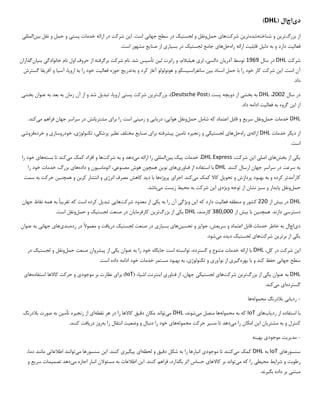 ‫د‬
‫ی‬
‫اچ‬
‫ال‬
(
DHL
)
‫بزرگ‬ ‫از‬
‫تر‬
‫ی‬
‫ن‬
‫شناخته‬ ‫و‬
‫شده‬
‫تر‬
‫ی‬
‫ن‬
‫شرکت‬
‫ها‬
‫ی‬
‫حمل‬
‫لجست‬ ‫و‬ ‫ونقل‬
‫ی‬
‫ک‬
‫جهان‬ ‫سطح‬ ‫در‬
‫ی‬
‫ا‬ .‫است‬
‫ی‬
‫ن‬
‫پست‬ ‫خدمات‬ ‫ارائه‬ ‫در‬ ‫شرکت‬
‫ی‬
‫حمل‬ ‫و‬
‫و‬
‫ب‬ ‫نقل‬
‫ی‬
‫ن‬
‫الملل‬
‫ی‬
‫فعال‬
‫ی‬
‫ت‬
‫دل‬ ‫به‬ ‫و‬ ‫دارد‬
‫ی‬
‫ل‬
‫قابل‬
‫ی‬
‫ت‬
‫راه‬ ‫ارائه‬
‫حل‬
‫ها‬
‫ی‬
‫لجست‬ ‫جامع‬
‫ی‬
‫ک‬
‫بس‬ ‫در‬
‫ی‬
‫ار‬
‫ی‬
‫صنا‬ ‫از‬
‫ی‬
‫ع‬
.‫است‬ ‫مشهور‬
‫شرکت‬
DHL
‫سال‬ ‫در‬
1969
‫آدر‬ ‫توسط‬
‫ی‬
‫ان‬
‫دالس‬
‫ی‬
،
‫لر‬
‫ی‬
‫ه‬
‫ی‬
،‫لبالم‬
‫ل‬ ‫رابرت‬ ‫و‬
‫ی‬
‫ن‬
‫تأس‬
‫ی‬
‫س‬
‫خانوادگ‬ ‫نام‬ ‫اول‬ ‫حروف‬ ‫از‬ ‫برگرفته‬ ‫شرکت‬ ‫نام‬ .‫شد‬
‫ی‬
‫بن‬
‫ی‬
‫ان‬
‫گذاران‬
‫ا‬ .‫است‬ ‫آن‬
‫ی‬
‫ن‬
‫ب‬ ‫اسناد‬ ‫حمل‬ ‫با‬ ‫را‬ ‫خود‬ ‫کار‬ ‫شرکت‬
‫ی‬
‫ن‬
‫سانفرانس‬
‫ی‬
‫سکو‬
‫به‬ ‫و‬ ‫کرد‬ ‫آغاز‬ ‫هونولولو‬ ‫و‬
‫تدر‬
‫ی‬
‫ج‬
‫فعال‬ ‫حوزه‬
‫ی‬
‫ت‬
‫آس‬ ،‫اروپا‬ ‫به‬ ‫را‬ ‫خود‬
‫ی‬
‫ا‬
‫آفر‬ ‫و‬
‫ی‬
‫قا‬
‫گسترش‬
.‫داد‬
‫سال‬ ‫در‬
2002
،
DHL
‫بخش‬ ‫به‬
‫ی‬
‫دو‬ ‫از‬
‫ی‬
‫چه‬
( ‫پست‬
Deutsche Post
‫بزرگ‬ ،)
‫تر‬
‫ی‬
‫ن‬
‫پست‬ ‫شرکت‬
‫ی‬
‫تبد‬ ،‫اروپا‬
‫ی‬
‫ل‬
‫بخش‬ ‫عنوان‬ ‫به‬ ‫بعد‬ ‫به‬ ‫زمان‬ ‫آن‬ ‫از‬ ‫و‬ ‫شد‬
‫ی‬
‫ا‬ ‫از‬
‫ی‬
‫ن‬
‫فعال‬ ‫به‬ ‫گروه‬
‫ی‬
‫ت‬
.‫داد‬ ‫ادامه‬
DHL
‫حمل‬ ‫خدمات‬
‫سر‬ ‫ونقل‬
‫ی‬
‫ع‬
‫اعتماد‬ ‫قابل‬ ‫و‬
‫شامل‬ ‫که‬
‫حمل‬
‫هوا‬ ‫ونقل‬
‫یی‬
،
‫در‬
‫ی‬
‫ا‬
‫یی‬
‫زم‬ ‫و‬
‫ی‬
‫ن‬
‫ی‬
‫است‬
‫برا‬ ‫را‬
‫ی‬
‫مشتر‬
‫ی‬
‫انش‬
‫م‬ ‫فراهم‬ ‫جهان‬ ‫سراسر‬ ‫در‬
‫ی‬
‫کند‬
.
‫خدمات‬ ‫دیگر‬ ‫از‬
DHL
‫ارائه‬
‫راه‬ ‫ی‬
‫حل‬
‫ت‬ ‫زنجیره‬ ‫و‬ ‫لجستیکی‬ ‫های‬
‫خرده‬ ‫و‬ ‫خودروسازی‬ ،‫تکنولوژی‬ ،‫پزشکی‬ ‫نظیر‬ ‫مختلف‬ ‫صنایع‬ ‫برای‬ ‫پیشرفته‬ ‫امین‬
‫فروشی‬
‫است‬
.
‫ی‬
‫ک‬
‫ی‬
‫بخش‬ ‫از‬
‫ها‬
‫ی‬
‫اصل‬
‫ی‬
‫شرکت‬ ‫این‬
،
DHL Express
‫پ‬ ‫خدمات‬ ،
‫ی‬
‫ک‬
‫ب‬
‫ی‬
‫ن‬
‫الملل‬
‫ی‬
‫م‬ ‫ارائه‬ ‫را‬
‫ی‬
‫دهد‬
‫شرکت‬ ‫به‬ ‫و‬
‫م‬ ‫کمک‬ ‫افراد‬ ‫و‬ ‫ها‬
‫ی‬
‫کند‬
‫بسته‬ ‫تا‬
‫ها‬
‫ی‬
‫را‬ ‫خود‬
.‫کنند‬ ‫ارسال‬ ‫جهان‬ ‫سراسر‬ ‫در‬ ‫سرعت‬ ‫به‬
DHL
‫فناور‬ ‫از‬ ‫استفاده‬ ‫با‬
‫ی‬
‫ها‬
‫ی‬
‫نو‬
‫ی‬
‫ن‬
‫مصنوع‬ ‫هوش‬ ‫همچون‬
‫ی‬
،
‫اتوماس‬
‫ی‬
‫ون‬
‫داده‬ ‫و‬
‫ها‬
‫ی‬
‫را‬ ‫خود‬ ‫خدمات‬ ،‫بزرگ‬
‫تحو‬ ‫و‬ ‫پردازش‬ ‫بهبود‬ ‫به‬ ‫و‬ ‫کرده‬ ‫کارآمدتر‬
‫ی‬
‫ل‬
‫م‬ ‫کمک‬ ‫کاال‬
‫ی‬
‫کند‬
.
‫پروژه‬ ‫اجرای‬
‫ها‬
‫دید‬ ‫با‬
‫کربن‬ ‫انتشار‬ ‫و‬ ‫انرژی‬ ‫مصرف‬ ‫کاهش‬
‫سمت‬ ‫به‬ ‫حرکت‬ ‫همچنین‬ ‫و‬
‫حمل‬
‫ویژه‬ ‫توجه‬ ‫از‬ ‫نشان‬ ‫سبز‬ ‫و‬ ‫پایدار‬ ‫ونقل‬
‫می‬ ‫زیست‬ ‫محیط‬ ‫به‬ ‫شرکت‬ ‫این‬ ‫ی‬
.‫باشد‬
DHL
‫ب‬ ‫در‬
‫ی‬
‫ش‬
‫از‬
220
‫فعال‬ ‫منطقه‬ ‫و‬ ‫کشور‬
‫ی‬
‫ت‬
‫ا‬ ‫که‬ ‫دارد‬
‫ی‬
‫ن‬
‫و‬
‫ی‬
‫ژگ‬
‫ی‬
‫به‬ ‫را‬ ‫آن‬
‫ی‬
‫ک‬
‫ی‬
‫شرکت‬ ‫معدود‬ ‫از‬
‫ها‬
‫یی‬
‫تبد‬
‫ی‬
‫ل‬
‫تقر‬ ‫که‬ ‫است‬ ‫کرده‬
‫ی‬
‫با‬
‫جهان‬ ‫نقاط‬ ‫همه‬ ‫به‬
‫دسترس‬
‫ی‬
.‫دارند‬
‫همچنین‬
‫ب‬ ‫با‬
‫ی‬
‫ش‬
‫از‬
380,000
،‫کارمند‬
DHL
‫ی‬
‫ک‬
‫ی‬
‫بزرگ‬ ‫از‬
‫تر‬
‫ی‬
‫ن‬
‫کارفرما‬
‫ی‬
‫ان‬
‫لجست‬ ‫صنعت‬ ‫در‬
‫ی‬
‫ک‬
‫حمل‬ ‫و‬
.‫است‬ ‫ونقل‬
‫د‬
‫ی‬
‫اچ‬
‫ال‬
‫سر‬ ‫و‬ ‫اعتماد‬ ‫قابل‬ ‫خدمات‬ ‫خاطر‬ ‫به‬
‫ی‬
،‫عش‬
‫جوا‬
‫ی‬
‫ز‬
‫تحس‬ ‫و‬
‫ی‬
‫ن‬
‫ها‬
‫ی‬
‫بس‬
‫ی‬
‫ار‬
‫ی‬
‫لجست‬ ‫صنعت‬ ‫در‬
‫ی‬
‫ک‬
‫در‬
‫ی‬
‫اف‬
‫و‬ ‫ت‬
‫رده‬ ‫در‬ ‫معموال‬
‫بند‬
‫ی‬
‫ها‬
‫ی‬
‫جهان‬
‫ی‬
‫عنوان‬ ‫به‬
‫ی‬
‫ک‬
‫ی‬
‫برتر‬ ‫از‬
‫ی‬
‫ن‬
‫شرکت‬
‫ها‬
‫ی‬
‫لجست‬
‫ی‬
‫ک‬
‫د‬
‫ی‬
‫ده‬
‫م‬
‫ی‬
‫شود‬
.
‫ا‬
‫ی‬
‫ن‬
‫شرکت‬
‫در‬
،‫کل‬
DHL
‫جا‬ ‫است‬ ‫توانسته‬ ،‫گسترده‬ ‫و‬ ‫متنوع‬ ‫خدمات‬ ‫ارائه‬ ‫با‬
‫ی‬
‫گاه‬
‫عنوان‬ ‫به‬ ‫را‬ ‫خود‬
‫ی‬
‫ک‬
‫ی‬
‫پ‬ ‫از‬
‫ی‬
‫شروان‬
‫حمل‬ ‫صنعت‬
‫لجست‬ ‫و‬ ‫ونقل‬
‫ی‬
‫ک‬
‫در‬
‫جهان‬ ‫سطح‬
‫ی‬
‫بهره‬ ‫با‬ ‫و‬ ‫کند‬ ‫حفظ‬
‫گ‬
‫ی‬
‫ر‬
‫ی‬
‫نوآور‬ ‫از‬
‫ی‬
‫تکنولوژ‬ ‫و‬
‫ی‬
،
.‫است‬ ‫داده‬ ‫ادامه‬ ‫خود‬ ‫خدمات‬ ‫مستمر‬ ‫بهبود‬ ‫به‬
DHL
‫عنوان‬ ‫به‬
‫ی‬
‫ک‬
‫ی‬
‫بزرگ‬ ‫از‬
‫تر‬
‫ی‬
‫ن‬
‫شرکت‬
‫ها‬
‫ی‬
‫لجست‬
‫ی‬
‫ک‬
‫ی‬
‫فناور‬ ‫از‬ ،‫جهان‬
‫ی‬
‫ا‬
‫ی‬
‫نترنت‬
‫اش‬
‫ی‬
‫اء‬
(
IoT
‫برا‬ )
‫ی‬
‫موجود‬ ‫بر‬ ‫نظارت‬
‫ی‬
‫استفاده‬ ‫کاالها‬ ‫حرکت‬ ‫و‬
‫ها‬
‫ی‬
‫گسترده‬
‫ا‬
‫ی‬
‫م‬
‫ی‬
‫کند‬
:
-
‫رد‬
‫ی‬
‫اب‬
‫ی‬
‫محموله‬ ‫بالدرنگ‬
‫ها‬
‫با‬
‫رد‬ ‫از‬ ‫استفاده‬
‫ی‬
‫اب‬
‫ها‬
‫ی‬
IoT
‫محموله‬ ‫به‬ ‫که‬
‫م‬ ‫متصل‬ ‫ها‬
‫ی‬
،‫شوند‬
DHL
‫م‬
‫ی‬
‫تواند‬
‫دق‬ ‫مکان‬
‫ی‬
‫ق‬
‫نقطه‬ ‫هر‬ ‫در‬ ‫را‬ ‫کاالها‬
‫ا‬
‫ی‬
‫زنج‬ ‫از‬
‫ی‬
‫ره‬
‫تأم‬
‫ی‬
‫ن‬
‫بالدرنگ‬ ‫صورت‬ ‫به‬
‫کنترل‬
‫و‬
‫مشتر‬ ‫به‬
‫ی‬
‫ان‬
‫این‬
‫امکان‬
‫را‬
‫م‬
‫ی‬
‫دهد‬
‫مس‬ ‫تا‬
‫ی‬
‫ر‬
‫محموله‬ ‫حرکت‬
‫ها‬
‫ی‬
‫وضع‬ ‫و‬ ‫دنبال‬ ‫را‬ ‫خود‬
‫ی‬
‫ت‬
‫به‬ ‫را‬ ‫انتقال‬
‫در‬ ‫روز‬
‫ی‬
‫افت‬
.‫کنند‬
-
‫مد‬
‫ی‬
‫ر‬
‫ی‬
‫ت‬
‫موجود‬
‫ی‬
‫به‬
‫ی‬
‫نه‬
‫سنسورها‬
‫ی‬
IoT
‫به‬
DHL
‫م‬ ‫کمک‬
‫ی‬
‫کنند‬
‫موجود‬ ‫تا‬
‫ی‬
‫دق‬ ‫شکل‬ ‫به‬ ‫را‬ ‫انبارها‬
‫ی‬
‫ق‬
‫لحظه‬ ‫و‬
‫ا‬
‫ی‬
‫پ‬
‫ی‬
‫گ‬
‫ی‬
‫ر‬
‫ی‬
‫ا‬ .‫کنند‬
‫ی‬
‫ن‬
‫م‬ ‫سنسورها‬
‫ی‬
‫توانند‬
‫اطالعات‬
‫ی‬
،‫دما‬ ‫مانند‬
‫شرا‬ ‫و‬ ‫رطوبت‬
‫ی‬
‫ط‬
‫مح‬
‫ی‬
‫ط‬
‫ی‬
‫م‬ ‫که‬ ‫را‬
‫ی‬
‫تواند‬
‫کاالها‬ ‫بر‬
‫ی‬
‫ا‬ .‫کنند‬ ‫فراهم‬ ،‫بگذارد‬ ‫اثر‬ ‫حساس‬
‫ی‬
‫ن‬
‫م‬ ‫اجازه‬ ‫انبار‬ ‫مسئوالن‬ ‫به‬ ‫اطالعات‬
‫ی‬
‫دهد‬
‫تصم‬
‫ی‬
‫مات‬
‫س‬
‫ر‬
‫ی‬
‫ع‬
‫و‬
‫مبتن‬
‫ی‬
‫بگ‬ ‫داده‬ ‫بر‬
‫ی‬
‫رند‬
.
 
