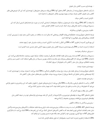 -
‫به‬
‫ی‬
‫نه‬
‫ساز‬
‫ی‬
‫مس‬
‫ی‬
‫ر‬
‫تحو‬ ‫زمان‬ ‫کاهش‬ ‫و‬
‫ی‬
‫ل‬
‫با‬
‫ترک‬
‫ی‬
‫ب‬
‫داده‬
‫ها‬
‫ی‬
‫جمع‬
‫آور‬
‫ی‬
‫شده‬
‫رد‬ ‫از‬
‫ی‬
‫اب‬
‫ها‬
‫ی‬
IoT
‫تحل‬ ‫و‬
‫ی‬
‫ل‬
،‫آنها‬
DHL
‫م‬
‫ی‬
‫تواند‬
‫مس‬
‫ی‬
‫رها‬
‫ی‬
‫حمل‬
‫به‬ ‫را‬ ‫ونقل‬
‫ی‬
‫نه‬
‫ساز‬
‫ی‬
‫ا‬ .‫کند‬
‫ی‬
‫ن‬
‫خروج‬ ‫کار‬
‫ی‬
‫ها‬
‫یی‬
‫نظ‬
‫ی‬
‫ر‬
‫تحو‬ ‫زمان‬ ‫کاهش‬
‫ی‬
،‫ل‬
‫بهره‬ ‫بهبود‬ ‫و‬ ‫سوخت‬ ‫مصرف‬ ‫کاهش‬
‫ور‬
‫ی‬
‫حمل‬ ‫ناوگان‬
.‫دارد‬ ‫همراه‬ ‫به‬ ‫را‬ ‫ونقل‬
-
‫افزا‬
‫ی‬
‫ش‬
‫امن‬
‫ی‬
‫ت‬
‫سرقت‬ ‫کاهش‬ ‫و‬
‫با‬
‫از‬ ‫استفاده‬
IoT
،
DHL
‫م‬
‫ی‬
‫تواند‬
‫غ‬ ‫حرکت‬
‫ی‬
‫رمعمول‬
‫محموله‬ ‫مشکوک‬ ‫و‬
‫شناسا‬ ‫را‬ ‫ها‬
‫یی‬
‫ن‬ ‫صورت‬ ‫در‬ ‫و‬ ‫کرده‬
‫ی‬
‫از‬
‫هشدارها‬
‫ی‬
‫امن‬
‫ی‬
‫ت‬
‫ی‬
‫ا‬ .‫کند‬ ‫ارسال‬
‫ی‬
‫ن‬
‫م‬ ‫سنسورها‬
‫ی‬
‫توانند‬
‫تالش‬ ‫کشف‬ ‫به‬
‫ها‬
‫ی‬
‫امن‬ ‫و‬ ‫کرده‬ ‫کمک‬ ‫سرقت‬
‫ی‬
‫ت‬
‫افزا‬ ‫را‬ ‫کاالها‬
‫ی‬
‫ش‬
.‫دهند‬
-
‫قابل‬
‫ی‬
‫ت‬
‫پ‬
‫ی‬
‫ش‬
‫ب‬
‫ی‬
‫ن‬
‫ی‬
‫نگهدار‬ ‫و‬
‫ی‬
‫پ‬
‫ی‬
‫شگ‬
‫ی‬
‫رانه‬
‫توسط‬
‫داده‬
‫ها‬
‫ی‬
‫جمع‬
‫آور‬
‫ی‬
،‫شده‬
‫تحل‬
‫ی‬
‫لگرها‬
‫م‬
‫ی‬
‫توانند‬
‫روندها‬ ‫و‬ ‫الگوها‬
‫یی‬
‫زنج‬ ‫در‬ ‫مشکالت‬ ‫به‬ ‫است‬ ‫ممکن‬ ‫که‬
‫ی‬
‫ره‬
‫تأم‬
‫ی‬
‫ن‬
‫پ‬ ‫را‬ ‫شوند‬ ‫منجر‬
‫ی‬
‫ش‬
‫ب‬
‫ی‬
‫ن‬
‫ی‬
‫و‬ ‫کرده‬
‫پ‬ ‫اقدامات‬
‫ی‬
‫شگ‬
‫ی‬
‫رانه‬
‫ا‬
‫ی‬
‫برا‬
‫ی‬
‫جلوگ‬
‫ی‬
‫ر‬
‫ی‬
.‫کنند‬ ‫اتخاذ‬ ‫آنها‬ ‫از‬
‫ا‬
‫ی‬
‫ن‬
‫بهره‬
‫گ‬
‫ی‬
‫ر‬
‫ی‬
‫فناور‬ ‫از‬ ‫گسترده‬
‫ی‬
IoT
‫به‬
DHL
‫ا‬
‫ی‬
‫ن‬
‫کارا‬ ‫تا‬ ‫است‬ ‫داده‬ ‫را‬ ‫امکان‬
‫یی‬
،
‫امن‬
‫ی‬
‫ت‬
‫رضا‬ ‫و‬
‫ی‬
‫ت‬
‫مشتر‬
‫ی‬
‫ان‬
.‫بخشد‬ ‫بهبود‬ ‫را‬ ‫خود‬
‫استفاده‬
‫ا‬ ‫از‬
‫ی‬
‫نترنت‬
‫اش‬
‫ی‬
‫اء‬
‫در‬
DHL
‫برا‬
‫ی‬
‫به‬
‫ی‬
‫نه‬
‫ساز‬
‫ی‬
‫مس‬
‫ی‬
،‫رها‬
‫تحو‬ ‫زمان‬ ‫کاهش‬
‫ی‬
‫ل‬
‫کارا‬ ‫بهبود‬ ‫و‬
‫یی‬
‫چند‬ ‫شامل‬
‫ی‬
‫ن‬
‫کل‬ ‫جنبه‬
‫ی‬
‫د‬
‫ی‬
‫است‬
:
-
‫مس‬
‫ی‬
‫ر‬
‫ی‬
‫اب‬
‫ی‬
‫د‬
‫ی‬
‫نام‬
‫ی‬
‫ک‬
‫هوشمند‬ ‫و‬
‫سنسورها‬
‫رد‬ ‫و‬
‫ی‬
‫اب‬
‫ها‬
‫ی‬
IoT
‫نصب‬
‫رو‬ ‫شده‬
‫ی‬
‫وسا‬
‫ی‬
‫ل‬
‫نقل‬
‫ی‬
،‫ه‬
‫بالدرنگ‬ ‫اطالعات‬
‫ی‬
‫وضع‬ ‫از‬
‫ی‬
‫ت‬
‫تراف‬
‫ی‬
،‫ک‬
‫شرا‬
‫ی‬
‫ط‬
‫جو‬
‫ی‬
،
‫وضع‬ ‫و‬
‫ی‬
‫ت‬
‫جاده‬
‫م‬ ‫فراهم‬ ‫ها‬
‫ی‬
‫کنند‬
‫ا‬ .
‫ی‬
‫ن‬
‫داده‬
‫به‬ ‫ها‬
DHL
‫م‬ ‫اجازه‬
‫ی‬
‫دهد‬
‫الگور‬ ‫از‬ ‫تا‬
‫ی‬
‫تم‬
‫ها‬
‫ی‬
‫پ‬
‫ی‬
‫شرفته‬
‫برا‬
‫ی‬
‫بهتر‬ ‫انتخاب‬ ‫و‬ ‫محاسبه‬
‫ی‬
‫ن‬
‫مس‬
‫ی‬
‫رها‬
‫واقع‬ ‫زمان‬ ‫در‬
‫ی‬
‫تغ‬ ‫با‬ .‫کند‬ ‫استفاده‬
‫یی‬
‫ر‬
‫م‬
‫س‬
‫ی‬
‫ر‬
‫براساس‬
‫وضع‬
‫ی‬
‫ت‬
‫لحظه‬
‫ا‬
‫ی‬
،
‫م‬
‫ی‬
‫توان‬
‫تحو‬ ‫و‬ ‫داد‬ ‫کاهش‬ ‫را‬ ‫سفر‬ ‫زمان‬
‫ی‬
‫ل‬
‫ها‬
‫سر‬ ‫را‬
‫ی‬
‫ع‬
‫تر‬
.‫داد‬ ‫انجام‬
-
‫به‬
‫ی‬
‫نه‬
‫ساز‬
‫ی‬
‫سوخت‬ ‫مصرف‬
‫داده‬
‫ها‬
‫ی‬
‫جمع‬
‫آور‬
‫ی‬
‫شده‬
‫وسا‬ ‫از‬
‫ی‬
‫ل‬
‫نقل‬
‫ی‬
‫ه‬
‫الگوها‬ ‫و‬ ‫سوخت‬ ‫نرخ‬ ،‫سرعت‬ ‫مثل‬
‫ی‬
‫رانندگ‬
‫ی‬
‫به‬
DHL
‫م‬ ‫کمک‬
‫ی‬
‫کنند‬
‫به‬ ‫را‬ ‫سوخت‬ ‫مصرف‬ ‫تا‬
‫ی‬
‫نه‬
‫ساز‬
‫ی‬
‫با‬ .‫کند‬
‫توص‬ ‫ارائه‬
‫ی‬
‫ه‬
‫ها‬
‫یی‬
‫تحل‬ ‫براساس‬
‫ی‬
‫ل‬
‫ا‬
‫ی‬
‫ن‬
‫داده‬
‫م‬ ،‫ها‬
‫ی‬
‫توان‬
‫ب‬ ‫مصرف‬ ‫از‬
‫ی‬
‫رو‬
‫ی‬
‫ه‬
‫جلوگ‬ ‫سوخت‬
‫ی‬
‫ر‬
‫ی‬
‫هز‬ ‫و‬
‫ی‬
‫نه‬
‫ها‬
‫ی‬
.‫داد‬ ‫کاهش‬ ‫را‬ ‫نقل‬ ‫و‬ ‫حمل‬
-
‫زمان‬
‫بند‬
‫ی‬
‫تحو‬ ‫هوشمند‬
‫ی‬
‫ل‬
IoT
‫ترک‬ ‫در‬
‫ی‬
‫ب‬
‫داده‬ ‫با‬
‫ها‬
‫ی‬
‫تار‬
‫ی‬
‫خ‬
‫ی‬
‫به‬ ،‫بالدرنگ‬ ‫و‬
DHL
‫م‬ ‫امکان‬
‫ی‬
‫دهد‬
‫زمان‬ ‫تا‬
‫بند‬
‫ی‬
‫ها‬
‫ی‬
‫تحو‬
‫ی‬
‫ل‬
‫دق‬ ‫را‬
‫ی‬
‫ق‬
‫تر‬
‫تنظ‬
‫ی‬
‫م‬
‫ا‬ .‫کند‬
‫ی‬
‫ن‬
‫برنامه‬
‫ر‬
‫ی‬
‫ز‬
‫ی‬
‫نحو‬ ‫به‬
‫ی‬
‫طراح‬
‫ی‬
‫م‬
‫ی‬
‫شود‬
‫تحو‬ ‫که‬
‫ی‬
‫ل‬
‫ها‬
‫ن‬ ‫طبق‬ ‫و‬ ‫مناسب‬ ‫زمان‬ ‫در‬
‫ی‬
‫از‬
‫مشتر‬
‫ی‬
‫رضا‬ ‫بهبود‬ ‫به‬ ‫که‬ ،‫شوند‬ ‫انجام‬
‫ی‬
‫ت‬
‫مشتر‬
‫ی‬
‫م‬ ‫کمک‬
‫ی‬
‫کند‬
.
-
‫کار‬ ‫گردش‬ ‫بهبود‬ ‫و‬ ‫توقف‬ ‫زمان‬ ‫کاهش‬
‫تحل‬
‫ی‬
‫ل‬
‫داده‬
‫ها‬
‫ی‬
IoT
‫توقف‬ ‫به‬ ‫مربوط‬
‫ها‬
‫ی‬
‫غ‬
‫ی‬
‫رضرور‬
‫ی‬
‫ناکارآمد‬ ‫و‬
‫ی‬
‫ها‬
‫باعث‬ ‫کار‬ ‫گردش‬ ‫در‬
‫به‬
‫ی‬
‫نه‬
‫ساز‬
‫ی‬
‫فرا‬
‫ی‬
‫ندها‬
‫ی‬
‫خود‬
‫نتیجه‬ ‫در‬ ‫و‬
‫زمان‬ ‫کاهش‬
‫توقف‬
‫ها‬
‫ی‬
‫غ‬
‫ی‬
‫رضرور‬
‫ی‬
‫م‬
‫ی‬
‫انجامد‬
‫بهره‬ ‫و‬
‫ور‬
‫ی‬
‫م‬ ‫ارتقا‬ ‫را‬ ‫مجموعه‬
‫ی‬
‫دهد‬
.
-
‫پ‬
‫ی‬
‫ش‬
‫ب‬
‫ی‬
‫ن‬
‫ی‬
‫ناگهان‬ ‫مشکالت‬ ‫به‬ ‫واکنش‬ ‫و‬
‫ی‬
‫توسط‬
‫داده‬
‫ها‬
‫ی‬
IoT
،
DHL
‫پ‬ ‫مشکالت‬ ‫به‬ ‫سرعت‬ ‫به‬ ‫است‬ ‫قادر‬
‫ی‬
‫ش‬
‫ب‬
‫ی‬
‫ن‬
‫ی‬
‫نشده‬
‫خراب‬ ‫مانند‬
‫ی‬
‫وس‬
‫ی‬
‫له‬
‫نقل‬
‫ی‬
،‫ه‬
‫تصادفات‬
‫ی‬
‫ا‬
‫تأخ‬
‫ی‬
‫رها‬
‫ی‬
‫پ‬
‫ی‬
‫ش‬
‫ب‬
‫ی‬
‫ن‬
‫ی‬
‫نشده‬
‫واکنش‬
‫اصالح‬ ‫اقدامات‬ ‫و‬ ‫دهد‬ ‫نشان‬
‫ی‬
‫فور‬
‫ی‬
‫تأخ‬ ‫کاهش‬ ‫به‬ ‫که‬ ‫دهد‬ ‫انجام‬
‫ی‬
‫رها‬
‫ی‬
‫احتمال‬
‫ی‬
‫م‬ ‫کمک‬
‫ی‬
‫کند‬
.
‫ا‬
‫ی‬
‫ن‬
‫به‬ ‫راهبردها‬
DHL
‫م‬ ‫کمک‬
‫ی‬
‫کنند‬
‫به‬ ‫با‬ ‫تا‬
‫کارگ‬
‫ی‬
‫ر‬
‫ی‬
‫فناور‬
‫ی‬
‫ها‬
‫ی‬
IoT
‫کارا‬ ‫تنها‬ ‫نه‬
‫یی‬
‫بهره‬ ‫و‬
‫ور‬
‫ی‬
‫افزا‬ ‫را‬ ‫خود‬
‫ی‬
‫ش‬
‫مشتر‬ ‫تجربه‬ ‫بلکه‬ ،‫دهد‬
‫ی‬
‫بهتر‬
‫ی‬
‫ن‬ ‫را‬
‫ی‬
‫ز‬
.‫کند‬ ‫فراهم‬
DHL
‫فناور‬ ‫از‬ ‫استفاده‬ ‫با‬
‫ی‬
‫ا‬
‫ی‬
‫نترنت‬
‫اش‬
‫ی‬
‫ا‬
‫ء‬
‫امن‬
‫ی‬
‫ت‬
‫محموله‬
‫افزا‬ ‫مختلف‬ ‫طرق‬ ‫به‬ ‫را‬ ‫ها‬
‫ی‬
‫ش‬
‫است‬ ‫داده‬
:
 