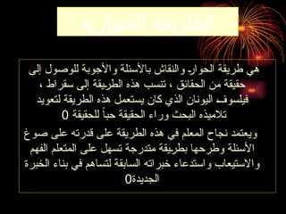 ‫الحوارية‬ ‫الطريقة‬
‫إلى‬ ‫للوصول‬ ‫واألجوبة‬ ‫باألسئلة‬ ‫والنقاش‬ ‫ـ‬‫ر‬‫الحوا‬ ‫طريقة‬ ‫هي‬
، ‫سقراط‬ ‫إلى‬ ‫ـيقة‬
‫ر‬‫الط‬ ‫هذه‬ ‫تنسب‬ ، ‫الحقائق‬ ‫من‬ ‫حقيقة‬
‫لتعويد‬ ‫الطريقة‬ ‫هذه‬ ‫يستعمل‬ ‫كان‬ ‫الذي‬ ‫اليونان‬ ‫ـ‬
‫ف‬‫فيلسو‬
‫للحقيقة‬ ً‫ا‬‫حب‬ ‫الحقيقة‬ ‫وراء‬ ‫البحث‬ ‫تالميذه‬
0
‫صوغ‬ ‫على‬ ‫قدرته‬ ‫على‬ ‫الطريقة‬ ‫هذه‬ ‫في‬ ‫المعلم‬ ‫نجاح‬ ‫ويعتمد‬
‫الفهم‬ ‫المتعلم‬ ‫على‬ ‫تسهل‬ ‫متدرجة‬ ‫ـيقة‬
‫ر‬‫بط‬ ‫وطرحها‬ ‫األسئلة‬
‫الخبرة‬ ‫بناء‬ ‫في‬ ‫لتساهم‬ ‫السابقة‬ ‫خبراته‬ ‫واستدعاء‬ ‫واالستيعاب‬
‫الجديدة‬
0
 