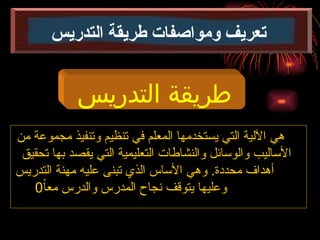 ‫من‬ ‫مجموعة‬ ‫وتنفيذ‬ ‫تنظيم‬ ‫في‬ ‫المعلم‬ ‫يستخدمها‬ ‫التي‬ ‫اآللية‬ ‫هي‬
‫تحقيق‬ ‫بها‬ ‫يقصد‬ ‫التي‬ ‫التعليمية‬ ‫والنشاطات‬ ‫والوسائل‬ ‫األساليب‬
‫التدريس‬ ‫مهنة‬ ‫عليه‬ ‫تبنى‬ ‫الذي‬ ‫األساس‬ ‫وهي‬ .‫محددة‬ ‫أهداف‬
ً‫ا‬‫مع‬ ‫والدرس‬ ‫المدرس‬ ‫نجاح‬ ‫يتوقف‬ ‫وعليها‬
0
‫التدريس‬ ‫طريقة‬
‫التدريس‬ ‫طريقة‬ ‫ومواصفات‬ ‫تعريف‬
 