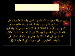 ‫المحاضرة‬ ‫طريقة‬
‫على‬ ‫المعلومات‬ ‫يقدم‬ ‫الذي‬ ‫المحاضر‬ ‫محورها‬ ‫طريقة‬ ‫هي‬
‫بعدها‬ ‫تتاح‬ ‫قد‬ ، ‫واحدة‬ ‫دفعة‬ ‫الدارسين‬ ‫مسامع‬
‫فيها‬ ‫طريقة‬ ‫وهي‬ ، ‫تتاح‬ ‫ال‬ ‫وقد‬ ‫المناقشة‬ ‫فرصة‬ ‫للدارسين‬
‫وطالب‬ ‫لتالميذ‬ ‫تصلح‬ ‫ال‬ ‫أنها‬ ‫إال‬ ‫والجهد‬ ‫الوقت‬ ‫في‬ ‫اقتصاد‬
‫في‬ ً‫ا‬‫سلبي‬ ‫الطالب‬ ‫دور‬ ‫تجعل‬ ‫ألنها‬ ‫الغالب‬ ‫في‬ ‫المدارس‬
‫للمعلومات‬ ٍ
‫متلق‬ ‫مجرد‬ ‫أي‬ ، ‫التعليمي‬ ‫الموقف‬
0
 