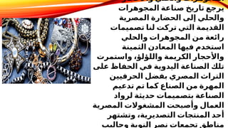 ​
‫واألحجار‬ ‫والحلي‬ ‫المجوهرات‬
‫المجوهرات‬ ‫صناعة‬ ‫تاريخ‬ ‫يرجع‬
‫المصرية‬ ‫الحضارة‬ ‫إلى‬ ‫والحلي‬
‫تصميمات‬ ‫لنا‬ ‫تركت‬ ‫التي‬ ‫القديمة‬
‫والحلي‬ ‫المجوهرات‬ ‫من‬ ‫رائعة‬
‫الثمينة‬ ‫المعادن‬ ‫فيها‬ ‫استخدم‬
‫واستمرت‬ ،‫واللؤلؤ‬ ‫الكريمة‬ ‫واألحجار‬
‫على‬ ‫الحفاظ‬ ‫في‬ ‫اليدوية‬ ‫الصناعة‬ ‫تلك‬
‫الحرفيين‬ ‫بفضل‬ ‫المصري‬ ‫التراث‬
‫تدعيم‬ ‫تم‬ ‫كما‬ ‫الصناع‬ ‫من‬ ‫المهرة‬
‫لرواد‬ ‫حديثة‬ ‫بتصميمات‬ ‫الصناعة‬
‫المصرية‬ ‫المشغوالت‬ ‫وأصبحت‬ ‫العمال‬
‫وتشتهر‬ ،‫التصديرية‬ ‫المنتجات‬ ‫أحد‬
‫وحاليب‬ ‫النوبة‬ ‫نصر‬ ‫تجمعات‬ ‫مناطق‬
 