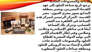 :‫الجلدية‬ ‫والمصنوعات‬ ‫الدباغة‬
‫عهد‬ ‫إلى‬ ‫الجلود‬ ‫صناعة‬ ‫تاريخ‬ ‫يرجع‬
‫منطقة‬ ‫وتعتبر‬ ،‫المصريين‬ ‫القدماء‬
-
‫مصر‬ ‫العيون‬ ‫مجرى‬ ‫بسور‬ ‫المدابغ‬
-
‫هذه‬ ‫لتمركز‬ ‫الرئيسي‬ ‫المركز‬ ‫القديمة‬
‫العصر‬ ‫منذ‬ ‫القاهرة‬ ‫في‬ ‫الصناعة‬
‫الصناعة‬ ‫تلك‬ ‫وتتركز‬ ،‫العثماني‬
‫وحاليب‬ ‫اإلسكندرية‬ ‫مناطق‬ ‫فـي‬ ‫ا‬ً‫ض‬‫أي‬
‫الكبير‬ ‫االهتمام‬ ‫إطار‬ ‫وفي‬ ‫وشالتين‬
‫لقطاع‬ ‫المصرية‬ ‫الدولة‬ ‫توليه‬ ‫التي‬
‫جاءت‬ ‫الجلدية‬ ‫والمصنوعات‬ ‫الجلود‬
‫للجلود‬ ‫الروبيكي‬ ‫مدينة‬ ‫إلنشاء‬ ‫الفكرة‬
‫المتطورة‬ ‫الجلود‬ ‫صناعات‬ ‫ومنطقة‬
 