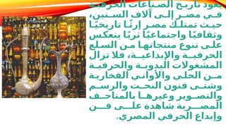 ‫ة‬D‫الحرفي‬ ‫ناعات‬D‫الص‬ ‫خ‬D‫تاري‬ ‫يعود‬
،‫نين‬D
D‫الس‬ ‫آالف‬ ‫ى‬D
D‫إل‬ ‫ر‬D
D‫مص‬ ‫ي‬D
D‫ف‬
‫ا‬Dً‫ي‬‫تاريخ‬ ‫ا‬Dً‫ث‬‫إر‬ ‫ر‬D‫مص‬ ‫ك‬D‫تمتل‬ ‫ث‬D‫حي‬
‫س‬D
‫ك‬‫ينع‬ ‫ا‬D
ً‫ي‬‫ثر‬ ‫ا‬D
ً‫ي‬‫واجتماع‬ ‫ا‬D
ً‫ي‬‫وثقاف‬
‫لع‬D‫الس‬ ‫ن‬D‫م‬ ‫ا‬D‫منتجاته‬ ‫تنوع‬ ‫ى‬D‫عل‬
‫تزال‬ ‫فال‬ ،‫ة‬DD‫واإلبداعي‬ ‫ة‬DD‫الحرفي‬
‫ة‬D
D‫والحرفي‬ ‫ة‬D
D‫اليدوي‬ ‫المشغوالت‬
‫ة‬D‫الفخاري‬ ‫ي‬D‫واألوان‬ ‫ي‬D‫الحل‬ ‫مـن‬
‫م‬D
D‫والرس‬ ‫ت‬D
D‫النح‬ ‫فنون‬ ‫ى‬D
D‫وشت‬
‫ف‬DD‫بالمتاح‬ ‫ا‬DD‫وغيره‬ ‫وير‬DD‫والتص‬
‫ن‬DDD‫ف‬ ‫ى‬DDD‫عل‬ ‫شاهدة‬ ‫رية‬DDD‫المص‬
‫المصري‬ ‫الحرفي‬ ‫وإبداع‬
.
 