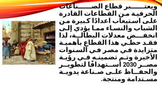 ‫ناعات‬DDDDDD‫الص‬ ‫قطاع‬ ‫بر‬DDDDDD‫ويعت‬
‫القادرة‬ ‫القطاعات‬ ‫ن‬D‫م‬ ‫ة‬D‫الحرفي‬
‫ن‬D‫م‬ ‫بيرة‬D‫ك‬ ‫ا‬ً‫د‬‫اعدا‬ ‫تيعاب‬D‫اس‬ ‫ى‬D‫عل‬
‫ى‬D‫إل‬ ‫يؤدي‬ ‫ا‬D‫مم‬ ‫اء‬D‫والنس‬ ‫الشباب‬
‫لذا‬ ،‫ة‬DDD‫البطال‬ ‫معدالت‬ ‫انخفـض‬
‫ة‬D‫بأهمي‬ ‫القطاع‬ ‫هذا‬ ‫ي‬D‫حظ‬ ‫د‬D‫فق‬
‫نوات‬D
‫الس‬ ‫ي‬D
‫ف‬ ‫ر‬D
‫مص‬ ‫ي‬D
‫ف‬ ‫متزايدة‬
‫ة‬D‫رؤي‬ ‫ي‬D‫ف‬ ‫ه‬D‫تضمين‬ ‫م‬D‫وت‬ ‫األخيرة‬
‫ر‬DD‫مص‬
2030
‫ر‬DD‫لتطوي‬ ‫ا‬ً‫ف‬‫تهدا‬DD‫اس‬
‫ة‬D
D‫يدوي‬ ‫ناعة‬D
D‫ص‬ ‫ى‬D
D‫عل‬ ‫والحفـاظ‬
‫ومنتجة‬ ‫مسـتدامة‬
.
 