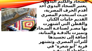 ‫اليدوي‬ ‫والكليم‬ ‫السجاد‬
‫أحد‬ ‫اليدوي‬ ‫السجاد‬ ‫يعتبر‬
،‫المصرية‬ ‫الحرف‬ ‫أقدم‬
‫المصري‬ ‫اسـتخدم‬ ‫حيـث‬
‫الكتان‬ ‫خامات‬ ‫القديم‬
‫اشتهرت‬ ‫التي‬ ‫والقطن‬
‫السـجاد‬ ‫لصناعـة‬ ‫مصـر‬ ‫بها‬
،‫والمتانة‬ ‫بالدقـة‬ ‫وتميزت‬
‫تجسيدها‬ ‫إلى‬ ‫إضافة‬
.
‫وتشتهر‬ ‫المصري‬ ‫للتراث‬
" "
‫في‬ ‫شعرة‬ ‫أبو‬ ‫قرية‬
 