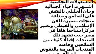 ‫النحاسية‬ ‫المشغوالت‬
‫الجمالية‬ ‫احياء‬ ‫اشـتهرت‬
‫بالنقش‬ ‫الخليلي‬ ‫وخان‬
‫وصناعة‬ ‫النحاس‬ ‫على‬
‫للفن‬ ‫متميزة‬ ‫منتجات‬
‫وتعتبر‬ ‫والقبطي‬ ‫اإلسالمي‬
‫في‬ ‫ا‬ً‫م‬‫ها‬ ‫ا‬ً‫ي‬‫سياح‬ ‫ا‬ً‫مركز‬
‫تلك‬ ‫تشهد‬ ‫حيث‬ ‫مصر‬
‫من‬ ‫كثيف‬ ‫اًل‬‫إقبا‬ ‫المنتجات‬
‫وخاصة‬ ‫السائحين‬
‫بالنقوش‬ ‫المزينة‬ ‫المنتجات‬
 