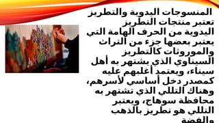 ‫والتطريز‬ ‫اليدوية‬ ‫المنسوجات‬
​
‫التطريز‬ ‫منتجات‬ ‫تعتبر‬
‫التي‬ ‫الهامة‬ ‫الحرف‬ ‫من‬ ‫اليدوية‬
‫التراث‬ ‫من‬ ‫جزء‬ ‫بعضها‬ ‫يعتبر‬
‫كالتطريز‬ ‫والموروثات‬
‫أهل‬ ‫به‬ ‫يشتهر‬ ‫الذي‬ ‫السيناوي‬
‫عليه‬ ‫أغلبهم‬ ‫ويعتمد‬ ،‫سيناء‬
،‫ألسرهم‬ ‫أساسي‬ ‫دخل‬ ‫كمصدر‬
‫به‬ ‫تشتهر‬ ‫الذي‬ ‫التللي‬ ‫وهناك‬
‫ويعتبر‬ ،‫سوهاج‬ ‫محافظة‬
‫بالذهب‬ ‫تطريز‬ ‫هو‬ ‫التللي‬
 